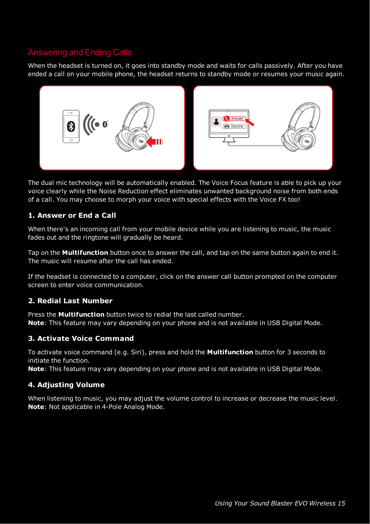 Using Your Sound Blaster EVO Wireless 15Answering and Ending CallsWhen the headset is turned on, it goes into standby mode and waits for calls passively. After you haveended a call on your mobile phone, the headset returns to standby mode or resumes your music again.AnswerDeclineThe dual mic technology will be automatically enabled. The Voice Focus feature is able to pick up yourvoice clearly while the Noise Reduction effect eliminates unwanted background noise from both endsof a call. You may choose to morph your voice with special effects with the Voice FX too!1. Answer or End a CallWhen there&apos;s an incoming call from your mobile device while you are listening to music, the musicfades out and the ringtone will gradually be heard.Tap on the Multifunction button once to answer the call, and tap on the same button again to end it.The music will resume after the call has ended.If the headset is connected to a computer, click on the answer call button prompted on the computerscreen to enter voice communication.2. Redial Last NumberPress the Multifunction button twice to redial the last called number.Note: This feature may vary depending on your phone and is not available in USB Digital Mode.3. Activate Voice CommandTo activate voice command (e.g. Siri), press and hold the Multifunction button for 3 seconds toinitiate the function.Note: This feature may vary depending on your phone and is not available in USB Digital Mode.4. Adjusting VolumeWhen listening to music, you may adjust the volume control to increase or decrease the music level.Note: Not applicable in 4-Pole Analog Mode.