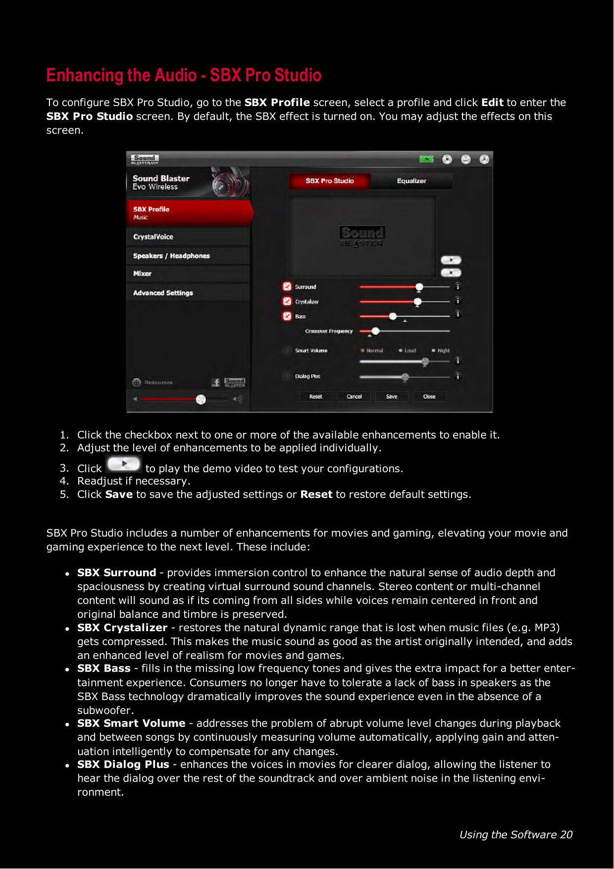 Using the Software 20Enhancing the Audio - SBX Pro StudioTo configure SBX Pro Studio, go to the SBXProfile screen, select a profile and click Edit to enter theSBX Pro Studio screen. By default, the SBX effect is turned on. You may adjust the effects on thisscreen.1. Click the checkbox next to one or more of the available enhancements to enable it.2. Adjust the level of enhancements to be applied individually.3. Click to play the demo video to test your configurations.4. Readjust if necessary.5. Click Save to save the adjusted settings or Reset to restore default settings.SBX Pro Studio includes a number of enhancements for movies and gaming, elevating your movie andgaming experience to the next level. These include:lSBX Surround - provides immersion control to enhance the natural sense of audio depth andspaciousness by creating virtual surround sound channels. Stereo content or multi-channelcontent will sound as if its coming from all sides while voices remain centered in front andoriginal balance and timbre is preserved.lSBX Crystalizer - restores the natural dynamic range that is lost when music files (e.g. MP3)gets compressed. This makes the music sound as good as the artist originally intended, and addsan enhanced level of realism for movies and games.lSBX Bass - fills in the missing low frequency tones and gives the extra impact for a better enter-tainment experience. Consumers no longer have to tolerate a lack of bass in speakers as theSBX Bass technology dramatically improves the sound experience even in the absence of asubwoofer.lSBX Smart Volume - addresses the problem of abrupt volume level changes during playbackand between songs by continuously measuring volume automatically, applying gain and atten-uation intelligently to compensate for any changes.lSBX Dialog Plus - enhances the voices in movies for clearer dialog, allowing the listener tohear the dialog over the rest of the soundtrack and over ambient noise in the listening envi-ronment.