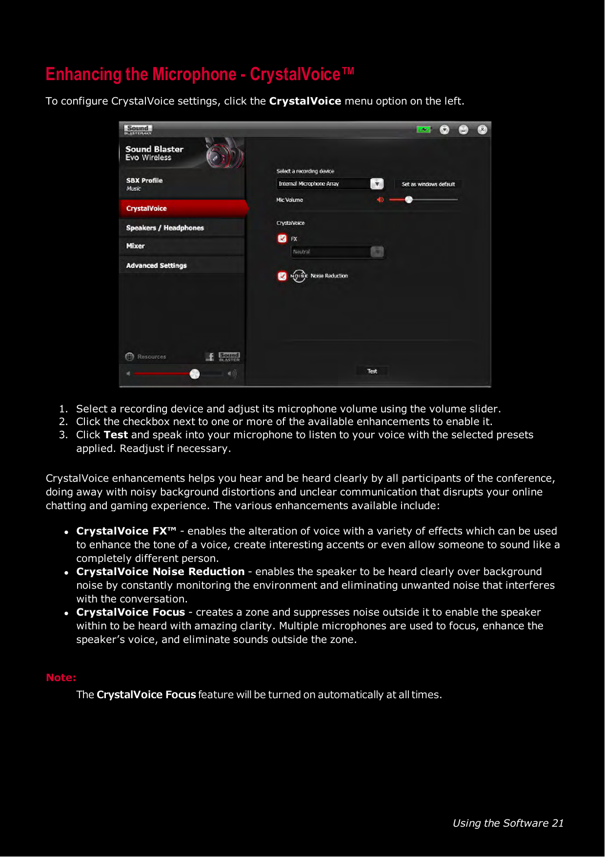 Using the Software 21Enhancing the Microphone - CrystalVoice™To configure CrystalVoice settings, click the CrystalVoice menu option on the left.1. Select a recording device and adjust its microphone volume using the volume slider.2. Click the checkbox next to one or more of the available enhancements to enable it.3. Click Test and speak into your microphone to listen to your voice with the selected presetsapplied. Readjust if necessary.CrystalVoice enhancements helps you hear and be heard clearly by all participants of the conference,doing away with noisy background distortions and unclear communication that disrupts your onlinechatting and gaming experience. The various enhancements available include:lCrystalVoice FX™ - enables the alteration of voice with a variety of effects which can be usedto enhance the tone of a voice, create interesting accents or even allow someone to sound like acompletely different person.lCrystalVoice Noise Reduction - enables the speaker to be heard clearly over backgroundnoise by constantly monitoring the environment and eliminating unwanted noise that interfereswith the conversation.lCrystalVoice Focus - creates a zone and suppresses noise outside it to enable the speakerwithin to be heard with amazing clarity. Multiple microphones are used to focus, enhance thespeaker’s voice, and eliminate sounds outside the zone.Note:The CrystalVoice Focus feature will be turned on automatically at all times.