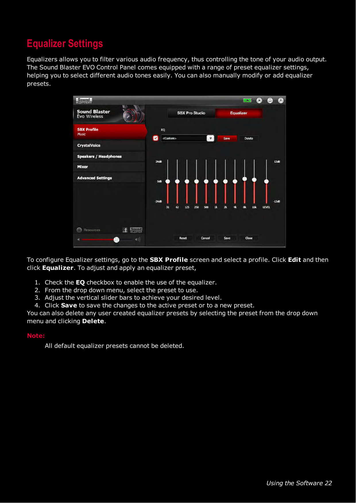 Using the Software 22Equalizer SettingsEqualizers allows you to filter various audio frequency, thus controlling the tone of your audio output.TheSound Blaster EVO Control Panel comes equipped with a range of preset equalizer settings,helping you to select different audio tones easily. You can also manually modify or add equalizerpresets.To configure Equalizer settings, go to the SBXProfile screen and select a profile. Click Edit and thenclick Equalizer. To adjust and apply an equalizer preset,1. Check the EQ checkbox to enable the use of the equalizer.2. From the drop down menu, select the preset to use.3. Adjust the vertical slider bars to achieve your desired level.4. Click Save to save the changes to the active preset or to a new preset.You can also delete any user created equalizer presets by selecting the preset from the drop downmenu and clicking Delete.Note:All default equalizer presets cannot be deleted.