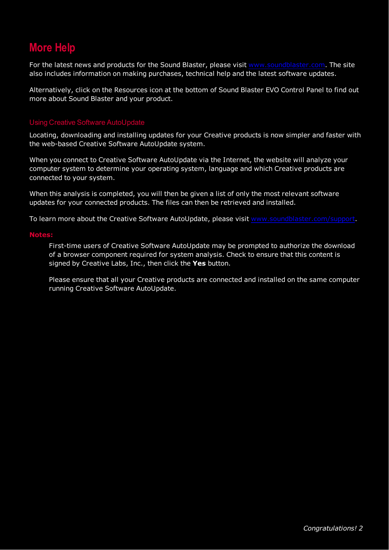 Congratulations! 2More HelpFor the latest news and products for the Sound Blaster, please visit www.soundblaster.com. The sitealso includes information on making purchases, technical help and the latest software updates.Alternatively, click on the Resources icon at the bottom of Sound Blaster EVO Control Panel to find outmore about Sound Blaster and your product.Using Creative Software AutoUpdateLocating, downloading and installing updates for your Creative products is now simpler and faster withthe web-based Creative Software AutoUpdate system.When you connect to Creative Software AutoUpdate via the Internet, the website will analyze yourcomputer system to determine your operating system, language and which Creative products areconnected to your system.When this analysis is completed, you will then be given a list of only the most relevant softwareupdates for your connected products. The files can then be retrieved and installed.To learn more about the Creative Software AutoUpdate, please visit www.soundblaster.com/support.Notes:First-time users of Creative Software AutoUpdate may be prompted to authorize the downloadof a browser component required for system analysis. Check to ensure that this content issigned by Creative Labs, Inc., then click the Yes button.Please ensure that all your Creative products are connected and installed on the same computerrunning Creative Software AutoUpdate.