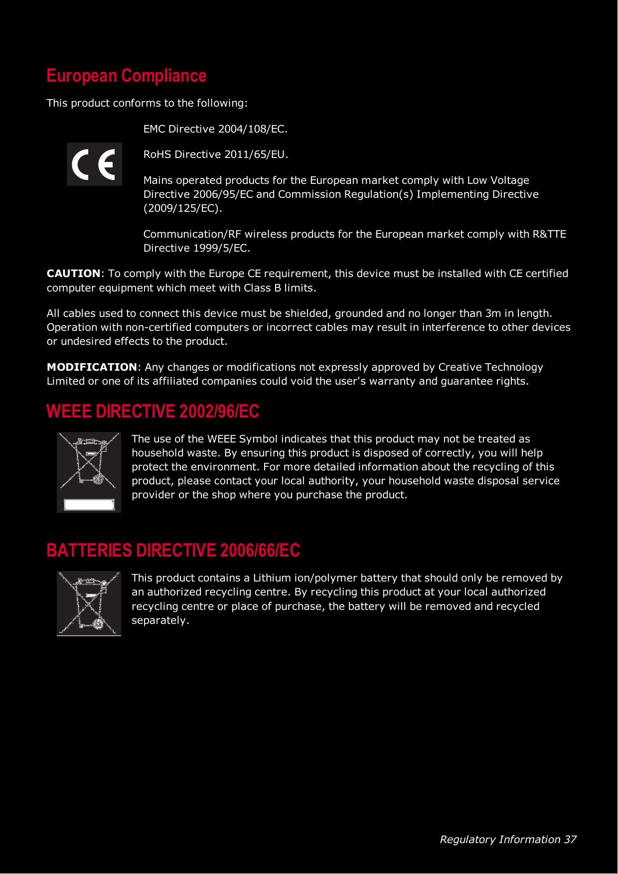 Regulatory Information 37European ComplianceThis product conforms to the following:EMC Directive 2004/108/EC.RoHS Directive 2011/65/EU.Mains operated products for the European market comply with Low VoltageDirective 2006/95/EC and Commission Regulation(s) Implementing Directive(2009/125/EC).Communication/RF wireless products for the European market comply with R&amp;TTEDirective 1999/5/EC.CAUTION: To comply with the Europe CErequirement, this device must be installed with CE certifiedcomputer equipment which meet with Class B limits.All cables used to connect this device must be shielded, grounded and no longer than 3m in length.Operation with non-certified computers or incorrect cables may result in interference to other devicesor undesired effects to the product.MODIFICATION: Any changes or modifications not expressly approved by Creative TechnologyLimited or one of its affiliated companies could void the user&apos;s warranty and guarantee rights.WEEE DIRECTIVE2002/96/ECThe use of the WEEESymbol indicates that this product may not be treated ashousehold waste. By ensuring this product is disposed of correctly, you will helpprotect the environment. For more detailed information about the recycling of thisproduct, please contact your local authority, your household waste disposal serviceprovider or the shop where you purchase the product.BATTERIESDIRECTIVE2006/66/ECThis product contains a Lithium ion/polymer battery that should only be removed byan authorized recycling centre. By recycling this product at your local authorizedrecycling centre or place of purchase, the battery will be removed and recycledseparately.