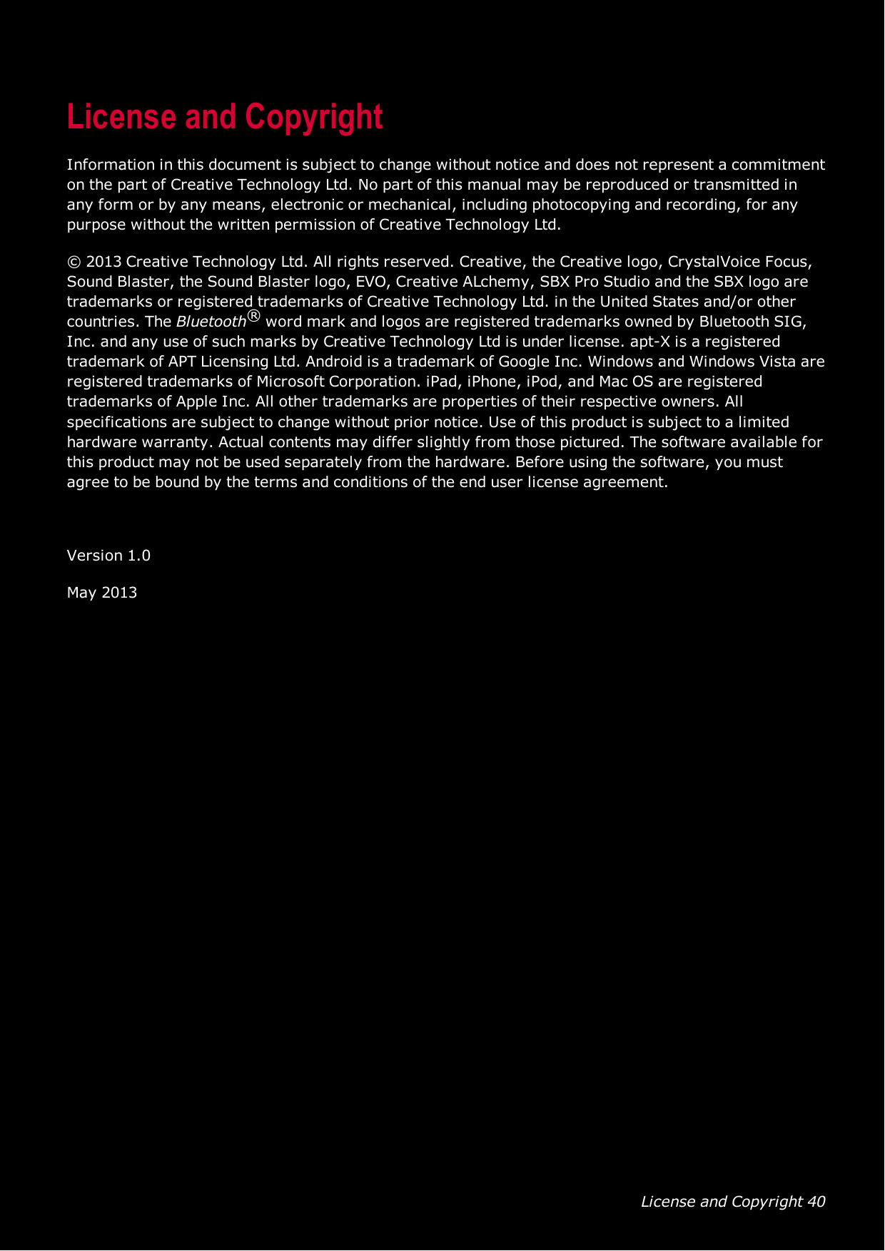 License and Copyright 40License and CopyrightInformation in this document is subject to change without notice and does not represent a commitmenton the part of Creative Technology Ltd. No part of this manual may be reproduced or transmitted inany form or by any means, electronic or mechanical, including photocopying and recording, for anypurpose without the written permission of Creative Technology Ltd.© 2013 Creative Technology Ltd. All rights reserved. Creative, the Creative logo, CrystalVoice Focus,Sound Blaster, the Sound Blaster logo, EVO, Creative ALchemy, SBX Pro Studio and the SBXlogo aretrademarks or registered trademarks of Creative Technology Ltd. in the United States and/or othercountries. The Bluetooth®word mark and logos are registered trademarks owned by Bluetooth SIG,Inc. and any use of such marks by Creative Technology Ltd is under license. apt-X is a registeredtrademark of APT Licensing Ltd. Android is a trademark of Google Inc. Windows andWindows Vista areregistered trademarks of Microsoft Corporation. iPad, iPhone, iPod, and Mac OS are registeredtrademarks of Apple Inc. All other trademarks are properties of their respective owners. Allspecifications are subject to change without prior notice. Use of this product is subject to a limitedhardware warranty. Actual contents may differ slightly from those pictured. The software available forthis product may not be used separately from the hardware. Before using the software, you mustagree to be bound by the terms and conditions of the end user license agreement.Version 1.0May 2013