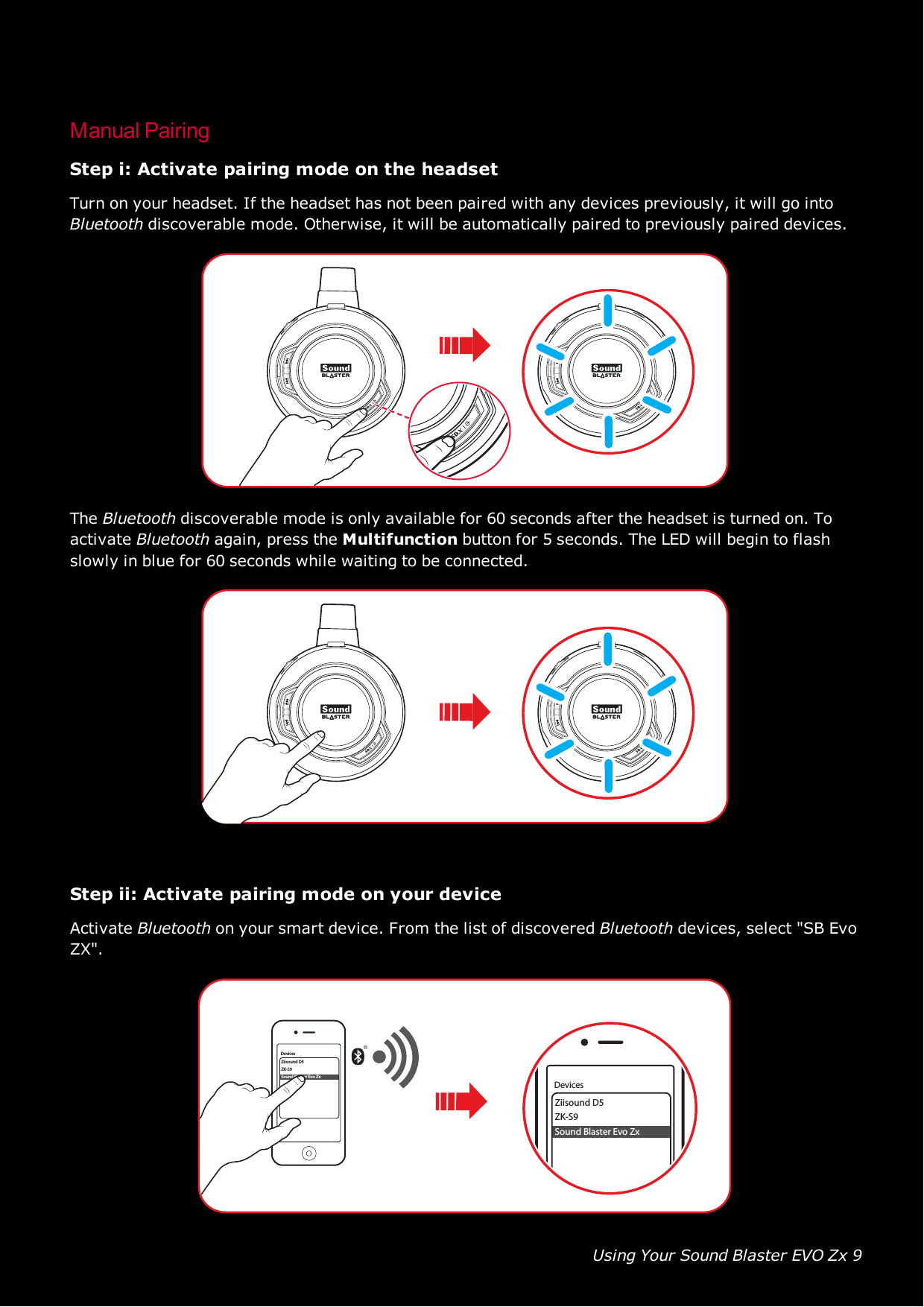 Using Your Sound Blaster EVO Zx 9Manual PairingStep i: Activate pairing mode on the headsetTurn on your headset. If the headset has not been paired with any devices previously, it will go intoBluetooth discoverable mode. Otherwise, it will be automatically paired to previously paired devices.The Bluetooth discoverable mode is only available for 60 seconds after the headset is turned on. Toactivate Bluetooth again, press the Multifunction button for 5 seconds. The LED will begin to flashslowly in blue for 60 seconds while waiting to be connected.Step ii: Activate pairing mode on your deviceActivate Bluetooth on your smart device. From the list of discovered Bluetooth devices, select &quot;SB EvoZX&quot;.Ziisound D5ZK-S9Sound Blaster Evo ZxDevicesZiisound D5ZK-S9Sound Blaster Evo ZxDevices