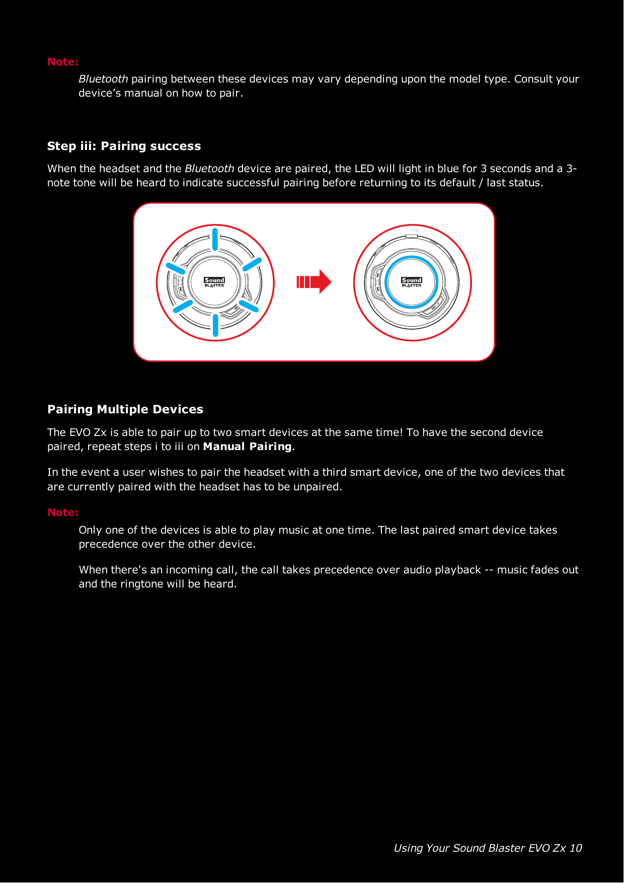 Using Your Sound Blaster EVO Zx 10Note:Bluetooth pairing between these devices may vary depending upon the model type. Consult yourdevice’s manual on how to pair.Step iii:Pairing successWhen the headset and the Bluetooth device are paired, the LED will light in blue for 3 seconds and a 3-note tone will be heard to indicate successful pairing before returning to its default / last status.Pairing Multiple DevicesThe EVOZx is able to pair up to two smart devices at the same time! To have the second devicepaired, repeat steps i to iii on Manual Pairing.In the event a user wishes to pair the headset with a third smart device, one of the two devices thatare currently paired with the headset has to be unpaired.Note:Only one of the devices is able to play music at one time. The last paired smart device takesprecedence over the other device.When there&apos;s an incoming call, the call takes precedence over audio playback -- music fades outand the ringtone will be heard.