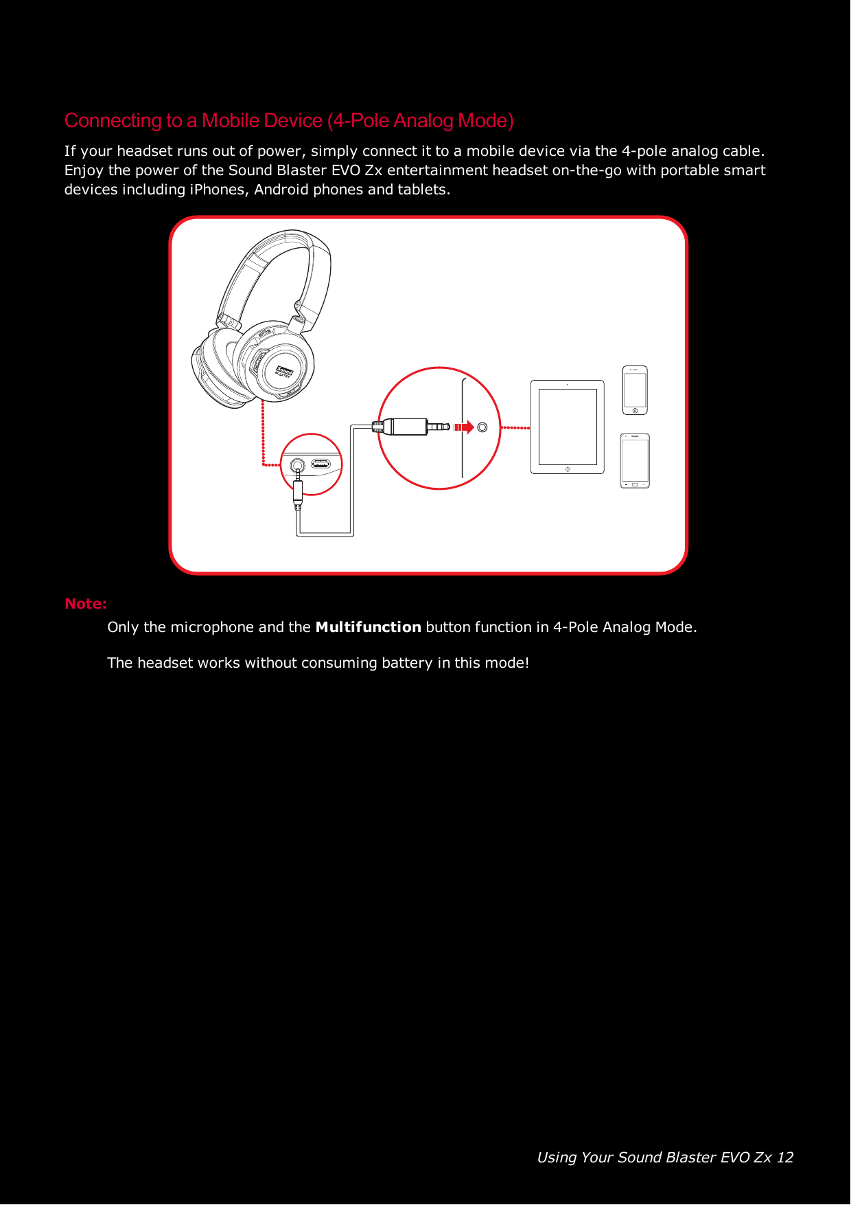 Using Your Sound Blaster EVO Zx 12Connecting to a Mobile Device (4-Pole Analog Mode)If your headset runs out of power, simply connect it to a mobile device via the 4-pole analog cable.Enjoy the power of the Sound Blaster EVO Zx entertainment headset on-the-go with portable smartdevices including iPhones, Android phones and tablets.Note:Only the microphone and the Multifunction button function in 4-Pole Analog Mode.The headset works without consuming battery in this mode!