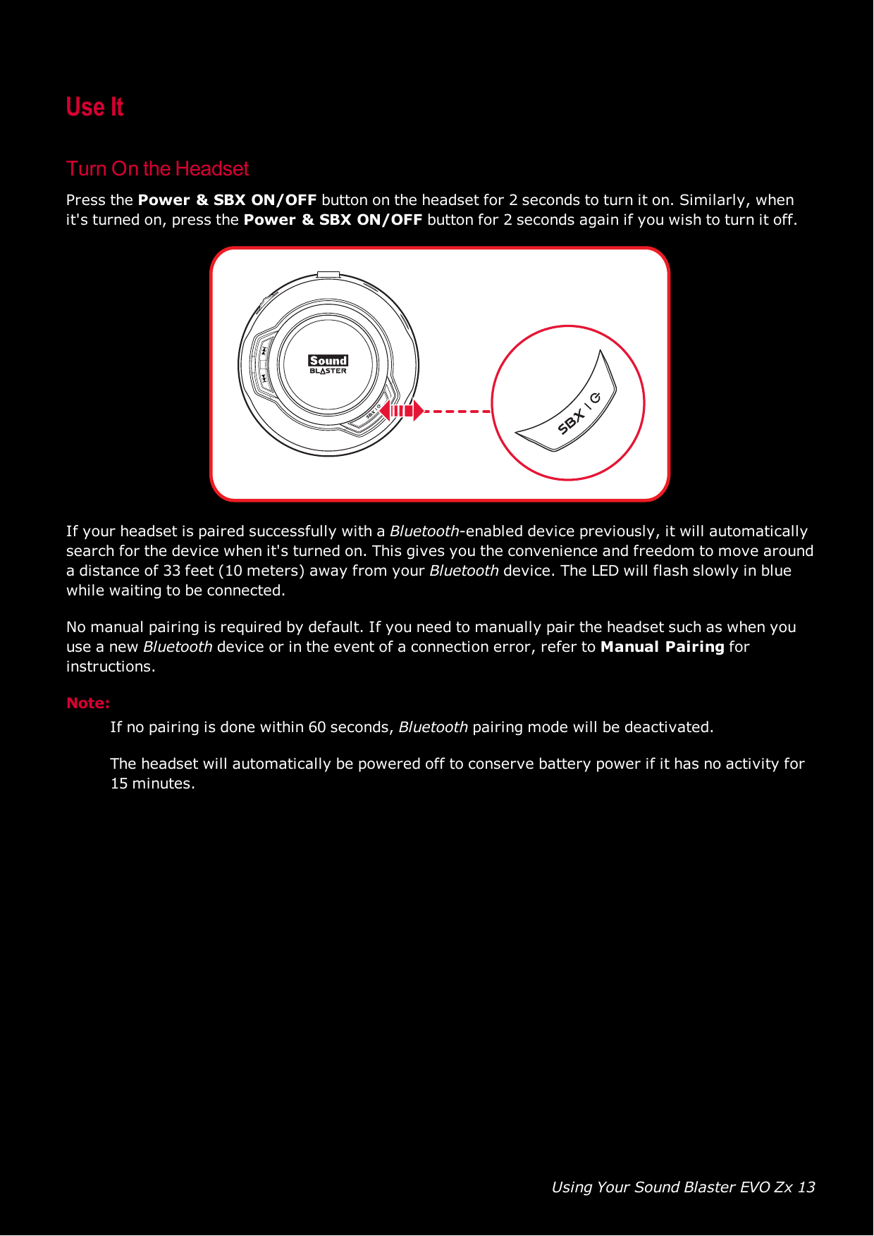 Using Your Sound Blaster EVO Zx 13Use ItTurn On the HeadsetPress the Power &amp;SBX ON/OFFbutton on the headset for 2 seconds to turn it on. Similarly, whenit&apos;s turned on, press the Power &amp;SBX ON/OFFbutton for 2 seconds again if you wish to turn it off.If your headset is paired successfully with a Bluetooth-enabled device previously, it will automaticallysearch for the device when it&apos;s turned on. This gives you the convenience and freedom to move arounda distance of 33 feet (10 meters) away from your Bluetooth device. The LED will flash slowly in bluewhile waiting to be connected.No manual pairing is required by default. If you need to manually pair the headset such as when youuse a new Bluetooth device or in the event of a connection error, refer to Manual Pairing forinstructions.Note:If no pairing is done within 60 seconds, Bluetooth pairing mode will be deactivated.The headset will automatically be powered off to conserve battery power if it has no activity for15 minutes.