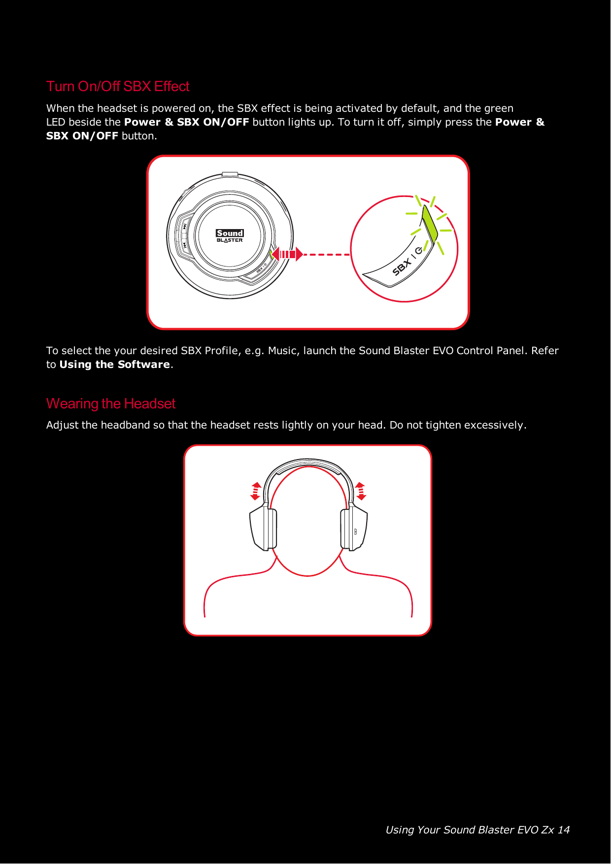 Using Your Sound Blaster EVO Zx 14Turn On/Off SBXEffectWhen the headset is powered on, the SBXeffect is being activated by default, and the greenLEDbeside the Power &amp;SBXON/OFFbutton lights up. To turn it off, simply press the Power &amp;SBXON/OFFbutton.To select the your desired SBXProfile, e.g. Music, launch the Sound Blaster EVOControl Panel. Referto Using the Software.Wearing the HeadsetAdjust the headband so that the headset rests lightly on your head. Do not tighten excessively.