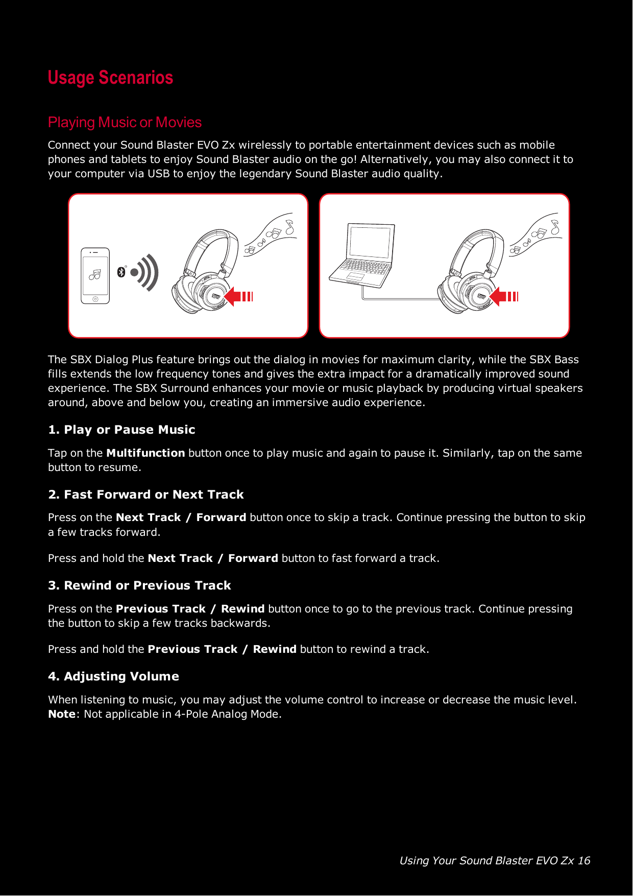 Using Your Sound Blaster EVO Zx 16Usage ScenariosPlaying Music or MoviesConnect your Sound Blaster EVO Zx wirelessly to portable entertainment devices such as mobilephones and tablets to enjoy Sound Blaster audio on the go! Alternatively, you may also connect it toyour computer via USB to enjoy the legendary Sound Blaster audio quality.The SBX Dialog Plus feature brings out the dialog in movies for maximum clarity, while the SBX Bassfills extends the low frequency tones and gives the extra impact for a dramatically improved soundexperience. The SBX Surround enhances your movie or music playback by producing virtual speakersaround, above and below you, creating an immersive audio experience.1. Play or Pause MusicTap on the Multifunction button once to play music and again to pause it. Similarly, tap on the samebutton to resume.2. Fast Forward or Next TrackPress on the Next Track / Forward button once to skip a track. Continue pressing the button to skipa few tracks forward.Press and hold the Next Track / Forward button to fast forward a track.3. Rewind or Previous TrackPress on the Previous Track / Rewind button once to go to the previous track. Continue pressingthe button to skip a few tracks backwards.Press and hold the Previous Track / Rewind button to rewind a track.4. Adjusting VolumeWhen listening to music, you may adjust the volume control to increase or decrease the music level.Note:Not applicable in 4-Pole Analog Mode.