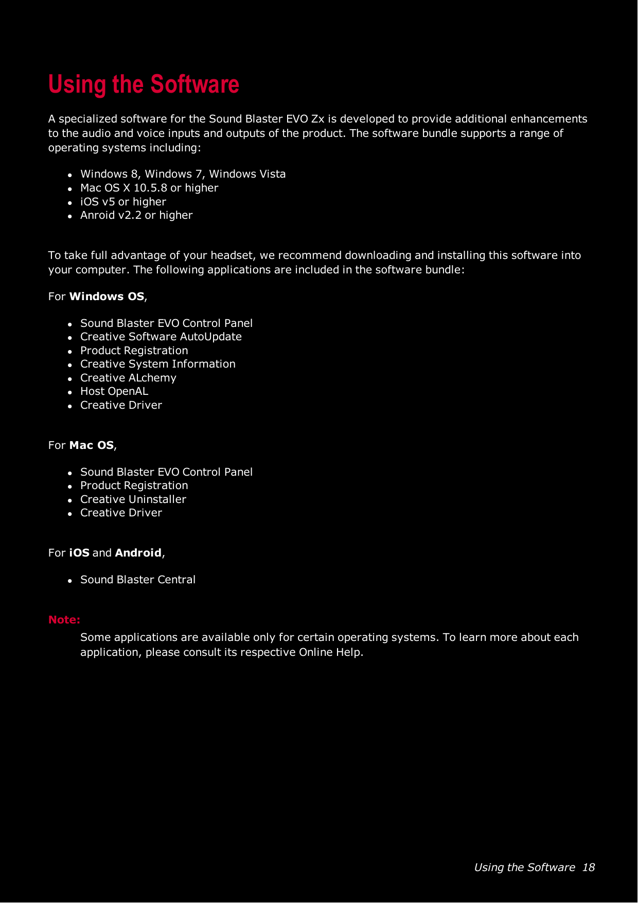 Using the Software 18Using the SoftwareA specialized software for the Sound Blaster EVO Zx is developed to provide additional enhancementsto the audio and voice inputs and outputs of the product. The software bundle supports a range ofoperating systems including:lWindows 8, Windows 7, Windows VistalMac OS X 10.5.8 or higherliOS v5 or higherlAnroid v2.2 or higherTo take full advantage of your headset, we recommend downloading and installing this software intoyour computer. The following applications are included in the software bundle:For Windows OS,lSound Blaster EVO Control PanellCreative SoftwareAutoUpdatelProduct RegistrationlCreative System InformationlCreative ALchemylHost OpenALlCreative DriverFor Mac OS,lSound Blaster EVO Control PanellProduct RegistrationlCreative UninstallerlCreative DriverFor iOS and Android,lSound Blaster CentralNote:Some applications are available only for certain operating systems. To learn more about eachapplication, please consult its respective Online Help.
