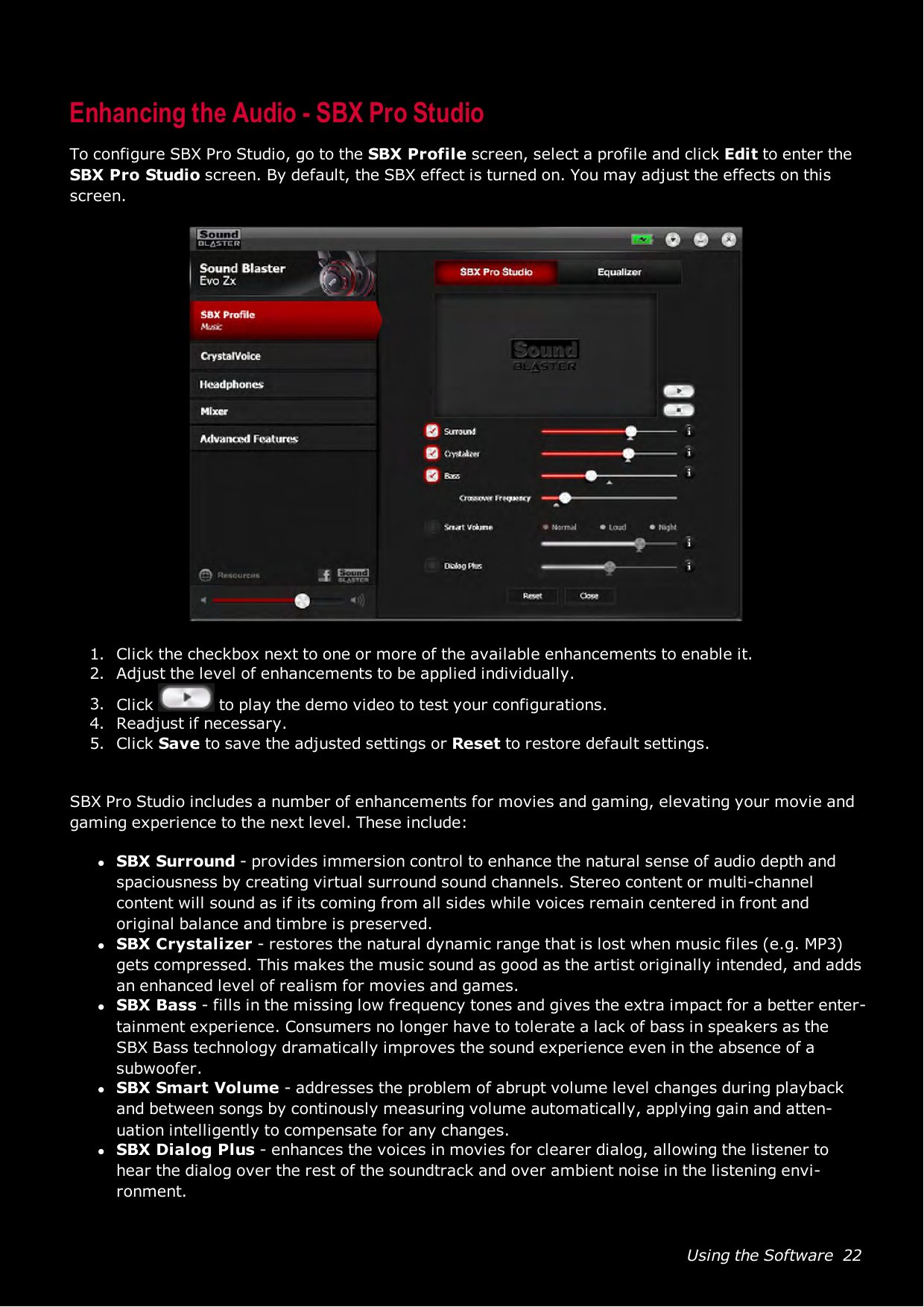 Using the Software 22Enhancing the Audio - SBX Pro StudioTo configure SBX Pro Studio, go to the SBXProfile screen, select a profile and click Edit to enter theSBX Pro Studio screen. By default, the SBXeffect is turned on. You may adjust the effects on thisscreen.1. Click the checkbox next to one or more of the available enhancements to enable it.2. Adjust the level of enhancements to be applied individually.3. Click to play the demo video to test your configurations.4. Readjust if necessary.5. Click Save to save the adjusted settings or Reset to restore default settings.SBX Pro Studio includes a number of enhancements for movies and gaming, elevating your movie andgaming experience to the next level. These include:lSBX Surround - provides immersion control to enhance the natural sense of audio depth andspaciousness by creating virtual surround sound channels. Stereo content or multi-channelcontent will sound as if its coming from all sides while voices remain centered in front andoriginal balance and timbre is preserved.lSBX Crystalizer - restores the natural dynamic range that is lost when music files (e.g. MP3)gets compressed. This makes the music sound as good as the artist originally intended, and addsan enhanced level of realism for movies and games.lSBX Bass - fills in the missing low frequency tones and gives the extra impact for a better enter-tainment experience. Consumers no longer have to tolerate a lack of bass in speakers as theSBX Bass technology dramatically improves the sound experience even in the absence of asubwoofer.lSBX Smart Volume - addresses the problem of abrupt volume level changes during playbackand between songs by continously measuring volume automatically, applying gain and atten-uation intelligently to compensate for any changes.lSBX Dialog Plus - enhances the voices in movies for clearer dialog, allowing the listener tohear the dialog over the rest of the soundtrack and over ambient noise in the listening envi-ronment.