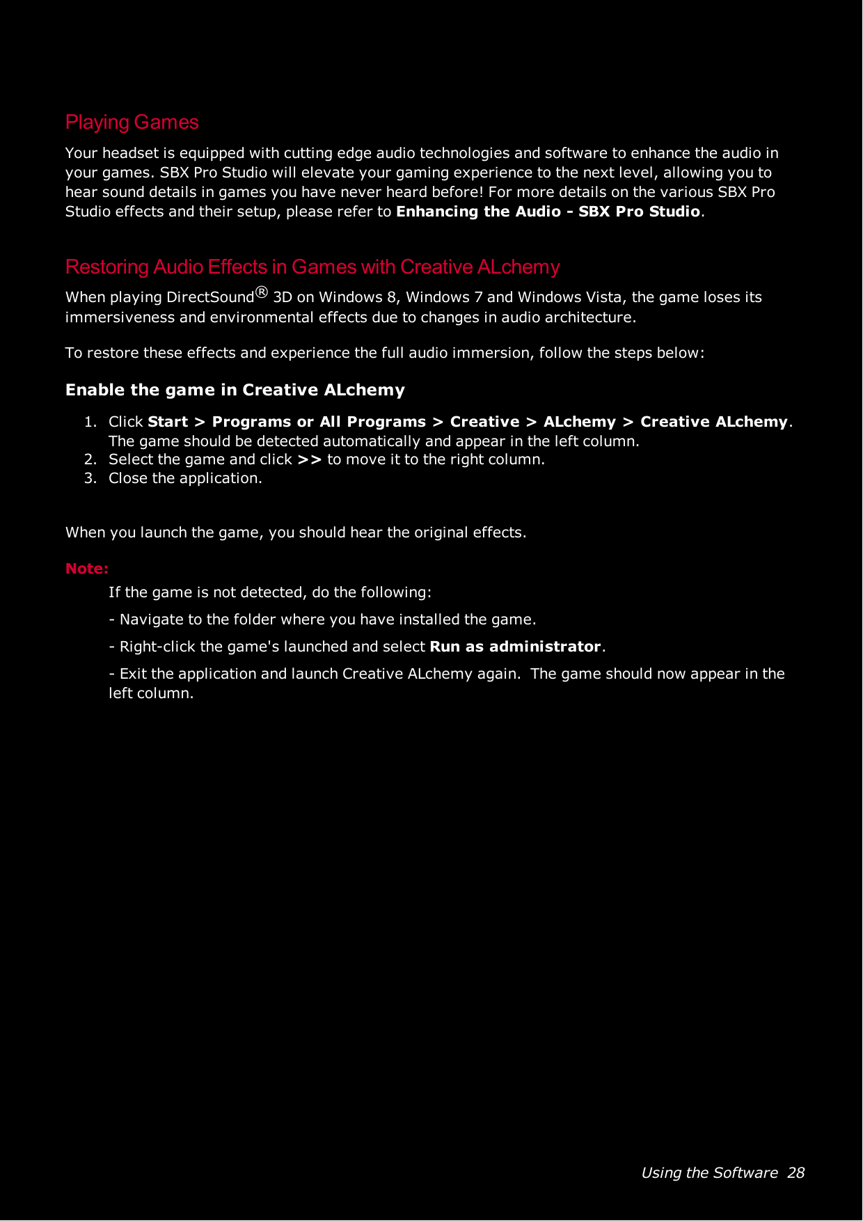 Using the Software 28Playing GamesYour headset is equipped with cutting edge audio technologies and software to enhance the audio inyour games. SBX Pro Studio will elevate your gaming experience to the next level, allowing you tohear sound details in games you have never heard before! For more details on the various SBX ProStudio effects and their setup, please refer to Enhancing the Audio - SBX Pro Studio.Restoring Audio Effects in Games with Creative ALchemyWhen playing DirectSound®3D on Windows 8, Windows 7 and Windows Vista, the game loses itsimmersiveness and environmental effects due to changes in audio architecture.To restore these effects and experience the full audio immersion, follow the steps below:Enable the game in Creative ALchemy1. Click Start &gt;Programs or All Programs &gt;Creative &gt;ALchemy &gt;Creative ALchemy.The game should be detected automatically and appear in the left column.2. Select the game and click &gt;&gt; to move it to the right column.3. Close the application.When you launch the game, you should hear the original effects.Note:If the game is not detected, do the following:- Navigate to the folder where you have installed the game.- Right-click the game&apos;s launched and select Run as administrator.- Exit the application and launch Creative ALchemy again. The game should now appear in theleft column.