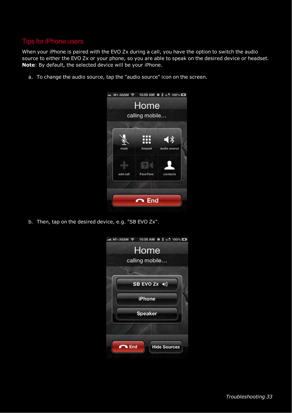 Troubleshooting 33Tips for iPhone usersWhen your iPhone is paired with the EVO Zx during a call, you have the option to switch the audiosource to either the EVO Zx or your phone, so you are able to speak on the desired device or headset.Note:By default, the selected device will be your iPhone.a. To change the audio source, tap the &quot;audio source&quot; icon on the screen.b. Then, tap on the desired device, e.g. &quot;SBEVOZx&quot;.