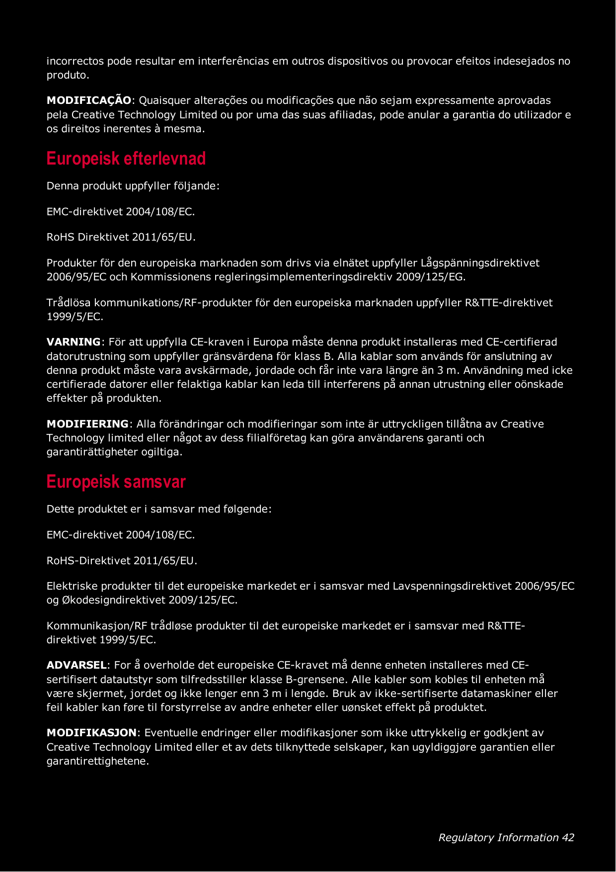 Regulatory Information 42incorrectos pode resultar em interferências em outros dispositivos ou provocar efeitos indesejados noproduto.MODIFICAÇÃO: Quaisquer alterações ou modificações que não sejam expressamente aprovadaspela Creative Technology Limited ou por uma das suas afiliadas, pode anular a garantia do utilizador eos direitos inerentes à mesma.Europeisk efterlevnadDenna produkt uppfyller följande:EMC-direktivet 2004/108/EC.RoHS Direktivet 2011/65/EU.Produkter för den europeiska marknaden som drivs via elnätet uppfyller Lågspänningsdirektivet2006/95/EC och Kommissionens regleringsimplementeringsdirektiv 2009/125/EG.Trådlösa kommunikations/RF-produkter för den europeiska marknaden uppfyller R&amp;TTE-direktivet1999/5/EC.VARNING: För att uppfylla CE-kraven i Europa måste denna produkt installeras med CE-certifieraddatorutrustning som uppfyller gränsvärdena för klass B. Alla kablar som används för anslutning avdenna produkt måste vara avskärmade, jordade och får inte vara längre än 3 m. Användning med ickecertifierade datorer eller felaktiga kablar kan leda till interferens på annan utrustning eller oönskadeeffekter på produkten.MODIFIERING: Alla förändringar och modifieringar som inte är uttryckligen tillåtna av CreativeTechnology limited eller något av dess filialföretag kan göra användarens garanti ochgarantirättigheter ogiltiga.Europeisk samsvarDette produktet er i samsvar med følgende:EMC-direktivet 2004/108/EC.RoHS-Direktivet 2011/65/EU.Elektriske produkter til det europeiske markedet er i samsvar med Lavspenningsdirektivet 2006/95/ECog Økodesigndirektivet 2009/125/EC.Kommunikasjon/RF trådløse produkter til det europeiske markedet er i samsvar med R&amp;TTE-direktivet 1999/5/EC.ADVARSEL: For å overholde det europeiske CE-kravet må denne enheten installeres med CE-sertifisert datautstyr som tilfredsstiller klasse B-grensene. Alle kabler som kobles til enheten måvære skjermet, jordet og ikke lenger enn 3 m i lengde. Bruk av ikke-sertifiserte datamaskiner ellerfeil kabler kan føre til forstyrrelse av andre enheter eller uønsket effekt på produktet.MODIFIKASJON: Eventuelle endringer eller modifikasjoner som ikke uttrykkelig er godkjent avCreative Technology Limited eller et av dets tilknyttede selskaper, kan ugyldiggjøre garantien ellergarantirettighetene.