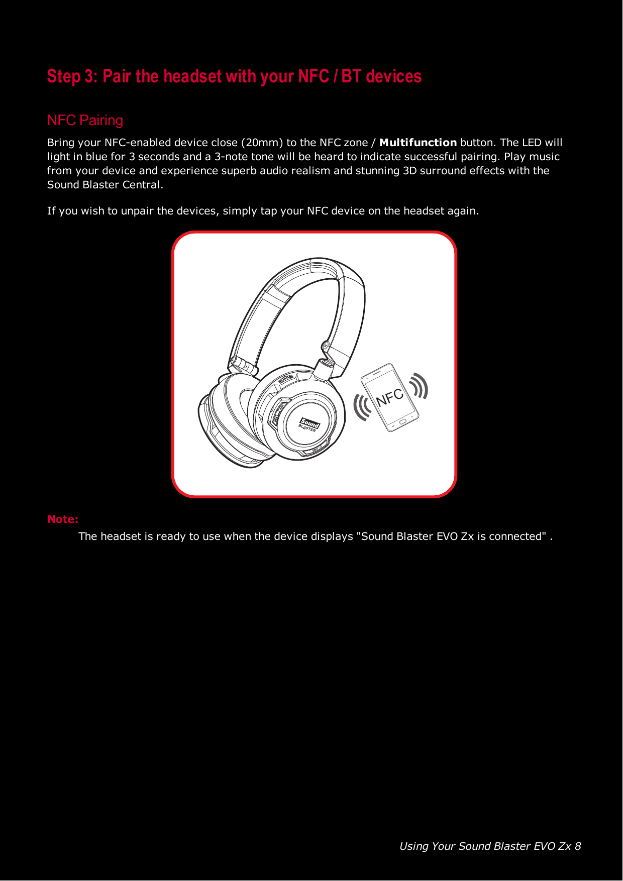 Using Your Sound Blaster EVO Zx 8Step 3: Pair the headset with your NFC / BT devicesNFCPairingBring your NFC-enabled device close (20mm) to the NFCzone / Multifunction button. The LED willlight in blue for 3 seconds and a 3-note tone will be heard to indicate successful pairing. Play musicfrom your device and experience superb audio realism and stunning 3D surround effects with theSound Blaster Central.If you wish to unpair the devices, simply tap your NFC device on the headset again.NFCNote:The headset is ready to use when the device displays &quot;Sound Blaster EVO Zx is connected&quot; .