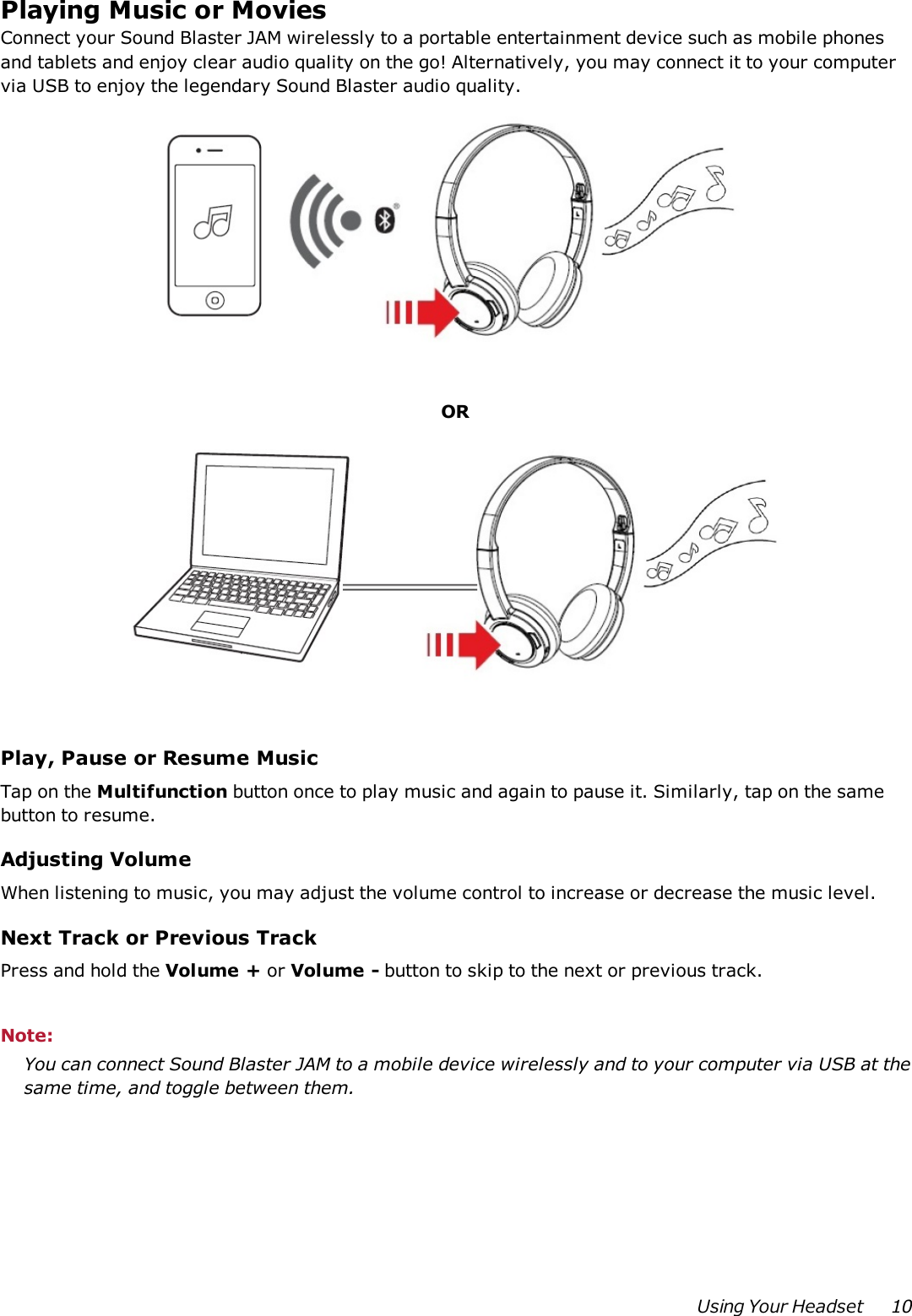 Playing Music or MoviesConnect your Sound Blaster JAM wirelessly to a portable entertainment device such as mobile phonesand tablets and enjoy clear audio quality on the go! Alternatively, you may connect it to your computervia USB to enjoy the legendary Sound Blaster audio quality.ORPlay, Pause or Resume MusicTap on the Multifunction button once to play music and again to pause it. Similarly, tap on the samebutton to resume.Adjusting VolumeWhen listening to music, you may adjust the volume control to increase or decrease the music level.Next Track or Previous TrackPress and hold the Volume + or Volume - button to skip to the next or previous track.Note:You can connect Sound Blaster JAM to a mobile device wirelessly and to your computer via USB at thesame time, and toggle between them.Using Your Headset 10