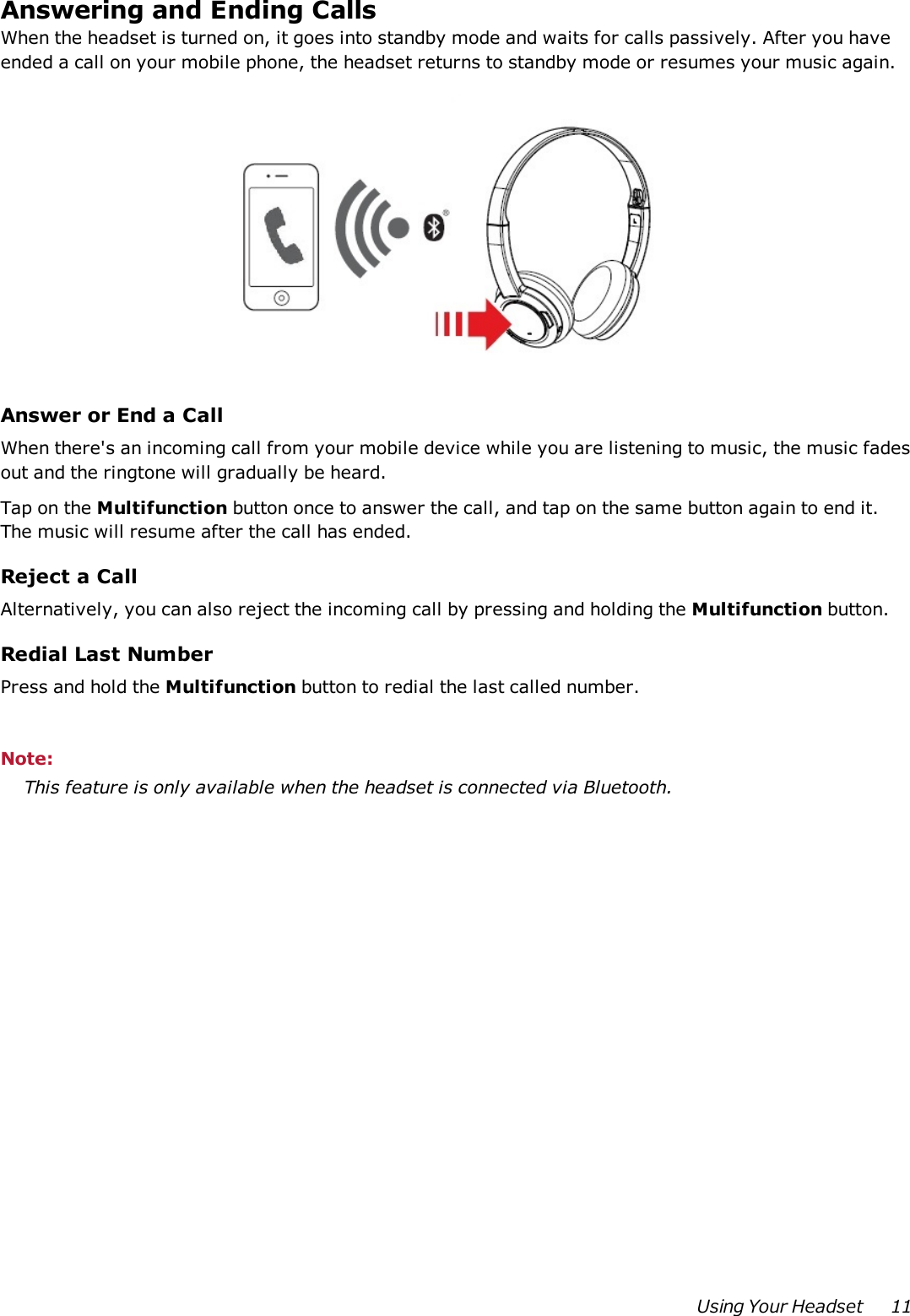 Answering and Ending CallsWhen the headset is turned on, it goes into standby mode and waits for calls passively. After you haveended a call on your mobile phone, the headset returns to standby mode or resumes your music again.Answer or End a CallWhen there&apos;s an incoming call from your mobile device while you are listening to music, the music fadesout and the ringtone will gradually be heard.Tap on the Multifunction button once to answer the call, and tap on the same button again to end it.The music will resume after the call has ended.Reject a CallAlternatively, you can also reject the incoming call by pressing and holding the Multifunction button.Redial Last NumberPress and hold the Multifunction button to redial the last called number.Note:This feature is only available when the headset is connected via Bluetooth.Using Your Headset 11