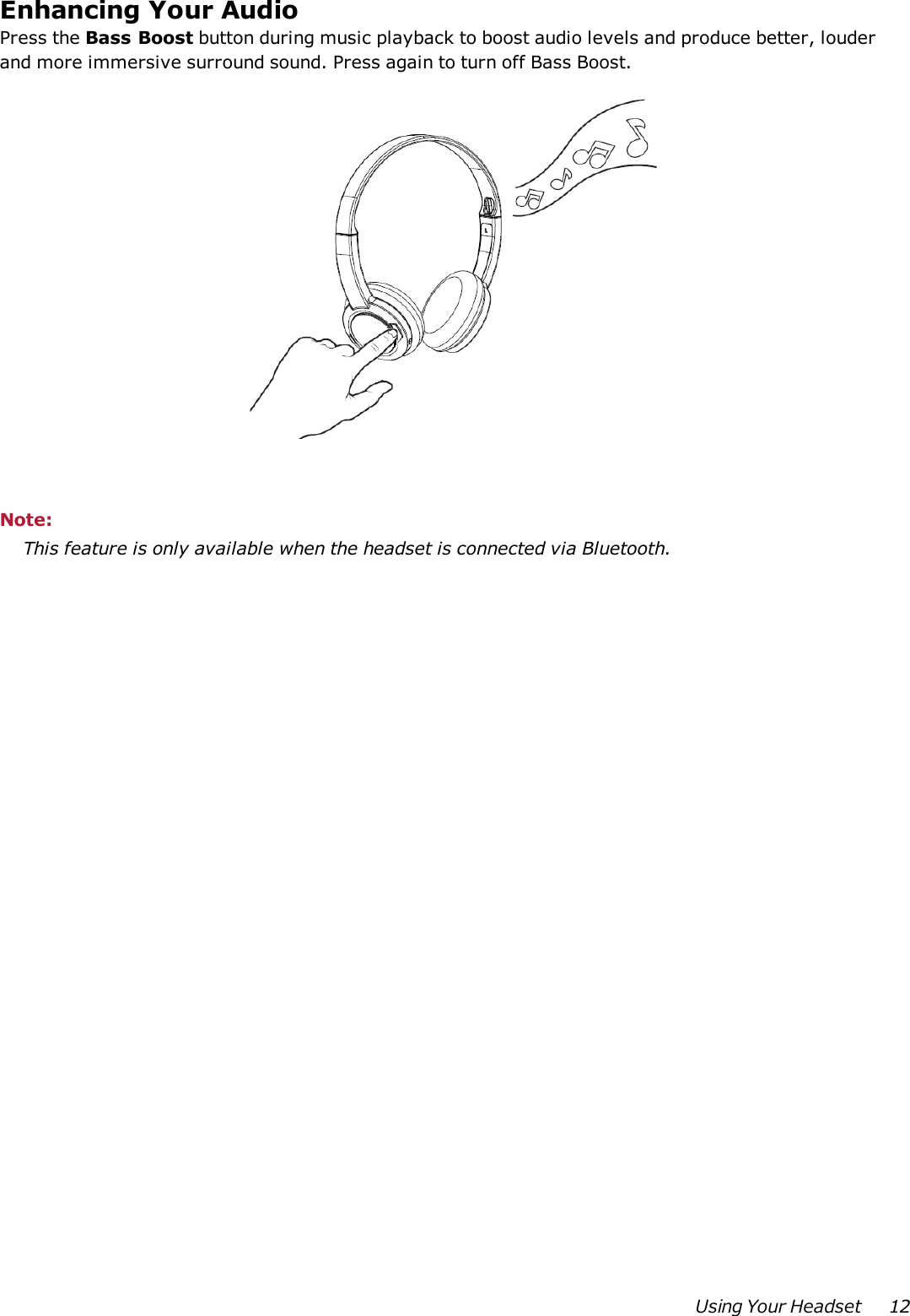 Enhancing Your AudioPress the Bass Boost button during music playback to boost audio levels and produce better, louderand more immersive surround sound. Press again to turn off Bass Boost.Note:This feature is only available when the headset is connected via Bluetooth.Using Your Headset 12