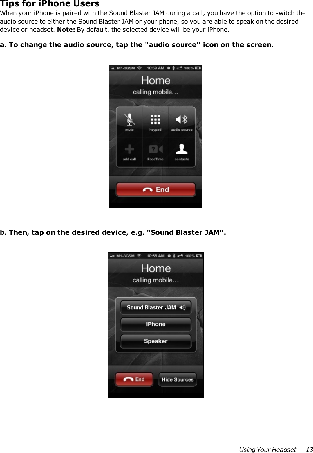 Tips for iPhone UsersWhen your iPhone is paired with the Sound Blaster JAM during a call, you have the option to switch theaudio source to either the Sound Blaster JAM or your phone, so you are able to speak on the desireddevice or headset. Note: By default, the selected device will be your iPhone.a. To change the audio source, tap the &quot;audio source&quot; icon on the screen.b. Then, tap on the desired device, e.g. &quot;Sound Blaster JAM&quot;.Using Your Headset 13