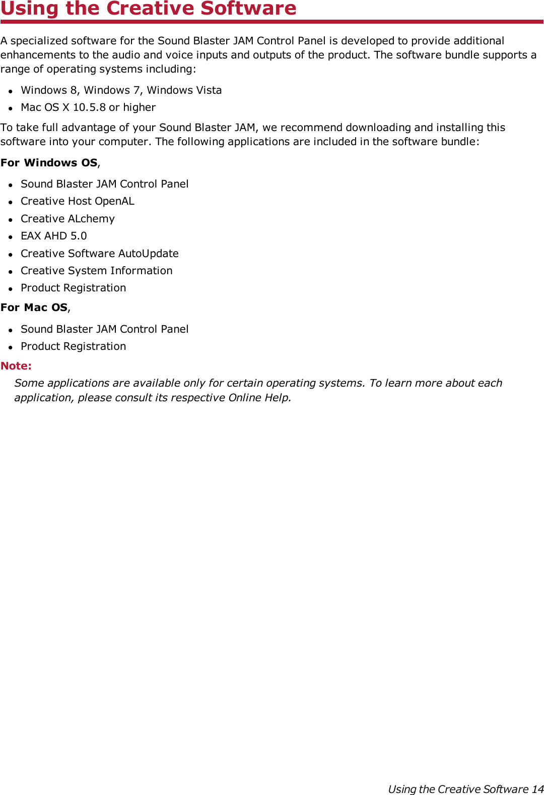 Using the Creative SoftwareA specialized software for the Sound Blaster JAM Control Panel is developed to provide additionalenhancements to the audio and voice inputs and outputs of the product. The software bundle supports arange of operating systems including:lWindows 8, Windows 7, Windows VistalMac OS X 10.5.8 or higherTo take full advantage of your Sound Blaster JAM, we recommend downloading and installing thissoftware into your computer. The following applications are included in the software bundle:For Windows OS,lSound Blaster JAM Control PanellCreative Host OpenALlCreative ALchemylEAXAHD5.0lCreative SoftwareAutoUpdatelCreative System InformationlProduct RegistrationFor Mac OS,lSound Blaster JAM Control PanellProduct RegistrationNote:Some applications are available only for certain operating systems. To learn more about eachapplication, please consult its respective Online Help.Using the Creative Software 14