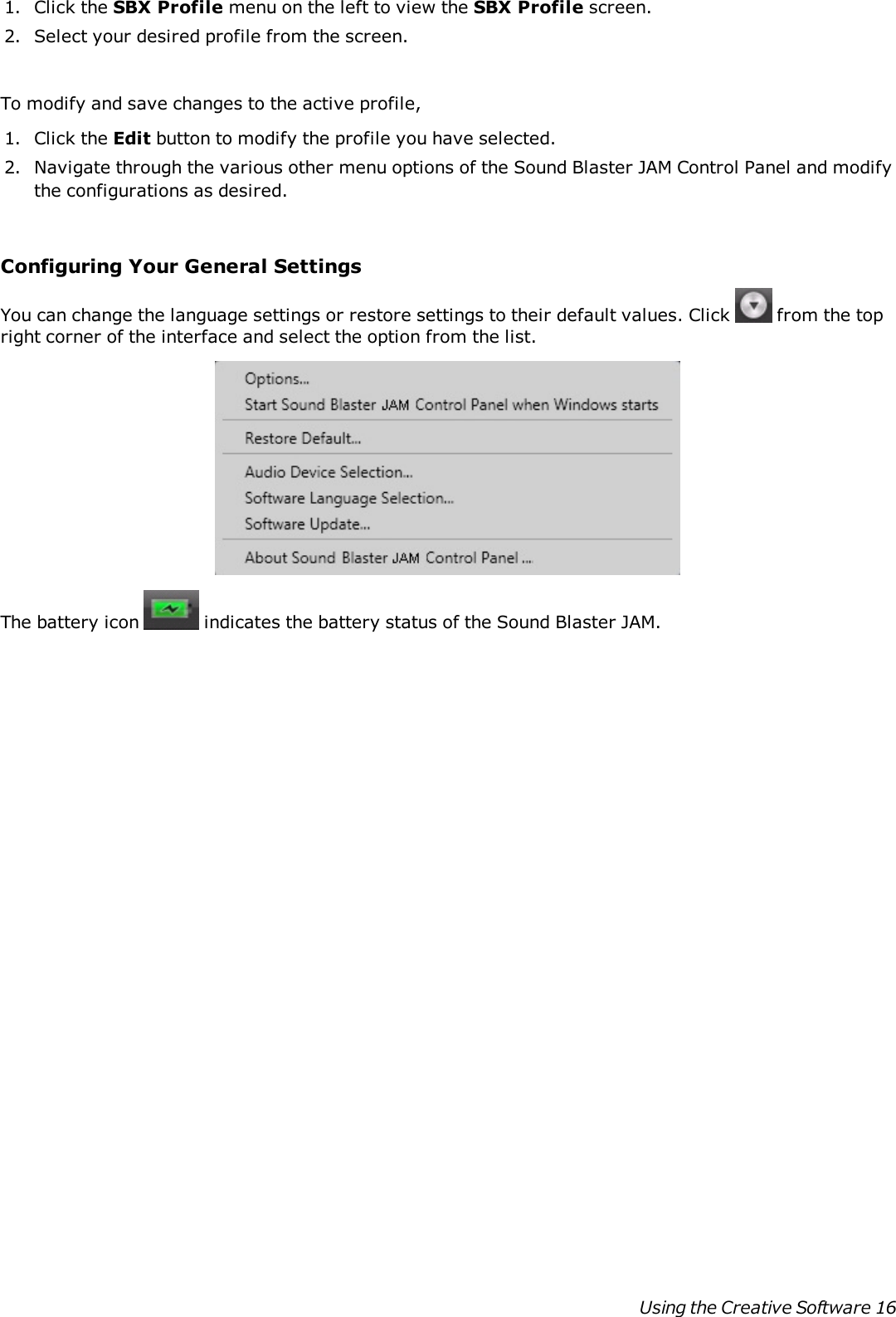 1. Click the SBX Profile menu on the left to view the SBX Profile screen.2. Select your desired profile from the screen.To modify and save changes to the active profile,1. Click the Edit button to modify the profile you have selected.2. Navigate through the various other menu options of the Sound Blaster JAM Control Panel and modifythe configurations as desired.Configuring Your General SettingsYou can change the language settings or restore settings to their default values. Click from the topright corner of the interface and select the option from the list.The battery icon indicates the battery status of the Sound Blaster JAM.Using the Creative Software 16