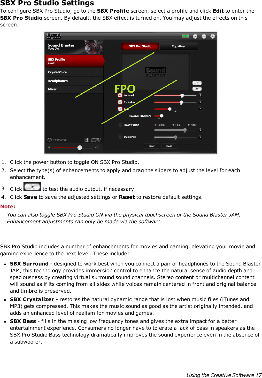 SBX Pro Studio SettingsTo configure SBX Pro Studio, go to the SBX Profile screen, select a profile and click Edit to enter theSBX Pro Studio screen. By default, the SBX effect is turned on. You may adjust the effects on thisscreen.1. Click the power button to toggle ON SBX Pro Studio.2. Select the type(s) of enhancements to apply and drag the sliders to adjust the level for eachenhancement.3. Click to test the audio output, if necessary.4. Click Save to save the adjusted settings or Reset to restore default settings.Note:You can also toggle SBX Pro Studio ON via the physical touchscreen of the Sound Blaster JAM.Enhancement adjustments can only be made via the software.SBX Pro Studio includes a number of enhancements for movies and gaming, elevating your movie andgaming experience to the next level. These include:lSBX Surround - designed to work best when you connect a pair of headphones to the Sound BlasterJAM, this technology provides immersion control to enhance the natural sense of audio depth andspaciousness by creating virtual surround sound channels. Stereo content or multichannel contentwill sound as if its coming from all sides while voices remain centered in front and original balanceand timbre is preserved.lSBX Crystalizer - restores the natural dynamic range that is lost when music files (iTunes andMP3) gets compressed. This makes the music sound as good as the artist originally intended, andadds an enhanced level of realism for movies and games.lSBX Bass - fills in the missing low frequency tones and gives the extra impact for a betterentertainment experience. Consumers no longer have to tolerate a lack of bass in speakers as theSBX Pro Studio Bass technology dramatically improves the sound experience even in the absence ofa subwoofer.Using the Creative Software 17