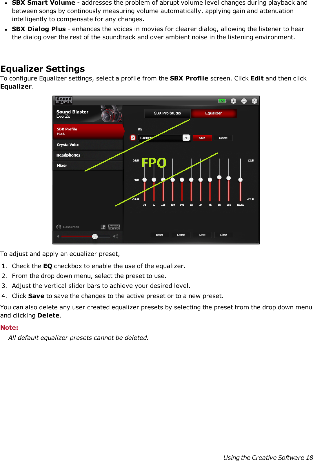 lSBX Smart Volume - addresses the problem of abrupt volume level changes during playback andbetween songs by continously measuring volume automatically, applying gain and attenuationintelligently to compensate for any changes.lSBX Dialog Plus - enhances the voices in movies for clearer dialog, allowing the listener to hearthe dialog over the rest of the soundtrack and over ambient noise in the listening environment.Equalizer SettingsTo configure Equalizer settings, select a profile from the SBX Profile screen. Click Edit and then clickEqualizer.To adjust and apply an equalizer preset,1. Check the EQ checkbox to enable the use of the equalizer.2. From the drop down menu, select the preset to use.3. Adjust the vertical slider bars to achieve your desired level.4. Click Save to save the changes to the active preset or to a new preset.You can also delete any user created equalizer presets by selecting the preset from the drop down menuand clicking Delete.Note:All default equalizer presets cannot be deleted.Using the Creative Software 18