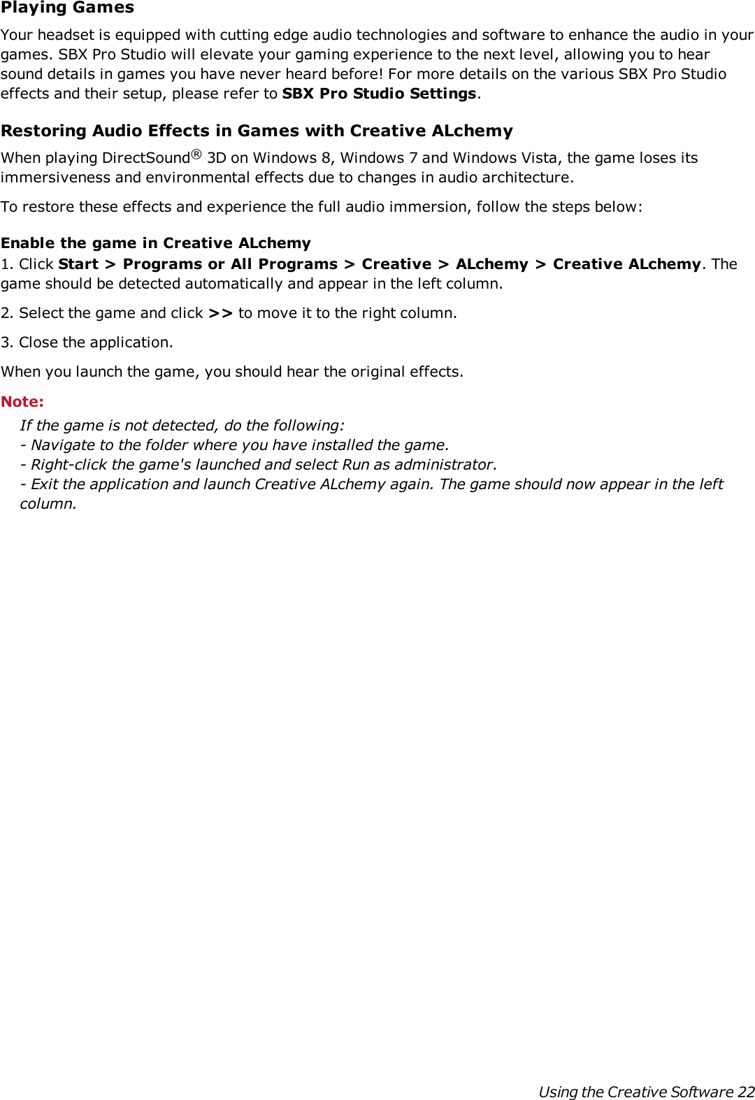 Playing GamesYour headset is equipped with cutting edge audio technologies and software to enhance the audio in yourgames. SBX Pro Studio will elevate your gaming experience to the next level, allowing you to hearsound details in games you have never heard before! For more details on the various SBX Pro Studioeffects and their setup, please refer to SBX Pro Studio Settings.Restoring Audio Effects in Games with Creative ALchemyWhen playing DirectSound®3D on Windows 8, Windows 7 and Windows Vista, the game loses itsimmersiveness and environmental effects due to changes in audio architecture.To restore these effects and experience the full audio immersion, follow the steps below:Enable the game in Creative ALchemy1. Click Start &gt; Programs or All Programs &gt; Creative &gt; ALchemy &gt; Creative ALchemy. Thegame should be detected automatically and appear in the left column.2. Select the game and click &gt;&gt; to move it to the right column.3. Close the application.When you launch the game, you should hear the original effects.Note:If the game is not detected, do the following:- Navigate to the folder where you have installed the game.- Right-click the game&apos;s launched and select Run as administrator.- Exit the application and launch Creative ALchemy again. The game should now appear in the leftcolumn.Using the Creative Software 22