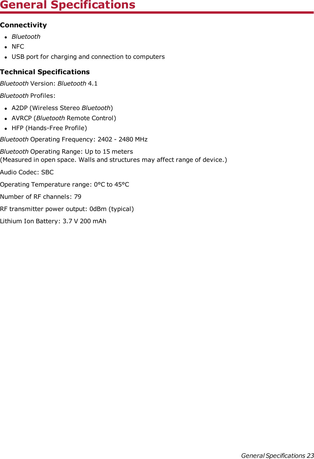 General SpecificationsConnectivitylBluetoothlNFClUSB port for charging and connection to computersTechnical SpecificationsBluetooth Version: Bluetooth 4.1Bluetooth Profiles:lA2DP (Wireless Stereo Bluetooth)lAVRCP (Bluetooth Remote Control)lHFP (Hands-Free Profile)Bluetooth Operating Frequency: 2402 - 2480 MHzBluetooth Operating Range: Up to 15 meters(Measured in open space. Walls and structures may affect range of device.)Audio Codec: SBCOperating Temperature range: 0°C to 45°CNumber of RFchannels:79RF transmitter power output:0dBm (typical)Lithium Ion Battery: 3.7 V200 mAhGeneral Specifications 23