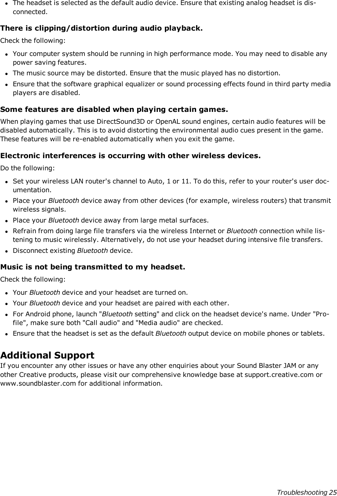 lThe headset is selected as the default audio device. Ensure that existing analog headset is dis-connected.There is clipping/distortion during audio playback.Check the following:lYour computer system should be running in high performance mode. You may need to disable anypower saving features.lThe music source may be distorted. Ensure that the music played has no distortion.lEnsure that the software graphical equalizer or sound processing effects found in third party mediaplayers are disabled.Some features are disabled when playing certain games.When playing games that use DirectSound3D or OpenAL sound engines, certain audio features will bedisabled automatically. This is to avoid distorting the environmental audio cues present in the game.These features will be re-enabled automatically when you exit the game.Electronic interferences is occurring with other wireless devices.Do the following:lSet your wireless LAN router&apos;s channel to Auto, 1 or 11. To do this, refer to your router&apos;s user doc-umentation.lPlace your Bluetooth device away from other devices (for example, wireless routers) that transmitwireless signals.lPlace your Bluetooth device away from large metal surfaces.lRefrain from doing large file transfers via the wireless Internet or Bluetooth connection while lis-tening to music wirelessly. Alternatively, do not use your headset during intensive file transfers.lDisconnect existing Bluetooth device.Music is not being transmitted to my headset.Check the following:lYour Bluetooth device and your headset are turned on.lYour Bluetooth device and your headset are paired with each other.lFor Android phone, launch &quot;Bluetooth setting&quot; and click on the headset device&apos;s name. Under &quot;Pro-file&quot;, make sure both &quot;Call audio&quot; and &quot;Media audio&quot; are checked.lEnsure that the headset is set as the default Bluetooth output device on mobile phones or tablets.Additional SupportIf you encounter any other issues or have any other enquiries about your Sound Blaster JAMor anyother Creative products, please visit our comprehensive knowledge base at support.creative.com orwww.soundblaster.com for additional information.Troubleshooting 25