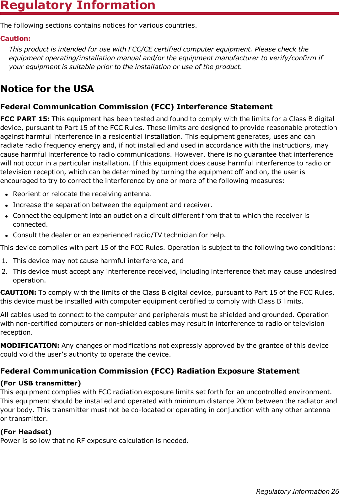 Regulatory InformationThe following sections contains notices for various countries.Caution:This product is intended for use with FCC/CE certified computer equipment. Please check theequipment operating/installation manual and/or the equipment manufacturer to verify/confirm ifyour equipment is suitable prior to the installation or use of the product.Notice for the USAFederal Communication Commission (FCC) Interference StatementFCC PART 15: This equipment has been tested and found to comply with the limits for a Class B digitaldevice, pursuant to Part 15 of the FCC Rules. These limits are designed to provide reasonable protectionagainst harmful interference in a residential installation. This equipment generates, uses and canradiate radio frequency energy and, if not installed and used in accordance with the instructions, maycause harmful interference to radio communications. However, there is no guarantee that interferencewill not occur in a particular installation. If this equipment does cause harmful interference to radio ortelevision reception, which can be determined by turning the equipment off and on, the user isencouraged to try to correct the interference by one or more of the following measures:lReorient or relocate the receiving antenna.lIncrease the separation between the equipment and receiver.lConnect the equipment into an outlet on a circuit different from that to which the receiver isconnected.lConsult the dealer or an experienced radio/TV technician for help.This device complies with part 15 of the FCC Rules. Operation is subject to the following two conditions:1. This device may not cause harmful interference, and2. This device must accept any interference received, including interference that may cause undesiredoperation.CAUTION: To comply with the limits of the Class B digital device, pursuant to Part 15 of the FCC Rules,this device must be installed with computer equipment certified to comply with Class B limits.All cables used to connect to the computer and peripherals must be shielded and grounded. Operationwith non-certified computers or non-shielded cables may result in interference to radio or televisionreception.MODIFICATION: Any changes or modifications not expressly approved by the grantee of this devicecould void the user’s authority to operate the device.Federal Communication Commission (FCC) Radiation Exposure Statement(For USB transmitter)This equipment complies with FCC radiation exposure limits set forth for an uncontrolled environment.This equipment should be installed and operated with minimum distance 20cm between the radiator andyour body. This transmitter must not be co-located or operating in conjunction with any other antennaor transmitter.(For Headset)Power is so low that no RF exposure calculation is needed.Regulatory Information 26