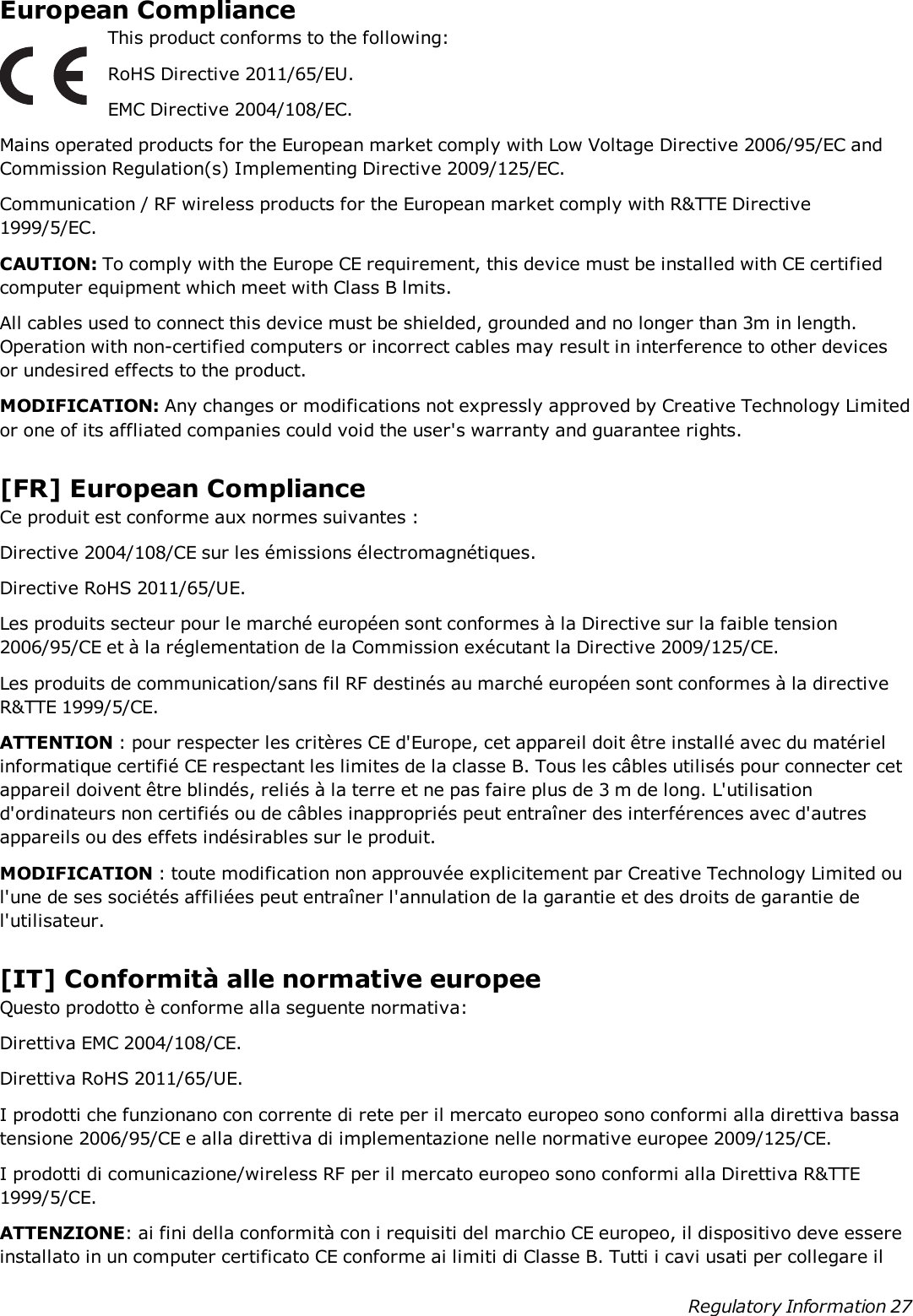 European ComplianceThis product conforms to the following:RoHS Directive 2011/65/EU.EMC Directive 2004/108/EC.Mains operated products for the European market comply with Low Voltage Directive 2006/95/EC andCommission Regulation(s) Implementing Directive 2009/125/EC.Communication / RF wireless products for the European market comply with R&amp;TTE Directive1999/5/EC.CAUTION: To comply with the Europe CE requirement, this device must be installed with CE certifiedcomputer equipment which meet with Class B lmits.All cables used to connect this device must be shielded, grounded and no longer than 3m in length.Operation with non-certified computers or incorrect cables may result in interference to other devicesor undesired effects to the product.MODIFICATION: Any changes or modifications not expressly approved by Creative Technology Limitedor one of its affliated companies could void the user&apos;s warranty and guarantee rights.[FR] European ComplianceCe produit est conforme aux normes suivantes :Directive 2004/108/CE sur les émissions électromagnétiques.Directive RoHS 2011/65/UE.Les produits secteur pour le marché européen sont conformes à la Directive sur la faible tension2006/95/CE et à la réglementation de la Commission exécutant la Directive 2009/125/CE.Les produits de communication/sans fil RF destinés au marché européen sont conformes à la directiveR&amp;TTE 1999/5/CE.ATTENTION : pour respecter les critères CE d&apos;Europe, cet appareil doit être installé avec du matérielinformatique certifié CE respectant les limites de la classe B. Tous les câbles utilisés pour connecter cetappareil doivent être blindés, reliés à la terre et ne pas faire plus de 3 m de long. L&apos;utilisationd&apos;ordinateurs non certifiés ou de câbles inappropriés peut entraîner des interférences avec d&apos;autresappareils ou des effets indésirables sur le produit.MODIFICATION : toute modification non approuvée explicitement par Creative Technology Limited oul&apos;une de ses sociétés affiliées peut entraîner l&apos;annulation de la garantie et des droits de garantie del&apos;utilisateur.[IT] Conformità alle normative europeeQuesto prodotto è conforme alla seguente normativa:Direttiva EMC 2004/108/CE.Direttiva RoHS 2011/65/UE.I prodotti che funzionano con corrente di rete per il mercato europeo sono conformi alla direttiva bassatensione 2006/95/CE e alla direttiva di implementazione nelle normative europee 2009/125/CE.I prodotti di comunicazione/wireless RF per il mercato europeo sono conformi alla Direttiva R&amp;TTE1999/5/CE.ATTENZIONE: ai fini della conformità con i requisiti del marchio CE europeo, il dispositivo deve essereinstallato in un computer certificato CE conforme ai limiti di Classe B. Tutti i cavi usati per collegare ilRegulatory Information 27