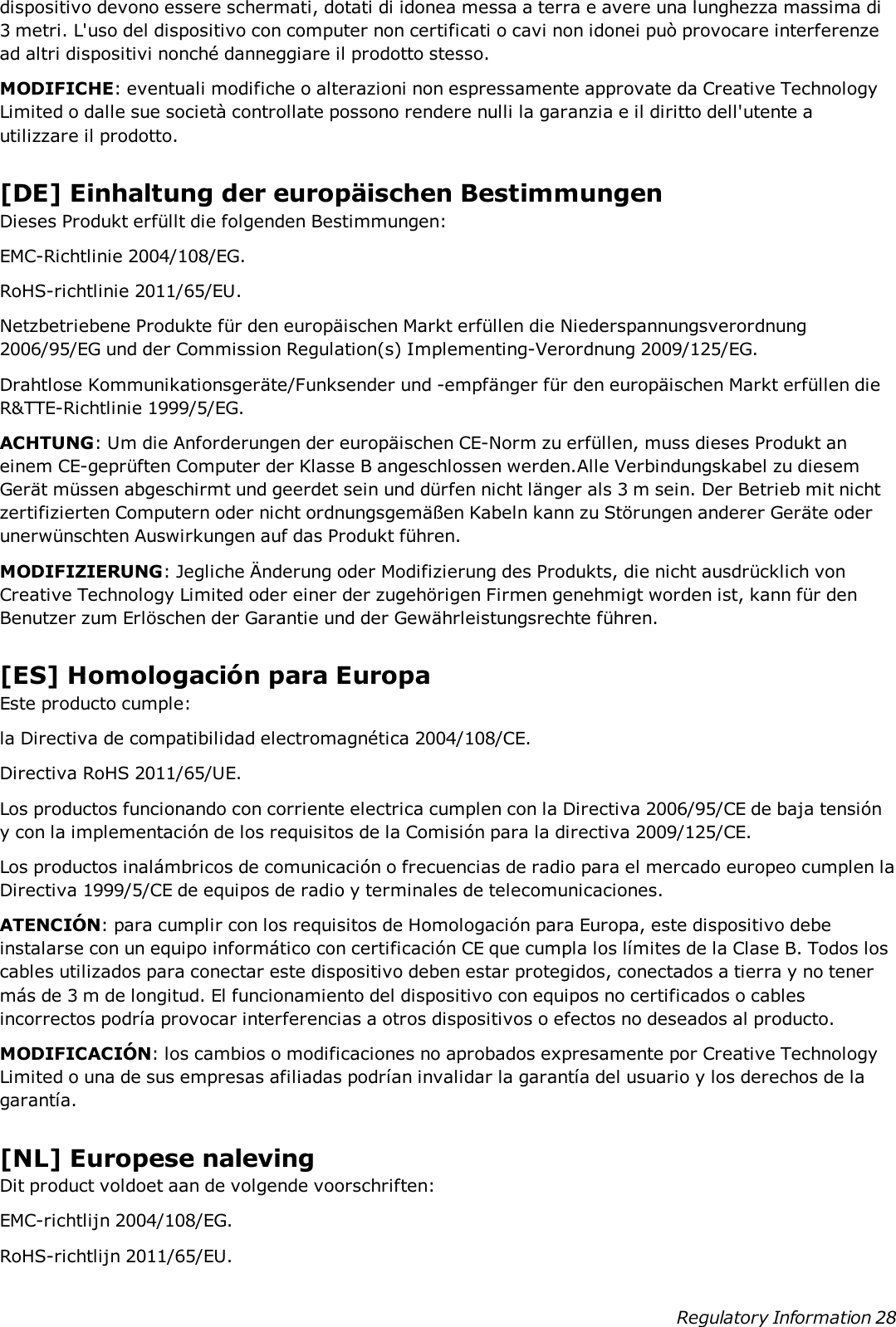 dispositivo devono essere schermati, dotati di idonea messa a terra e avere una lunghezza massima di3 metri. L&apos;uso del dispositivo con computer non certificati o cavi non idonei può provocare interferenzead altri dispositivi nonché danneggiare il prodotto stesso.MODIFICHE: eventuali modifiche o alterazioni non espressamente approvate da Creative TechnologyLimited o dalle sue società controllate possono rendere nulli la garanzia e il diritto dell&apos;utente autilizzare il prodotto.[DE] Einhaltung der europäischen BestimmungenDieses Produkt erfüllt die folgenden Bestimmungen:EMC-Richtlinie 2004/108/EG.RoHS-richtlinie 2011/65/EU.Netzbetriebene Produkte für den europäischen Markt erfüllen die Niederspannungsverordnung2006/95/EG und der Commission Regulation(s) Implementing-Verordnung 2009/125/EG.Drahtlose Kommunikationsgeräte/Funksender und -empfänger für den europäischen Markt erfüllen dieR&amp;TTE-Richtlinie 1999/5/EG.ACHTUNG: Um die Anforderungen der europäischen CE-Norm zu erfüllen, muss dieses Produkt aneinem CE-geprüften Computer der Klasse B angeschlossen werden.Alle Verbindungskabel zu diesemGerät müssen abgeschirmt und geerdet sein und dürfen nicht länger als 3 m sein. Der Betrieb mit nichtzertifizierten Computern oder nicht ordnungsgemäßen Kabeln kann zu Störungen anderer Geräte oderunerwünschten Auswirkungen auf das Produkt führen.MODIFIZIERUNG: Jegliche Änderung oder Modifizierung des Produkts, die nicht ausdrücklich vonCreative Technology Limited oder einer der zugehörigen Firmen genehmigt worden ist, kann für denBenutzer zum Erlöschen der Garantie und der Gewährleistungsrechte führen.[ES] Homologación para EuropaEste producto cumple:la Directiva de compatibilidad electromagnética 2004/108/CE.Directiva RoHS 2011/65/UE.Los productos funcionando con corriente electrica cumplen con la Directiva 2006/95/CE de baja tensióny con la implementación de los requisitos de la Comisión para la directiva 2009/125/CE.Los productos inalámbricos de comunicación o frecuencias de radio para el mercado europeo cumplen laDirectiva 1999/5/CE de equipos de radio y terminales de telecomunicaciones.ATENCIÓN: para cumplir con los requisitos de Homologación para Europa, este dispositivo debeinstalarse con un equipo informático con certificación CE que cumpla los límites de la Clase B. Todos loscables utilizados para conectar este dispositivo deben estar protegidos, conectados a tierra y no tenermás de 3 m de longitud. El funcionamiento del dispositivo con equipos no certificados o cablesincorrectos podría provocar interferencias a otros dispositivos o efectos no deseados al producto.MODIFICACIÓN: los cambios o modificaciones no aprobados expresamente por Creative TechnologyLimited o una de sus empresas afiliadas podrían invalidar la garantía del usuario y los derechos de lagarantía.[NL] Europese nalevingDit product voldoet aan de volgende voorschriften:EMC-richtlijn 2004/108/EG.RoHS-richtlijn 2011/65/EU.Regulatory Information 28