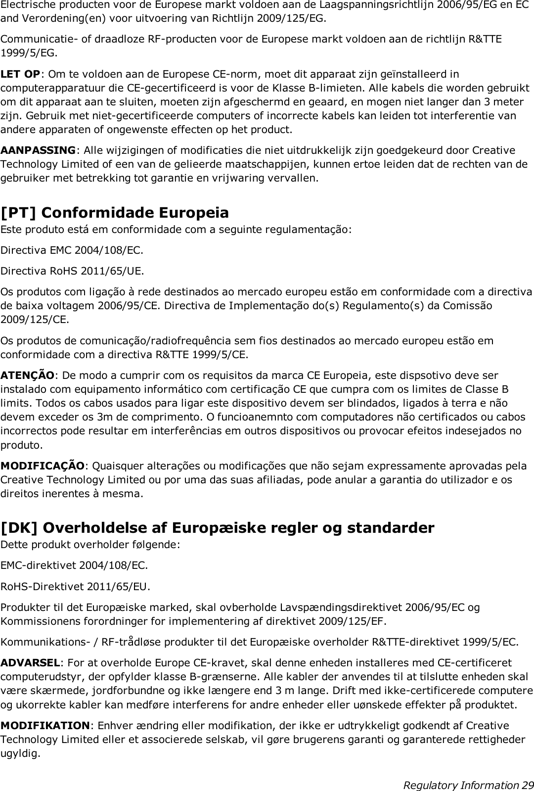 Electrische producten voor de Europese markt voldoen aan de Laagspanningsrichtlijn 2006/95/EG en ECand Verordening(en) voor uitvoering van Richtlijn 2009/125/EG.Communicatie- of draadloze RF-producten voor de Europese markt voldoen aan de richtlijn R&amp;TTE1999/5/EG.LET OP: Om te voldoen aan de Europese CE-norm, moet dit apparaat zijn geïnstalleerd incomputerapparatuur die CE-gecertificeerd is voor de Klasse B-limieten. Alle kabels die worden gebruiktom dit apparaat aan te sluiten, moeten zijn afgeschermd en geaard, en mogen niet langer dan 3 meterzijn. Gebruik met niet-gecertificeerde computers of incorrecte kabels kan leiden tot interferentie vanandere apparaten of ongewenste effecten op het product.AANPASSING: Alle wijzigingen of modificaties die niet uitdrukkelijk zijn goedgekeurd door CreativeTechnology Limited of een van de gelieerde maatschappijen, kunnen ertoe leiden dat de rechten van degebruiker met betrekking tot garantie en vrijwaring vervallen.[PT] Conformidade EuropeiaEste produto está em conformidade com a seguinte regulamentação:Directiva EMC 2004/108/EC.Directiva RoHS 2011/65/UE.Os produtos com ligação à rede destinados ao mercado europeu estão em conformidade com a directivade baixa voltagem 2006/95/CE. Directiva de Implementação do(s) Regulamento(s) da Comissão2009/125/CE.Os produtos de comunicação/radiofrequência sem fios destinados ao mercado europeu estão emconformidade com a directiva R&amp;TTE 1999/5/CE.ATENÇÃO: De modo a cumprir com os requisitos da marca CE Europeia, este dispsotivo deve serinstalado com equipamento informático com certificação CE que cumpra com os limites de Classe Blimits. Todos os cabos usados para ligar este dispositivo devem ser blindados, ligados à terra e nãodevem exceder os 3m de comprimento. O funcioanemnto com computadores não certificados ou cabosincorrectos pode resultar em interferências em outros dispositivos ou provocar efeitos indesejados noproduto.MODIFICAÇÃO: Quaisquer alterações ou modificações que não sejam expressamente aprovadas pelaCreative Technology Limited ou por uma das suas afiliadas, pode anular a garantia do utilizador e osdireitos inerentes à mesma.[DK] Overholdelse af Europæiske regler og standarderDette produkt overholder følgende:EMC-direktivet 2004/108/EC.RoHS-Direktivet 2011/65/EU.Produkter til det Europæiske marked, skal ovberholde Lavspændingsdirektivet 2006/95/EC ogKommissionens forordninger for implementering af direktivet 2009/125/EF.Kommunikations- / RF-trådløse produkter til det Europæiske overholder R&amp;TTE-direktivet 1999/5/EC.ADVARSEL: For at overholde Europe CE-kravet, skal denne enheden installeres med CE-certificeretcomputerudstyr, der opfylder klasse B-grænserne. Alle kabler der anvendes til at tilslutte enheden skalvære skærmede, jordforbundne og ikke længere end 3 m lange. Drift med ikke-certificerede computereog ukorrekte kabler kan medføre interferens for andre enheder eller uønskede effekter på produktet.MODIFIKATION: Enhver ændring eller modifikation, der ikke er udtrykkeligt godkendt af CreativeTechnology Limited eller et associerede selskab, vil gøre brugerens garanti og garanterede rettighederugyldig.Regulatory Information 29