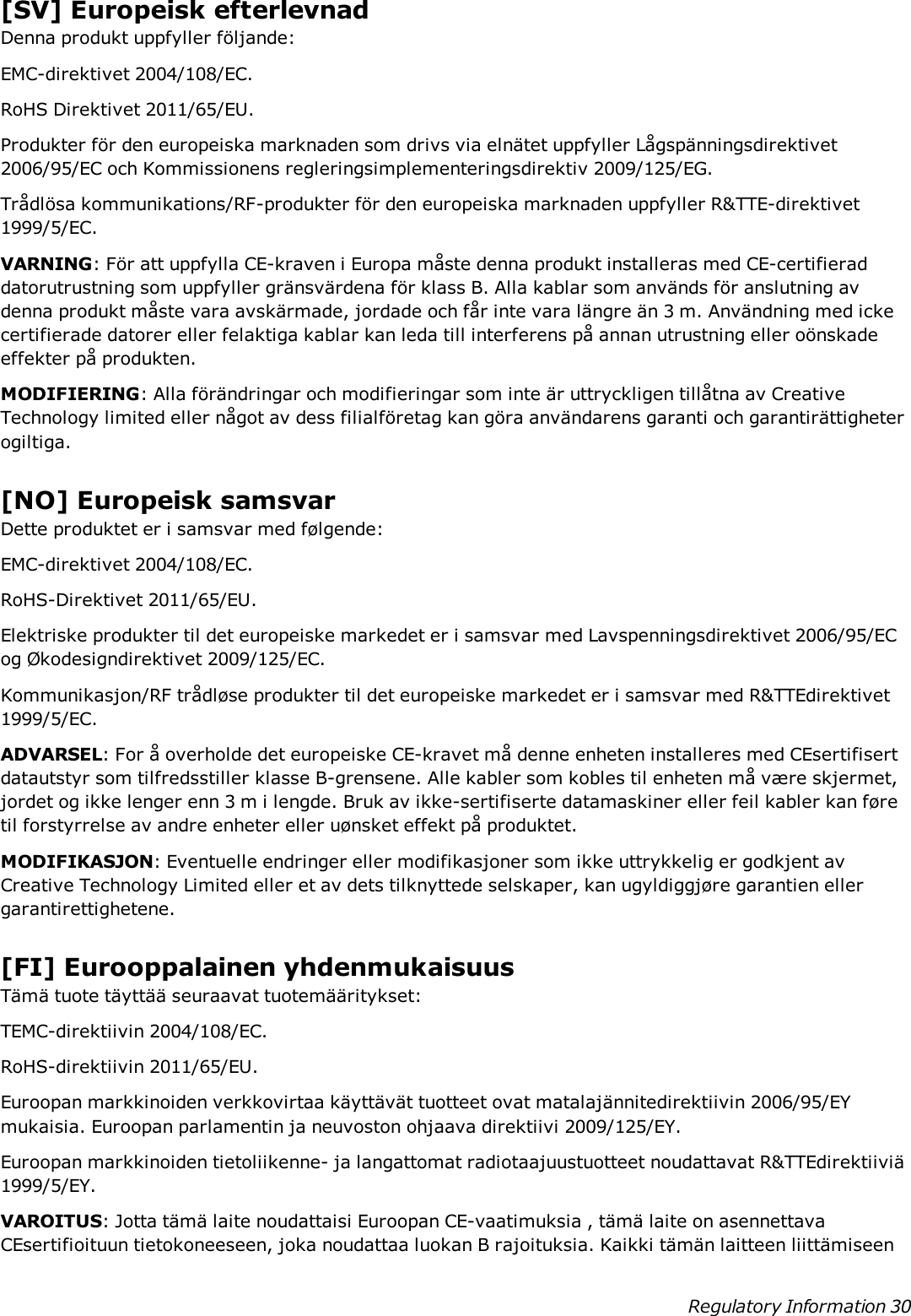 [SV] Europeisk efterlevnadDenna produkt uppfyller följande:EMC-direktivet 2004/108/EC.RoHS Direktivet 2011/65/EU.Produkter för den europeiska marknaden som drivs via elnätet uppfyller Lågspänningsdirektivet2006/95/EC och Kommissionens regleringsimplementeringsdirektiv 2009/125/EG.Trådlösa kommunikations/RF-produkter för den europeiska marknaden uppfyller R&amp;TTE-direktivet1999/5/EC.VARNING: För att uppfylla CE-kraven i Europa måste denna produkt installeras med CE-certifieraddatorutrustning som uppfyller gränsvärdena för klass B. Alla kablar som används för anslutning avdenna produkt måste vara avskärmade, jordade och får inte vara längre än 3 m. Användning med ickecertifierade datorer eller felaktiga kablar kan leda till interferens på annan utrustning eller oönskadeeffekter på produkten.MODIFIERING: Alla förändringar och modifieringar som inte är uttryckligen tillåtna av CreativeTechnology limited eller något av dess filialföretag kan göra användarens garanti och garantirättigheterogiltiga.[NO] Europeisk samsvarDette produktet er i samsvar med følgende:EMC-direktivet 2004/108/EC.RoHS-Direktivet 2011/65/EU.Elektriske produkter til det europeiske markedet er i samsvar med Lavspenningsdirektivet 2006/95/ECog Økodesigndirektivet 2009/125/EC.Kommunikasjon/RF trådløse produkter til det europeiske markedet er i samsvar med R&amp;TTEdirektivet1999/5/EC.ADVARSEL: For å overholde det europeiske CE-kravet må denne enheten installeres med CEsertifisertdatautstyr som tilfredsstiller klasse B-grensene. Alle kabler som kobles til enheten må være skjermet,jordet og ikke lenger enn 3 m i lengde. Bruk av ikke-sertifiserte datamaskiner eller feil kabler kan føretil forstyrrelse av andre enheter eller uønsket effekt på produktet.MODIFIKASJON: Eventuelle endringer eller modifikasjoner som ikke uttrykkelig er godkjent avCreative Technology Limited eller et av dets tilknyttede selskaper, kan ugyldiggjøre garantien ellergarantirettighetene.[FI] Eurooppalainen yhdenmukaisuusTämä tuote täyttää seuraavat tuotemääritykset:TEMC-direktiivin 2004/108/EC.RoHS-direktiivin 2011/65/EU.Euroopan markkinoiden verkkovirtaa käyttävät tuotteet ovat matalajännitedirektiivin 2006/95/EYmukaisia. Euroopan parlamentin ja neuvoston ohjaava direktiivi 2009/125/EY.Euroopan markkinoiden tietoliikenne- ja langattomat radiotaajuustuotteet noudattavat R&amp;TTEdirektiiviä1999/5/EY.VAROITUS: Jotta tämä laite noudattaisi Euroopan CE-vaatimuksia , tämä laite on asennettavaCEsertifioituun tietokoneeseen, joka noudattaa luokan B rajoituksia. Kaikki tämän laitteen liittämiseenRegulatory Information 30