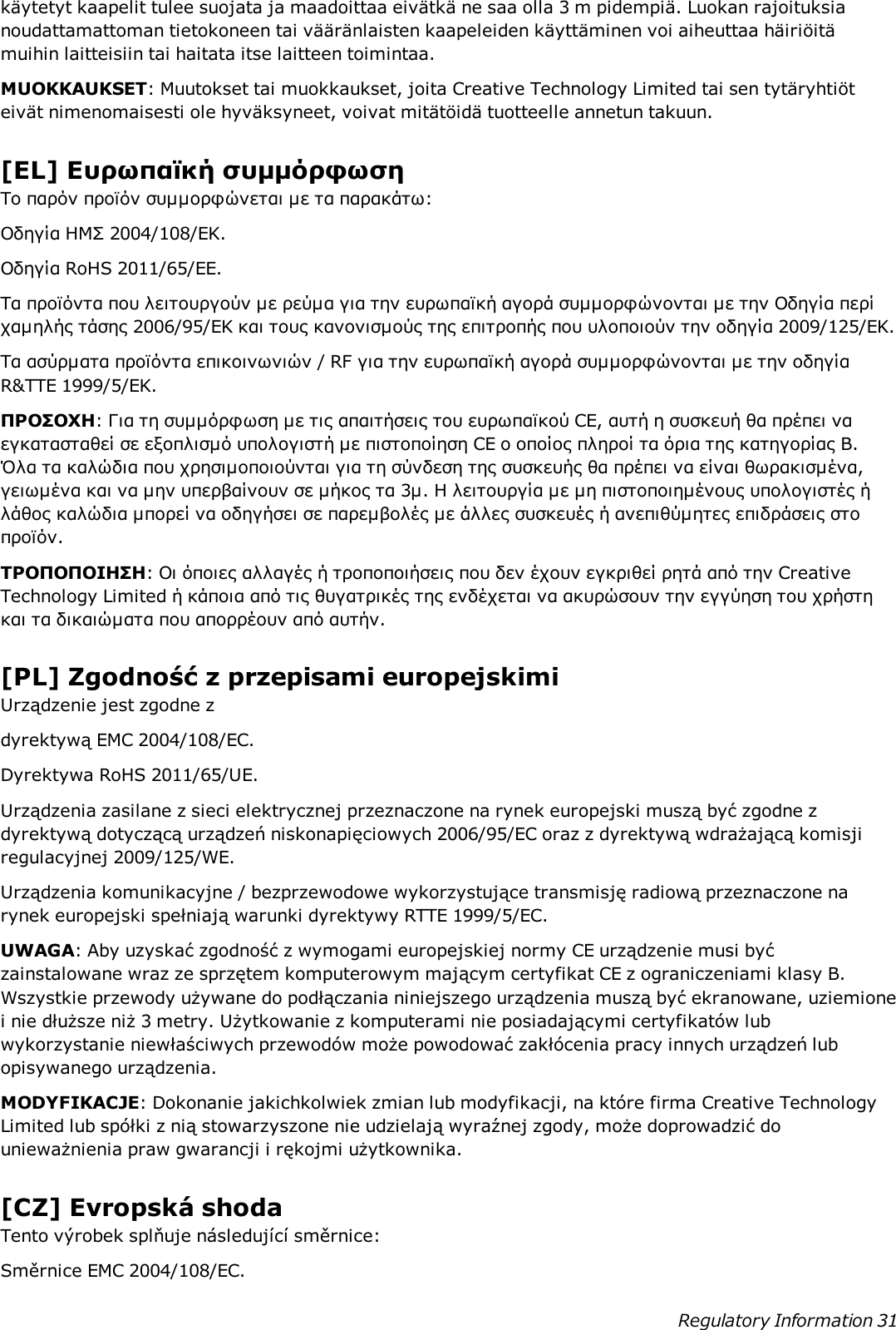 käytetyt kaapelit tulee suojata ja maadoittaa eivätkä ne saa olla 3 m pidempiä. Luokan rajoituksianoudattamattoman tietokoneen tai vääränlaisten kaapeleiden käyttäminen voi aiheuttaa häiriöitämuihin laitteisiin tai haitata itse laitteen toimintaa.MUOKKAUKSET: Muutokset tai muokkaukset, joita Creative Technology Limited tai sen tytäryhtiöteivät nimenomaisesti ole hyväksyneet, voivat mitätöidä tuotteelle annetun takuun.[EL] Ευρωπαϊκή συμμόρφωσηΤο παρόν προϊόν συμμορφώνεται με τα παρακάτω:Οδηγία ΗΜΣ 2004/108/EΚ.Οδηγία RoHS 2011/65/EE.Τα προϊόντα που λειτουργούν με ρεύμα για την ευρωπαϊκή αγορά συμμορφώνονται με την Οδηγία περίχαμηλής τάσης 2006/95/EΚ και τους κανονισμούς της επιτροπής που υλοποιούν την οδηγία 2009/125/EK.Τα ασύρματα προϊόντα επικοινωνιών / RF για την ευρωπαϊκή αγορά συμμορφώνονται με την οδηγίαR&amp;TTE 1999/5/EK.ΠΡΟΣΟΧΗ: Για τη συμμόρφωση με τις απαιτήσεις του ευρωπαϊκού CE, αυτή η συσκευή θα πρέπει ναεγκατασταθεί σε εξοπλισμό υπολογιστή με πιστοποίηση CE ο οποίος πληροί τα όρια της κατηγορίας Β.Όλα τα καλώδια που χρησιμοποιούνται για τη σύνδεση της συσκευής θα πρέπει να είναι θωρακισμένα,γειωμένα και να μην υπερβαίνουν σε μήκος τα 3μ. Η λειτουργία με μη πιστοποιημένους υπολογιστές ήλάθος καλώδια μπορεί να οδηγήσει σε παρεμβολές με άλλες συσκευές ή ανεπιθύμητες επιδράσεις στοπροϊόν.ΤΡΟΠΟΠΟΙΗΣΗ: Οι όποιες αλλαγές ή τροποποιήσεις που δεν έχουν εγκριθεί ρητά από την CreativeTechnology Limited ή κάποια από τις θυγατρικές της ενδέχεται να ακυρώσουν την εγγύηση του χρήστηκαι τα δικαιώματα που απορρέουν από αυτήν.[PL] Zgodność z przepisami europejskimiUrządzenie jest zgodne zdyrektywą EMC 2004/108/EC.Dyrektywa RoHS 2011/65/UE.Urządzenia zasilane z sieci elektrycznej przeznaczone na rynek europejski muszą być zgodne zdyrektywą dotyczącą urządzeń niskonapięciowych 2006/95/EC oraz z dyrektywą wdrażającą komisjiregulacyjnej 2009/125/WE.Urządzenia komunikacyjne / bezprzewodowe wykorzystujące transmisję radiową przeznaczone narynek europejski spełniają warunki dyrektywy RTTE 1999/5/EC.UWAGA: Aby uzyskać zgodność z wymogami europejskiej normy CE urządzenie musi byćzainstalowane wraz ze sprzętem komputerowym mającym certyfikat CE z ograniczeniami klasy B.Wszystkie przewody używane do podłączania niniejszego urządzenia muszą być ekranowane, uziemionei nie dłuższe niż 3 metry. Użytkowanie z komputerami nie posiadającymi certyfikatów lubwykorzystanie niewłaściwych przewodów może powodować zakłócenia pracy innych urządzeń lubopisywanego urządzenia.MODYFIKACJE: Dokonanie jakichkolwiek zmian lub modyfikacji, na które firma Creative TechnologyLimited lub spółki z nią stowarzyszone nie udzielają wyraźnej zgody, może doprowadzić dounieważnienia praw gwarancji i rękojmi użytkownika.[CZ] Evropská shodaTento výrobek splňuje následující směrnice:Směrnice EMC 2004/108/EC.Regulatory Information 31