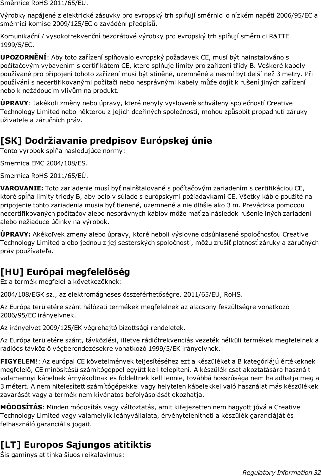 Směrnice RoHS 2011/65/EU.Výrobky napájené z elektrické zásuvky pro evropský trh splňují směrnici o nízkém napětí 2006/95/EC asměrnici komise 2009/125/EC o zavádění předpisů.Komunikační / vysokofrekvenční bezdrátové výrobky pro evropský trh splňují směrnici R&amp;TTE1999/5/EC.UPOZORNĚNÍ: Aby toto zařízení splňovalo evropský požadavek CE, musí být nainstalováno spočítačovým vybavením s certifikátem CE, které splňuje limity pro zařízení třídy B. Veškeré kabelypoužívané pro připojení tohoto zařízení musí být stíněné, uzemněné a nesmí být delší než 3 metry. Připoužívání s necertifikovanými počítači nebo nesprávnými kabely může dojít k rušení jiných zařízenínebo k nežádoucím vlivům na produkt.ÚPRAVY: Jakékoli změny nebo úpravy, které nebyly vysloveně schváleny společností CreativeTechnology Limited nebo některou z jejích dceřiných společností, mohou způsobit propadnutí zárukyuživatele a záručních práv.[SK] Dodržiavanie predpisov Európskej únieTento výrobok spĺňa nasledujúce normy:Smernica EMC 2004/108/ES.Smernica RoHS 2011/65/EÚ.VAROVANIE: Toto zariadenie musí byť nainštalované s počítačovým zariadením s certifikáciou CE,ktoré spĺňa limity triedy B, aby bolo v súlade s európskymi požiadavkami CE. Všetky káble použité napripojenie tohto zariadenia musia byť tienené, uzemnené a nie dlhšie ako 3 m. Prevádzka pomocounecertifikovaných počítačov alebo nesprávnych káblov môže mať za následok rušenie iných zariadeníalebo nežiaduce účinky na výrobok.ÚPRAVY: Akékoľvek zmeny alebo úpravy, ktoré neboli výslovne odsúhlasené spoločnosťou CreativeTechnology Limited alebo jednou z jej sesterských spoločností, môžu zrušiť platnosť záruky a záručnýchpráv používateľa.[HU] Európai megfelelőségEz a termék megfelel a következőknek:2004/108/EGK sz., az elektromágneses összeférhetőségre. 2011/65/EU, RoHS.Az Európa területére szánt hálózati termékek megfelelnek az alacsony feszültségre vonatkozó2006/95/EC irányelvnek.Az irányelvet 2009/125/EK végrehajtó bizottsági rendeletek.Az Európa területére szánt, távközlési, illetve rádiófrekvenciás vezeték nélküli termékek megfelelnek arádióés távközlő végberendezésekre vonatkozó 1999/5/EK irányelvnek.FIGYELEM!: Az európai CE követelmények teljesítéséhez ezt a készüléket a B kategóriájú értékeknekmegfelelő, CE minősítésű számítógéppel együtt kell telepíteni. A készülék csatlakoztatására használtvalamennyi kábelnek árnyékoltnak és földeltnek kell lennie, továbbá hosszúsága nem haladhatja meg a3 métert. A nem hitelesített számítógépekkel vagy helytelen kábelekkel való használat más készülékekzavarását vagy a termék nem kívánatos befolyásolását okozhatja.MÓDOSÍTÁS: Minden módosítás vagy változtatás, amit kifejezetten nem hagyott jóvá a CreativeTechnology Limited vagy valamelyik leányvállalata, érvénytelenítheti a készülék garanciáját ésfelhasználó garanciális jogait.[LT] Europos Sąjungos atitiktisŠis gaminys atitinka šiuos reikalavimus:Regulatory Information 32