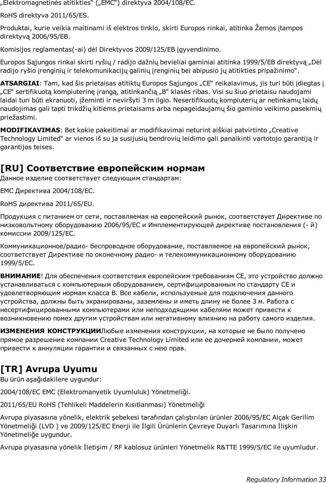 „Elektromagnetinės atitikties“ („EMC“) direktyva 2004/108/EC.RoHS direktyva 2011/65/ES.Produktai, kurie veikia maitinami iš elektros tinklo, skirti Europos rinkai, atitinka Žemos įtamposdirektyvą 2006/95/EB.Komisijos reglamentas(-ai) dėl Direktyvos 2009/125/EB įgyvendinimo.Europos Sąjungos rinkai skirti ryšių / radijo dažnių bevieliai gaminiai atitinka 1999/5/EB direktyvą „Dėlradijo ryšio įrenginių ir telekomunikacijų galinių įrenginių bei abipusio jų atitikties pripažinimo“.ATSARGIAI: Tam, kad šis prietaisas atitiktų Europos Sąjungos „CE“ reikalavimus, jis turi būti įdiegtas į„CE“ sertifikuotą kompiuterinę įrangą, atitinkančią „B“ klasės ribas. Visi su šiuo prietaisu naudojamilaidai turi būti ekranuoti, įžeminti ir neviršyti 3 m ilgio. Nesertifikuotų kompiuterių ar netinkamų laidųnaudojimas gali tapti trikdžių kitiems prietaisams arba nepageidaujamų šio gaminio veikimo pasekmiųpriežastimi.MODIFIKAVIMAS: Bet kokie pakeitimai ar modifikavimai neturint aiškiai patvirtinto „CreativeTechnology Limited“ ar vienos iš su ja susijusių bendrovių leidimo gali panaikinti vartotojo garantiją irgarantijos teises.[RU] Соответствие европейским нормамДанное изделие соответствует следующим стандартам:EMC Директива 2004/108/EC.RoHS директива 2011/65/EU.Продукция с питанием от сети, поставляемая на европейский рынок, соответствует Директиве понизковольтному оборудованию 2006/95/EC и Имплементирующей директиве постановления (- й)комиссии 2009/125/EC.Коммуникационное/радио- беспроводное оборудование, поставляемое на европейский рынок,соответствует Директиве по оконечному радио- и телекоммуникационному оборудованию1999/5/EC.ВНИМАНИЕ! Для обеспечения соответствия европейским требованиям CE, это устройство должноустанавливаться с компьютерным оборудованием, сертифицированным по стандарту CE иудовлетворяющим нормам класса B. Все кабели, используемые для подключения данногоустройства, должны быть экранированы, заземлены и иметь длину не более 3 м. Работа снесертифицированными компьютерами или неподходящими кабелями может привести квозникновению помех другим устройствам или негативному влиянию на работу самого изделия.ИЗМЕНЕНИЯ КОНСТРУКЦИИЛюбые изменения конструкции, на которые не было полученопрямое разрешение компании Creative Technology Limited или ее дочерней компании, можетпривести к аннуляции гарантии и связанных с нею прав.[TR] Avrupa UyumuBu ürün aşağıdakilere uygundur:2004/108/EC EMC (Elektromanyetik Uyumluluk) Yönetmeliği.2011/65/EU RoHS (Tehlikeli Maddelerin Kısıtlanması) YönetmeliğiAvrupa piyasasına yönelik, elektrik şebekesi tarafından çalıştırılan ürünler 2006/95/EC Alçak GerilimYönetmeliği (LVD ) ve 2009/125/EC Enerji ile İlgili Ürünlerin Çevreye Duyarlı Tasarımına İlişkinYönetmeliğe uygundur.Avrupa piyasasına yönelik İletişim / RF kablosuz ürünleri Yönetmelik R&amp;TTE 1999/5/EC ile uyumludur.Regulatory Information 33