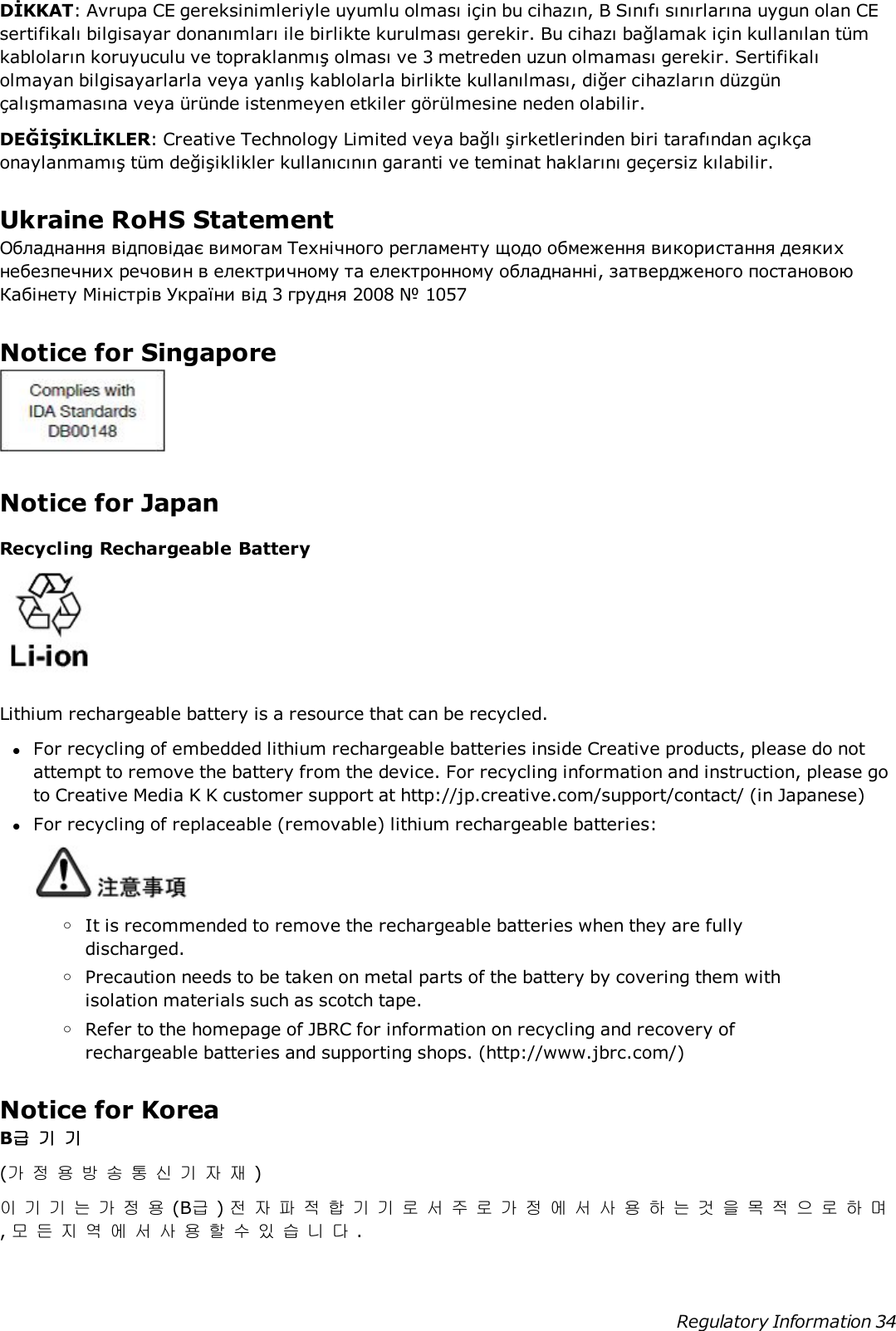 DİKKAT: Avrupa CE gereksinimleriyle uyumlu olması için bu cihazın, B Sınıfı sınırlarına uygun olan CEsertifikalı bilgisayar donanımları ile birlikte kurulması gerekir. Bu cihazı bağlamak için kullanılan tümkabloların koruyuculu ve topraklanmış olması ve 3 metreden uzun olmaması gerekir. Sertifikalıolmayan bilgisayarlarla veya yanlış kablolarla birlikte kullanılması, diğer cihazların düzgünçalışmamasına veya üründe istenmeyen etkiler görülmesine neden olabilir.DEĞİŞİKLİKLER: Creative Technology Limited veya bağlı şirketlerinden biri tarafından açıkçaonaylanmamış tüm değişiklikler kullanıcının garanti ve teminat haklarını geçersiz kılabilir.Ukraine RoHS StatementОбладнання відповідає вимогам Технічного регламенту щодо обмеження використання деякихнебезпечних речовин в електричному та електронному обладнанні, затвердженого постановоюКабінету Міністрів України від 3 грудня 2008 № 1057Notice for SingaporeNotice for JapanRecycling Rechargeable BatteryLithium rechargeable battery is a resource that can be recycled.lFor recycling of embedded lithium rechargeable batteries inside Creative products, please do notattempt to remove the battery from the device. For recycling information and instruction, please goto Creative Media K K customer support at http://jp.creative.com/support/contact/ (in Japanese)lFor recycling of replaceable (removable) lithium rechargeable batteries:oIt is recommended to remove the rechargeable batteries when they are fullydischarged.oPrecaution needs to be taken on metal parts of the battery by covering them withisolation materials such as scotch tape.oRefer to the homepage of JBRC for information on recycling and recovery ofrechargeable batteries and supporting shops. (http://www.jbrc.com/)Notice for KoreaB급기기(가정용방송통신기자재)이기기는가정용(B급)전자파적합기기로서주로가정에서사용하는것을목적으로하며,모든지역에서사용할수있습니다.Regulatory Information 34