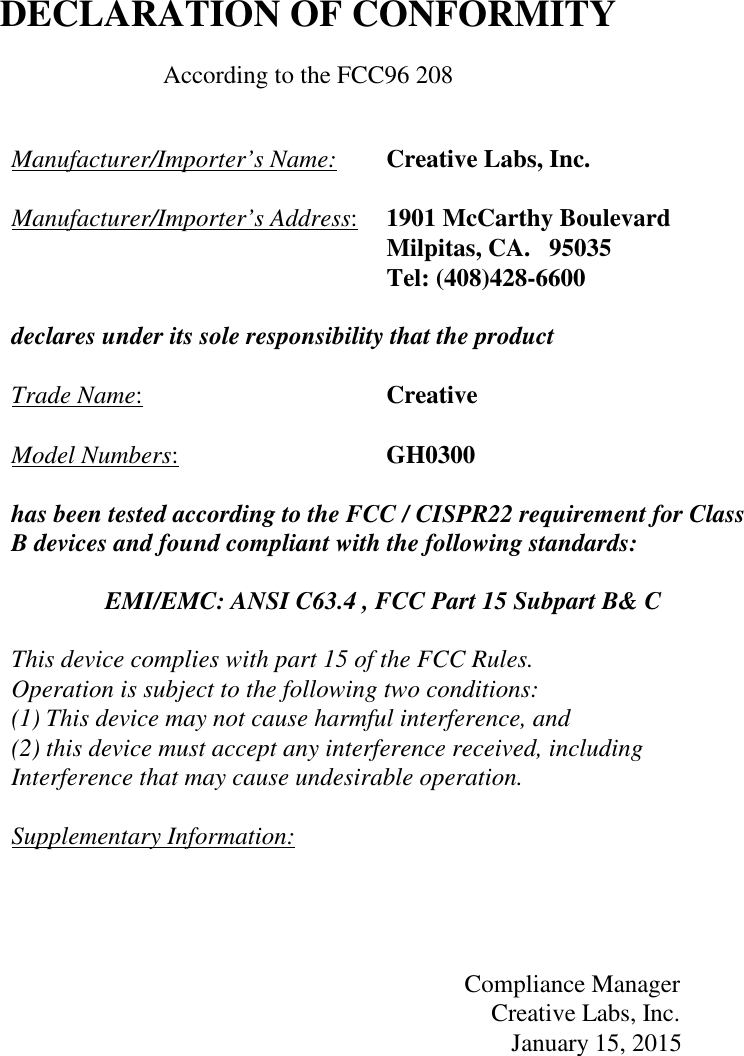     DECLARATION OF CONFORMITY  According to the FCC96 208   Manufacturer/Importer’s Name:  Creative Labs, Inc.  Manufacturer/Importer’s Address:  1901 McCarthy Boulevard   Milpitas, CA.   95035   Tel: (408)428-6600      declares under its sole responsibility that the product  Trade Name:  Creative  Model Numbers:  GH0300  has been tested according to the FCC / CISPR22 requirement for Class B devices and found compliant with the following standards:  EMI/EMC: ANSI C63.4 , FCC Part 15 Subpart B&amp; C  This device complies with part 15 of the FCC Rules.  Operation is subject to the following two conditions: (1) This device may not cause harmful interference, and (2) this device must accept any interference received, including Interference that may cause undesirable operation.  Supplementary Information:     Compliance Manager Creative Labs, Inc.                                                                                                         January 15, 2015 