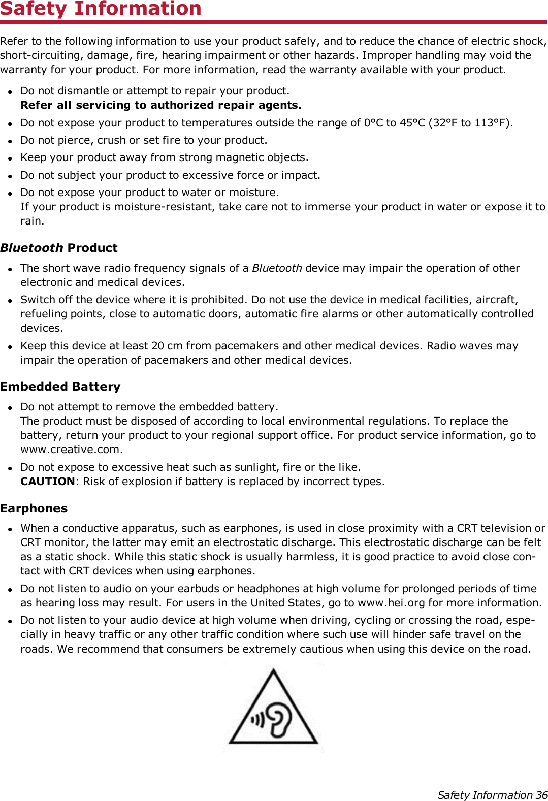 Safety InformationRefer to the following information to use your product safely, and to reduce the chance of electric shock,short-circuiting, damage, fire, hearing impairment or other hazards. Improper handling may void thewarranty for your product. For more information, read the warranty available with your product.lDo not dismantle or attempt to repair your product.Refer all servicing to authorized repair agents.lDo not expose your product to temperatures outside the range of 0°C to 45°C (32°F to 113°F).lDo not pierce, crush or set fire to your product.lKeep your product away from strong magnetic objects.lDo not subject your product to excessive force or impact.lDo not expose your product to water or moisture.If your product is moisture-resistant, take care not to immerse your product in water or expose it torain.Bluetooth ProductlThe short wave radio frequency signals of a Bluetooth device may impair the operation of otherelectronic and medical devices.lSwitch off the device where it is prohibited. Do not use the device in medical facilities, aircraft,refueling points, close to automatic doors, automatic fire alarms or other automatically controlleddevices.lKeep this device at least 20 cm from pacemakers and other medical devices. Radio waves mayimpair the operation of pacemakers and other medical devices.Embedded BatterylDo not attempt to remove the embedded battery.The product must be disposed of according to local environmental regulations. To replace thebattery, return your product to your regional support office. For product service information, go towww.creative.com.lDo not expose to excessive heat such as sunlight, fire or the like.CAUTION: Risk of explosion if battery is replaced by incorrect types.EarphoneslWhen a conductive apparatus, such as earphones, is used in close proximity with a CRT television orCRT monitor, the latter may emit an electrostatic discharge. This electrostatic discharge can be feltas a static shock. While this static shock is usually harmless, it is good practice to avoid close con-tact with CRT devices when using earphones.lDo not listen to audio on your earbuds or headphones at high volume for prolonged periods of timeas hearing loss may result. For users in the United States, go to www.hei.org for more information.lDo not listen to your audio device at high volume when driving, cycling or crossing the road, espe-cially in heavy traffic or any other traffic condition where such use will hinder safe travel on theroads. We recommend that consumers be extremely cautious when using this device on the road.Safety Information 36