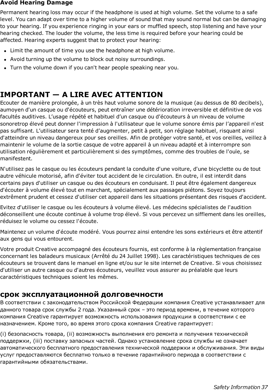 Avoid Hearing DamagePermanent hearing loss may occur if the headphone is used at high volume. Set the volume to a safelevel. You can adapt over time to a higher volume of sound that may sound normal but can be damagingto your hearing. If you experience ringing in your ears or muffled speech, stop listening and have yourhearing checked. The louder the volume, the less time is required before your hearing could beaffected. Hearing experts suggest that to protect your hearing:lLimit the amount of time you use the headphone at high volume.lAvoid turning up the volume to block out noisy surroundings.lTurn the volume down if you can&apos;t hear people speaking near you.IMPORTANT — A LIRE AVEC ATTENTIONEcouter de manière prolongée, à un très haut volume sonore de la musique (au dessus de 80 decibels),aumoyen d&apos;un casque ou d&apos;écouteurs, peut entraîner une détérioration irreversible et définitive de vosfacultés auditives. L’usage répété et habituel d’un casque ou d’écouteurs à un niveau de volumesonoretrop élevé peut donner l&apos;impression à l&apos;utilisateur que le volume sonore émis par l’appareil n&apos;estpas suffisant. L’utilisateur sera tenté d’augmenter, petit à petit, son réglage habituel, risquant ainsid&apos;atteindre un niveau dangereux pour ses oreilles. Afin de protéger votre santé, et vos oreilles, veillez àmaintenir le volume de la sortie casque de votre appareil à un niveau adapté et à interrompre sonutilisation régulièrement et particulièrement si des symptômes, comme des troubles de l&apos;ouïe, semanifestent.N&apos;utilisez pas le casque ou les écouteurs pendant la conduite d&apos;une voiture, d&apos;une bicyclette ou de toutautre véhicule motorisé, afin d&apos;éviter tout accident de le circulation. En outre, il est interdit danscertains pays d&apos;utiliser un casque ou des écouteurs en conduisant. Il peut être également dangereuxd&apos;écouter à volume élevé tout en marchant, spécialement aux passages piétons. Soyez toujoursextrêment prudent et cessez d&apos;utiliser cet appareil dans les situations présentant des risques d&apos;accident.Evitez d&apos;utiliser le casque ou les écouteurs à volume élevé. Les médecins spécialistes de l&apos;auditiondéconseillent une écoute continue à volume trop élevé. Si vous percevez un sifflement dans les oreilles,réduisez le volume ou cessez l&apos;écoute.Maintenez un volume d&apos;écoute modéré. Vous pourrez ainsi entendre les sons extérieurs et être attentifaux gens qui vous entourent.Votre produit Creative accompagné des écouteurs fournis, est conforme à la règlementation françaiseconcernant les baladeurs musicaux (Arrêté du 24 Juillet 1998). Les caractéristiques techniques de cesécouteurs se trouvent dans le manuel en ligne et/ou sur le site internet de Creative. Si vous choisissezd&apos;utiliser un autre casque ou d&apos;autres écouteurs, veuillez vous assurer au préalable que leurscaractéristiques techniques soient les mêmes.срок эксплуатационнoй долговечностиВ соответствии с законодательством Российской Федерации компания Creative устанавливает дляданного товара срок службы 2 года. Указанный срок – это период времени, в течение которогокомпания Creative гарантирует возможность использования продукции в соответствии с ееназначением. Кроме того, во время этого срока компания Creative гарантирует:(i) безопасность товара, (ii) возможность выполнения его ремонта и получения техническойподдержки, (iii) поставку запасных частей. Однако установление срока службы не означаетавтоматического бесплатного предоставления технической поддержки и обслуживания. Эти видыуслуг предоставляются бесплатно только в течение гарантийного периода в соответствии сгарантийными обязательствами.Safety Information 37