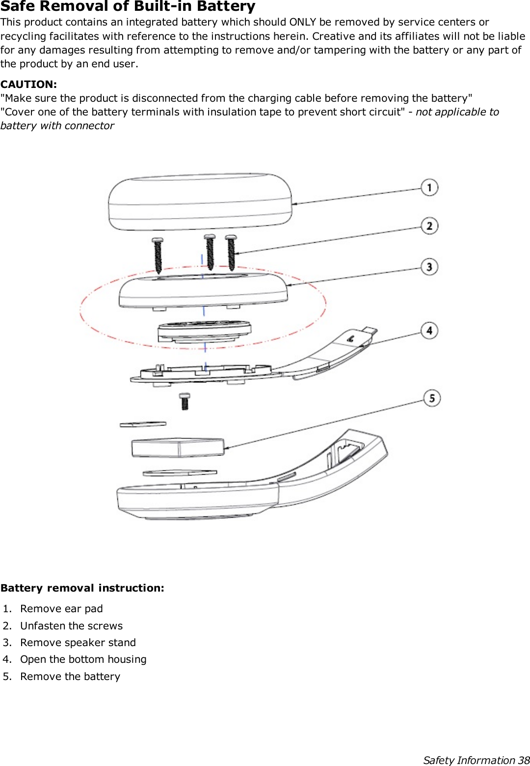 Safe Removal of Built-in BatteryThis product contains an integrated battery which should ONLY be removed by service centers orrecycling facilitates with reference to the instructions herein. Creative and its affiliates will not be liablefor any damages resulting from attempting to remove and/or tampering with the battery or any part ofthe product by an end user.CAUTION:&quot;Make sure the product is disconnected from the charging cable before removing the battery&quot;&quot;Cover one of the battery terminals with insulation tape to prevent short circuit&quot; - not applicable tobattery with connectorBattery removal instruction:1. Remove ear pad2. Unfasten the screws3. Remove speaker stand4. Open the bottom housing5. Remove the batterySafety Information 38