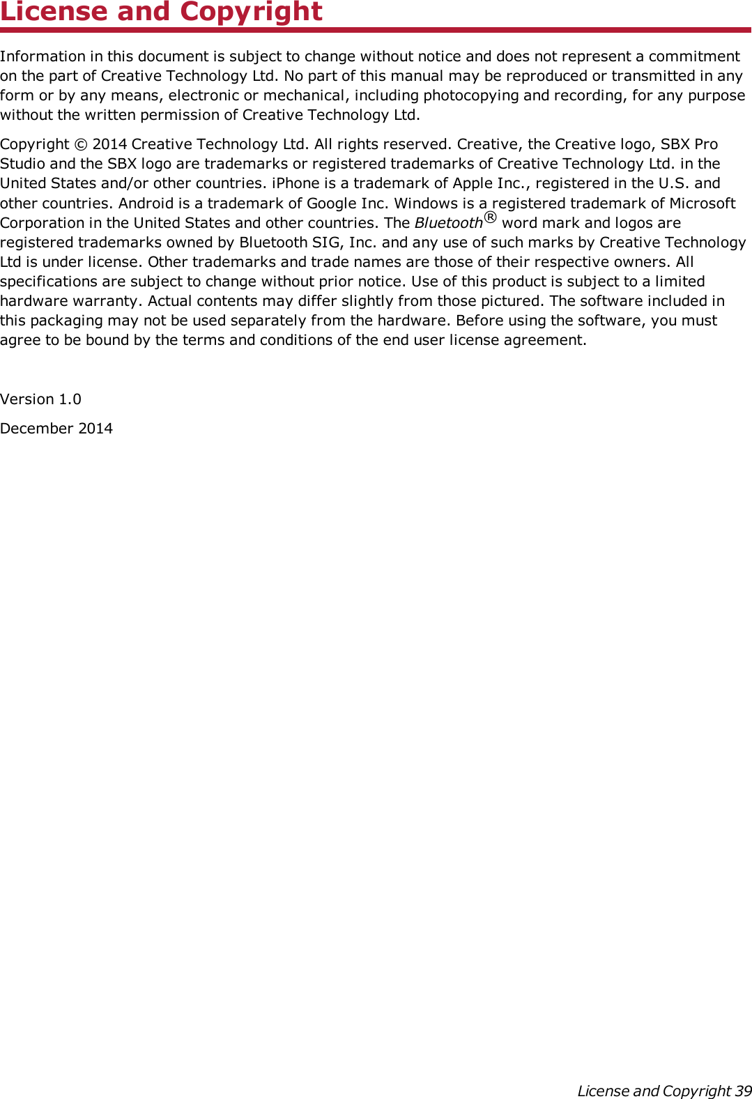 License and CopyrightInformation in this document is subject to change without notice and does not represent a commitmenton the part of Creative Technology Ltd. No part of this manual may be reproduced or transmitted in anyform or by any means, electronic or mechanical, including photocopying and recording, for any purposewithout the written permission of Creative Technology Ltd.Copyright © 2014 Creative Technology Ltd. All rights reserved. Creative, the Creative logo, SBX ProStudio and the SBX logo are trademarks or registered trademarks of Creative Technology Ltd. in theUnited States and/or other countries. iPhone is a trademark of Apple Inc., registered in the U.S. andother countries. Android is a trademark of Google Inc. Windows is a registered trademark of MicrosoftCorporation in the United States and other countries. The Bluetooth®word mark and logos areregistered trademarks owned by Bluetooth SIG, Inc. and any use of such marks by Creative TechnologyLtd is under license. Other trademarks and trade names are those of their respective owners. Allspecifications are subject to change without prior notice. Use of this product is subject to a limitedhardware warranty. Actual contents may differ slightly from those pictured. The software included inthis packaging may not be used separately from the hardware. Before using the software, you mustagree to be bound by the terms and conditions of the end user license agreement.Version 1.0December 2014License and Copyright 39