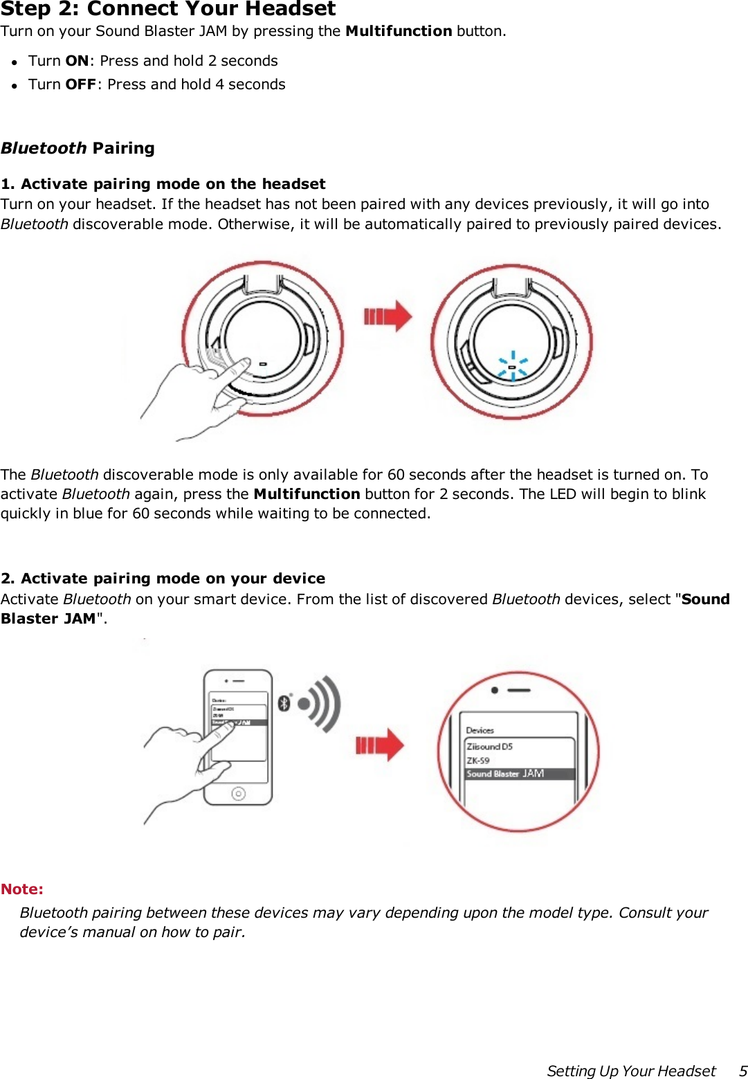 Step 2:Connect Your HeadsetTurn on your Sound Blaster JAM by pressing the Multifunction button.lTurn ON: Press and hold 2 secondslTurn OFF:Press and hold 4 secondsBluetooth Pairing1. Activate pairing mode on the headsetTurn on your headset. If the headset has not been paired with any devices previously, it will go intoBluetooth discoverable mode. Otherwise, it will be automatically paired to previously paired devices.The Bluetooth discoverable mode is only available for 60 seconds after the headset is turned on. Toactivate Bluetooth again, press the Multifunction button for 2 seconds. The LED will begin to blinkquickly in blue for 60 seconds while waiting to be connected.2. Activate pairing mode on your deviceActivate Bluetooth on your smart device. From the list of discovered Bluetooth devices, select &quot;SoundBlaster JAM&quot;.Note:Bluetooth pairing between these devices may vary depending upon the model type. Consult yourdevice’s manual on how to pair.Setting Up Your Headset 5