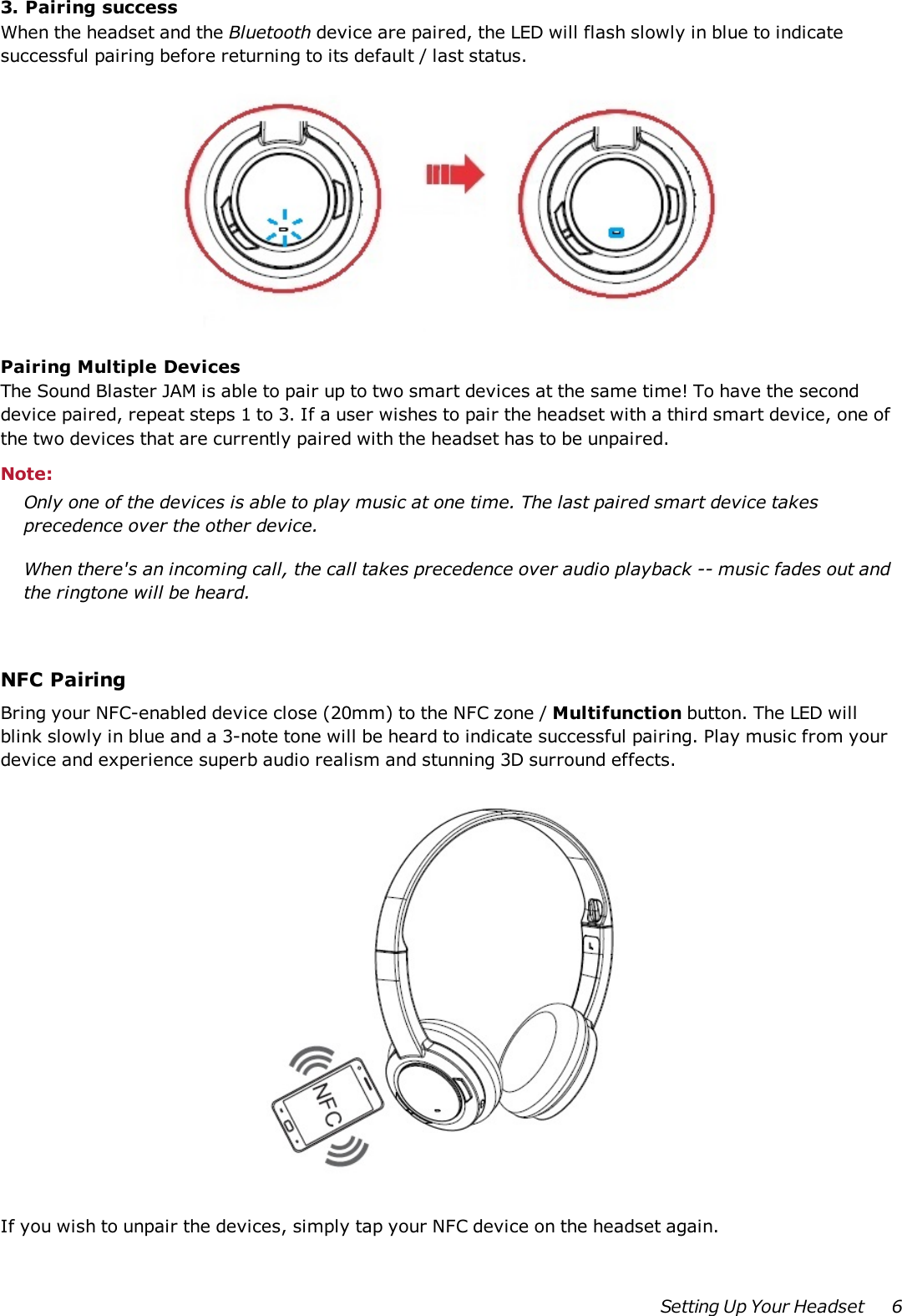 3. Pairing successWhen the headset and the Bluetooth device are paired, the LED will flash slowly in blue to indicatesuccessful pairing before returning to its default / last status.Pairing Multiple DevicesThe Sound Blaster JAM is able to pair up to two smart devices at the same time! To have the seconddevice paired, repeat steps 1 to 3. If a user wishes to pair the headset with a third smart device, one ofthe two devices that are currently paired with the headset has to be unpaired.Note:Only one of the devices is able to play music at one time. The last paired smart device takesprecedence over the other device.When there&apos;s an incoming call, the call takes precedence over audio playback -- music fades out andthe ringtone will be heard.NFCPairingBring your NFC-enabled device close (20mm) to the NFC zone / Multifunction button. The LED willblink slowly in blue and a 3-note tone will be heard to indicate successful pairing. Play music from yourdevice and experience superb audio realism and stunning 3D surround effects.If you wish to unpair the devices, simply tap your NFC device on the headset again.Setting Up Your Headset 6