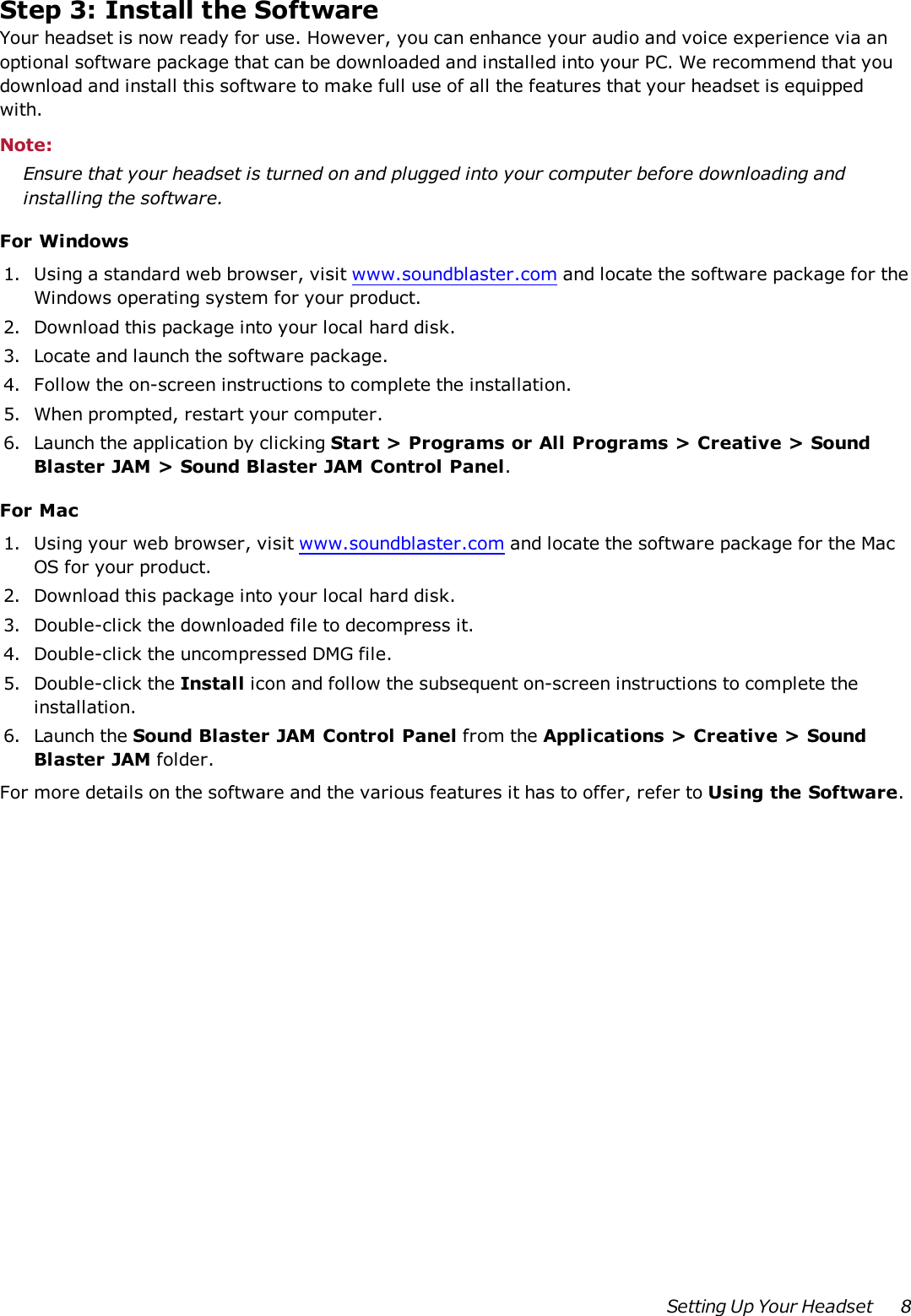 Step 3:Install the SoftwareYour headset is now ready for use. However, you can enhance your audio and voice experience via anoptional software package that can be downloaded and installed into your PC. We recommend that youdownload and install this software to make full use of all the features that your headset is equippedwith.Note:Ensure that your headset is turned on and plugged into your computer before downloading andinstalling the software.For Windows1. Using a standard web browser, visit www.soundblaster.com and locate the software package for theWindows operating system for your product.2. Download this package into your local hard disk.3. Locate and launch the software package.4. Follow the on-screen instructions to complete the installation.5. When prompted, restart your computer.6. Launch the application by clicking Start &gt; Programs or All Programs &gt; Creative &gt; SoundBlaster JAM &gt; Sound Blaster JAM Control Panel.For Mac1. Using your web browser, visit www.soundblaster.com and locate the software package for the MacOS for your product.2. Download this package into your local hard disk.3. Double-click the downloaded file to decompress it.4. Double-click the uncompressed DMG file.5. Double-click the Install icon and follow the subsequent on-screen instructions to complete theinstallation.6. Launch the Sound Blaster JAM Control Panel from the Applications &gt; Creative &gt; SoundBlaster JAM folder.For more details on the software and the various features it has to offer, refer to Using the Software.Setting Up Your Headset 8