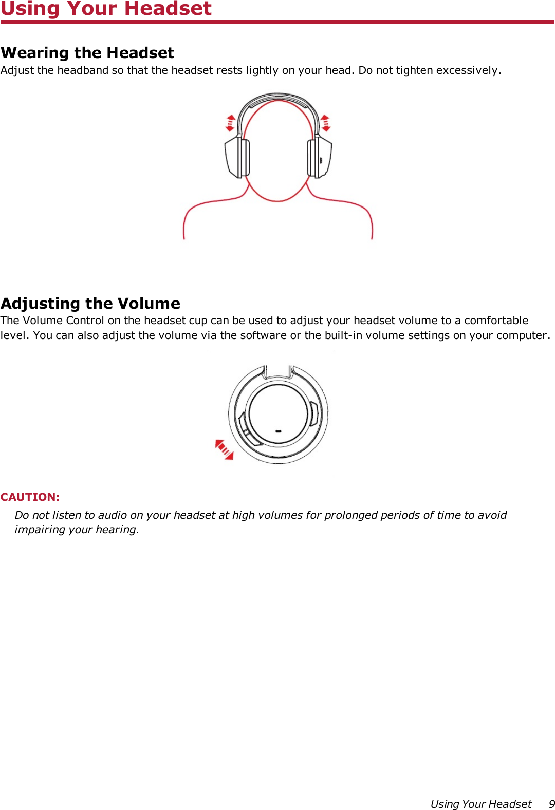 Using Your HeadsetWearing the HeadsetAdjust the headband so that the headset rests lightly on your head. Do not tighten excessively.Adjusting the VolumeThe Volume Control on the headset cup can be used to adjust your headset volume to a comfortablelevel. You can also adjust the volume via the software or the built-in volume settings on your computer.CAUTION:Do not listen to audio on your headset at high volumes for prolonged periods of time to avoidimpairing your hearing.Using Your Headset 9