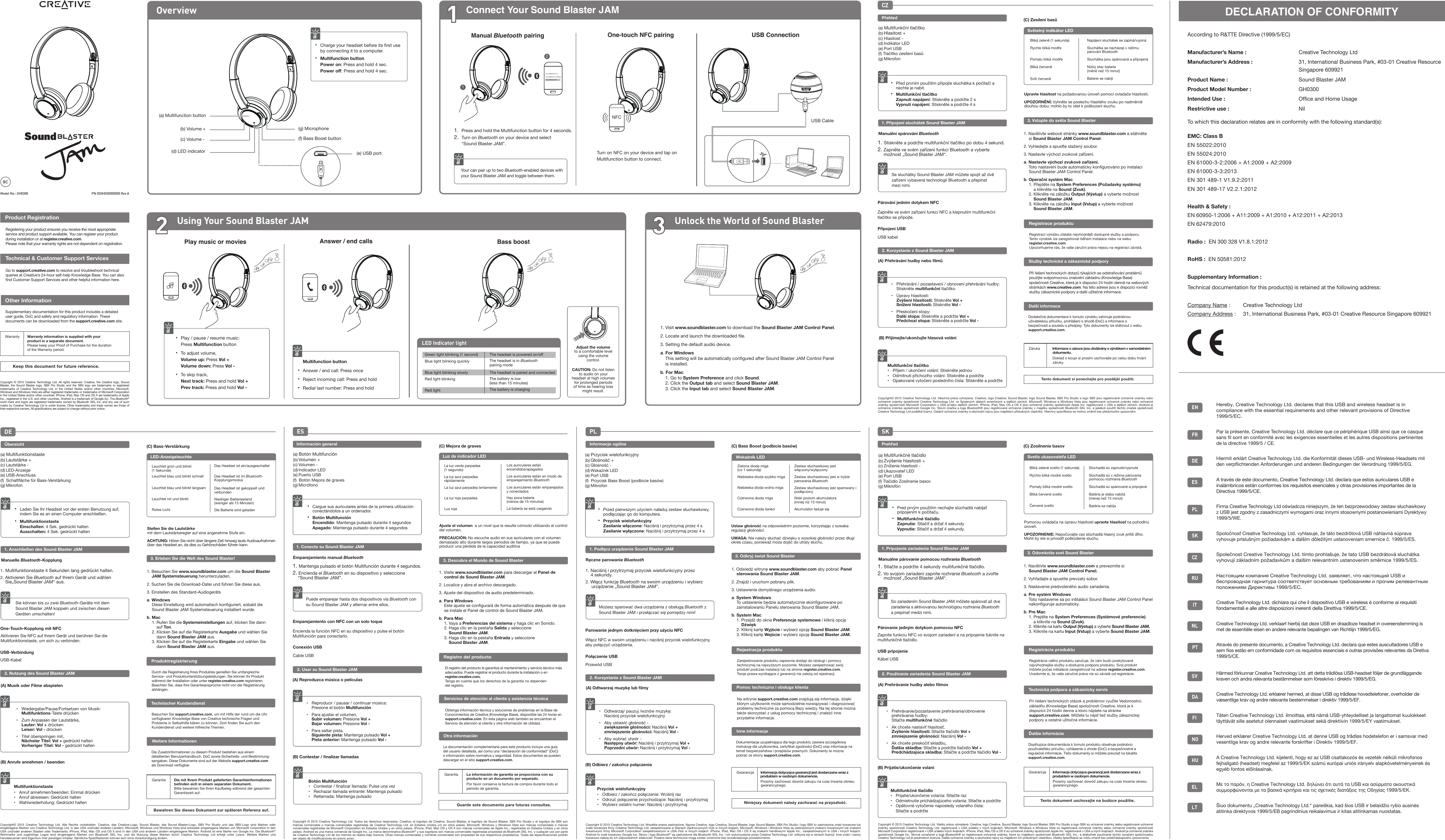 Overview1Connect Your Sound Blaster JAM(a) Multifunction button(b) Volume +(c) Volume -(d) LED indicator(f) Bass Boost button(g) Microphone(e) USB port PN 03GH030000000 Rev AModel No.: GH0300One-touch NFC pairing1.  Press and hold the Multifunction button for 4 seconds.2.  Turn on Bluetooth on your device and select     “Sound Blaster JAM”.Your can pair up to two Bluetooth-enabled devices with your Sound Blaster JAM and toggle between them.Turn on NFC on your device and tap on Multifunction button to connect.NFC•  Charge your headset before its ﬁrst use   by connecting it to a computer.• Multifunction button Power on: Press and hold 4 sec. Power off: Press and hold 4 sec.Play music or movies• Play / pause / resume music:  Press Multifunction button•  To adjust volume, Volume up: Press Vol + Volume down: Press Vol -•  To skip track, Next track: Press and hold Vol + Prev track: Press and hold Vol -Answer / end calls Multifunction button• Answer / end call: Press once• Reject incoming call: Press and hold•  Redial last number: Press and holdBass boost1. Visit www.soundblaster.com to download the Sound Blaster JAM Control Panel.2. Locate and launch the downloaded ﬁle.3. Setting the default audio device.a. For WindowsThis setting will be automatically conﬁgured after Sound Blaster JAM Control Panel is installed.b. For Mac1. Go to System Preference and click Sound.2. Click the Output tab and select Sound Blaster JAM.3. Click the Input tab and select Sound Blaster JAM.Product RegistrationOther InformationRegistering your product ensures you receive the most appropriate service and product support available. You can register your product during installation or at register.creative.com.Please note that your warranty rights are not dependent on registration.Go to support.creative.com to resolve and troubleshoot technical queries at Creative’s 24-hour self-help Knowledge Base. You can also ﬁnd Customer Support Services and other helpful information here.Supplementary documentation for this product includes a detailed user guide, DoC and safety and regulatory information. These documents can be downloaded from the support.creative.com site.Warranty Warranty information is supplied with your   product in a separate document. Please keep your Proof of Purchase for the duration   of the Warranty period.Keep this document for future reference.Copyright © 2015 Creative Technology Ltd. All rights reserved. Creative, the Creative logo, Sound Blaster, the Sound Blaster logo, SBX Pro Studio and the SBX logo are trademarks or registered trademarks of Creative Technology Ltd. in the United States and/or other countries. Microsoft, Windows and Windows Vista are either registered trademarks or trademarks of Microsoft Corporation in the United States and/or other countries. iPhone, iPad, Mac OS and OS X are trademarks of Apple Inc., registered in the U.S. and other countries. Android is a trademark of Google Inc. The Bluetooth® word mark and logos are registered trademarks owned by Bluetooth SIG, Inc. and any use of such marks by Creative Technology Ltd is under license. Other trademarks and trade names are those of their respective owners. All speciﬁcations are subject to change without prior notice.Technical &amp; Customer Support Services Multifunktionstaste•  Anruf annehmen/beenden: Einmal drücken•  Anruf abweisen: Gedrückt halten•  Wahlwiederholung: Gedrückt haltenDE1. Anschließen des Sound Blaster JAM(a) Multifunktionstaste(b) Lautstärke +(c) Lautstärke -(d) LED-Anzeige(e) USB-Anschluss(f)  Schaltﬂäche für Bass-Verstärkung(g) MikrofonManuelle Bluetooth-KopplungÜbersichtSie können bis zu zwei Bluetooth-Geräte mit dem Sound Blaster JAM koppeln und zwischen diesen Geräten umschalten! •  Laden Sie Ihr Headset vor der ersten Benutzung auf,       indem Sie es an einen Computer anschließen.• Multifunktionstaste Einschalten: 4 Sek. gedrückt halten Ausschalten: 4 Sek. gedrückt haltenOne-Touch-Kopplung mit NFCUSB-VerbindungAktivieren Sie NFC auf Ihrem Gerät und berühren Sie die Multifunktionstaste, um sich zu verbinden. 2. Nutzung des Sound Blaster JAM(A) Musik oder Filme abspielen•  Wiedergabe/Pause/Fortsetzen von Musik:  Multifunktions-Taste drücken•  Zum Anpassen der Lautstärke,  Lauter: Vol + drücken Leiser: Vol - drücken•  Titel überspringen mit, Nächster Titel: Vol + gedrückt halten  Vorheriger Titel: Vol - gedrückt halten USB-Kabel(B) Anrufe annehmen / beendenStellen Sie die Lautstärke mit dem Lautstärkeregler auf eine angenehme Stufe ein.ACHTUNG: Hören Sie nicht über längere Zeit hinweg laute Audioaufnahmen über das Headset an, da dies zu Gehörschäden führen kann.3. Erleben Sie die Welt des Sound Blaster!1. Besuchen Sie www.soundblaster.com um die Sound Blaster JAM Systemsteuerung herunterzuladen.2. Suchen Sie die Download-Datei und führen Sie diese aus.3. Einstellen des Standard-Audiogerätsa. WindowsDiese Einstellung wird automatisch konﬁguriert, sobald die Sound Blaster JAM Systemsteuerung installiert wurde.b. Mac1. Rufen Sie die Systemeinstellungen auf, klicken Sie dann     auf Ton. 2. Klicken Sie auf die Registerkarte Ausgabe und wählen Sie         dann Sound Blaster JAM aus.3. Klicken Sie auf die Registerkarte Eingabe und wählen Sie       dann Sound Blaster JAM aus.ProduktregistrierungDurch die Registrierung Ihres Produktes genießen Sie umfangreiche Service- und Produktunterstützungsleistungen. Sie können Ihr Produkt während der Installation oder unter register.creative.com registrieren.Beachten Sie, dass Ihre Garantieansprüche nicht von der Registrierung abhängen.Besuchen Sie support.creative.com, um mit Hilfe der rund um die Uhr verfügbaren Knowledge Base von Creative technische Fragen und Probleme in Selbsthilfe klären zu können. Dort ﬁnden Sie auch den Kundendienst und weitere hilfreiche Themen.Die Zusatzinformationen zu diesem Produkt bestehen aus einem detaillierten Benutzerhandbuch, DoC sowie Sicherheits- und Bestimmung-sangaben. Diese Dokumente sind auf der Website support.creative.com als Download verfügbar.Garantie Die mit Ihrem Produkt gelieferten Garantieinformationen beﬁnden sich in einem separaten Dokument. Bitte bewahren Sie Ihren Kaufbeleg während der gesamten Garantiezeit auf.Bewahren Sie dieses Dokument zur späteren Referenz auf.Copyright© 2015 Creative Technology Ltd. Alle Rechte vorbehalten. Creative, das Creative-Logo, Sound Blaster, das Sound Blaster-Logo, SBX Pro Studio und das SBX-Logo sind Marken oder eingetragene Marken von Creative Technology Ltd. in den USA und/oder anderen Ländern. Microsoft, Windows und Windows Vista sind entweder eingetragene Marken von Microsoft Corporation in den USA und/oder anderen Staaten oder Trademarks. iPhone, iPad, Mac OS und OS X sind in den USA und anderen Ländern eingetragene Marken. Android ist eine Marke von Google Inc. Die Bluetooth® Wortmarke und zugehörige Logos sind eingetragene Marken von Bluetooth SIG, Inc. und die Nutzung dieser Marken durch Creative Technology Ltd erfolgt unter Lizenz. Weitere Marken und Handelsnamen sind Eigentum ihrer jeweiligen Inhaber. Sämtliche Speziﬁkationen können sich ohne Vorankündigung ändern.Technischer KundendienstLeuchtet grün und blinkt (1 Sekunde) Leuchtet blau und blinkt schnellLeuchtet blau und blinkt langsam Leuchtet rot und blinktRotes LichtDas Headset ist ein/ausgeschaltetDas Headset ist im Bluetooth-KopplungsmodusDas Headset ist gekoppelt und verbundenNiedriger Batteriestand (weniger als 15 Minuten)Die Batterie wird geladen(C) Bass-VerstärkungWeitere InformationenES1. Conecte su Sound Blaster JAM(a) Botón Multifunción(b) Volumen +(c) Volumen -(d) Indicador LED(e) Puerto USB(f)  Botón Mejora de graves(g) MicrófonoEmparejamiento manual BluetoothInformación general•  Cargue sus auriculares antes de la primera utilización      conectándolos a un ordenador.• Botón Multifunción Encendido: Mantenga pulsado durante 4 segundos Apagado: Mantenga pulsado durante 4 segundosPuede emparejar hasta dos dispositivos vía Bluetooth con su Sound Blaster JAM y alternar entre ellos. Emparejamiento con NFC con un solo toqueConexión USBEncienda la función NFC en su dispositivo y pulse el botón Multifunción para conectarlo. Cable USB2. Usar su Sound Blaster JAM(A) Reproduzca música o películas•  Reproducir / pausar / continuar música:  Presione el botón Multifunción•  Para ajustar el volumen,  Subir volumen: Presione Vol + Bajar volumen: Presione Vol -•  Para saltar pista, Siguiente pista: Mantenga pulsado Vol +  Pista anterior: Mantenga pulsado Vol - Botón Multifunción•  Contestar / ﬁnalizar llamada: Pulse una vez•  Rechazar llamada entrante: Mantenga pulsado•  Rellamada: Mantenga pulsado(B) Contestar / ﬁnalizar llamadasAjuste el volumen  a un nivel que le resulte cómodo utilizando el control del volumen.PRECAUCIÓN: No escuche audio en sus auriculares con el volumen demasiado alto durante largos períodos de tiempo, ya que se puede producir una pérdida de la capacidad auditivaRegistro del productoEl registro del producto le garantiza el mantenimiento y servicio técnico más adecuados. Puede registrar el producto durante la instalación o en register.creative.com.Tenga en cuenta que los derechos de la garantía no dependen del registro.Obtenga información técnica y soluciones de problemas en la Base de Conocimientos de Creative (Knowledge Base), disponible las 24 horas en support.creative.com. En esta página web también se encuentran el Servicio de atención al cliente y otra información de utilidad.La documentación complementaria para este producto incluye una guía del usuario detallada, así como una “declaración de conformidad” (DoC) e información sobre normativa y seguridad. Estos documentos se pueden descargar en el sitio support.creative.com.Servicios de atención al cliente y asistencia técnicaOtra informaciónGarantía La información de garantía se proporciona con su producto en un documento por separado. Por favor conserve la factura de compra durante todo el período de garantía.La luz verde parpadea (1 segundo) La luz azul parpadea rápidamenteLa luz azul parpadea lentamente La luz roja parpadeaLuz rojaLos auriculares están encendidos/apagadosLos auriculares están en modo de emparejamiento BluetoothLos auriculares están emparejados y conectadosHay poca batería(menos de 15 minutos)La batería se está cargando(C) Mejora de graves3. Descubra el Mundo de Sound Blaster1. Visite www.soundblaster.com para descargar el Panel de control de Sound Blaster JAM.2. Localice y abra el archivo descargado.3. Ajuste del dispositivo de audio predeterminado.a. Para WindowsEste ajuste se conﬁgurará de forma automática después de que se instale el Panel de control de Sound Blaster JAM.b. Para Mac1. Vaya a Preferencias del sistema y haga clic en Sonido. 2. Haga clic en la pestaña Salida y seleccione     Sound Blaster JAM.3. Haga clic en la pestaña Entrada y seleccione     Sound Blaster JAM.Guarde este documento para futuras consultas.Copyright © 2015 Creative Technology Ltd. Todos los derechos reservados. Creative, el logotipo de Creative, Sound Blaster, el logotipo de Sound Blaster, SBX Pro Studio y el logotipo de SBX son marcas comerciales o marcas comerciales registradas de Creative Technology Ltd. en Estados Unidos y/o en otros países. Microsoft, Windows y Windows Vista son marcas comerciales o marcas comerciales registradas de Microsoft Corporation en Estados Unidos y en otros países. iPhone, iPad, Mac OS y OS X son marcas comerciales de Apple Inc., registradas en Estados Unidos y en otros países. Android es una marca comercial de Google Inc. La marca denominativa Bluetooth® y sus logotipos son marcas comerciales registradas propiedad de Bluetooth SIG, Inc. y cualquier uso por parte de Creative Technology Ltd de los mismos se realiza bajo licencia. Otras marcas comerciales y nombres comerciales son propiedad de sus respectivos propietarios. Todas las especiﬁcaciones podrán ser objeto de modiﬁcaciones sin previo aviso.1. Multifunktionstaste 4 Sekunden lang gedrückt halten.2. Aktivieren Sie Bluetooth auf Ihrem Gerät und wählen      Sie„Sound Blaster JAM“ aus.1. Mantenga pulsado el botón Multifunción durante 4 segundos.2. Encienda el Bluetooth en su dispositivo y seleccione  “Sound Blaster JAM”.USB Connection USB Cable2Using Your Sound Blaster JAM 3Unlock the World of Sound BlasterLED Indicator lightGreen light blinking (1 second)Blue light blinking quicklyBlue light blinking slowlyRed light blinkingRed lightThe headset is powered on/offThe headset is in Bluetooth pairing modeThe headset is paired and connectedThe battery is low (less than 15 minutes)The battery is chargingPL1. Podłącz urządzenie Sound Blaster JAM(a) Przycisk wielofunkcyjny(b) Głośność +(c) Głośność -(d) Wskaźnik LED(e) Port USB(f)  Przycisk Bass Boost (podbicie basów)(g) MikrofonRęczne parowanie BluetoothInformacje ogólneMożesz sparować dwa urządzenia z obsługą Bluetooth z Sound Blaster JAM i przełączać się pomiędzy nimi! •  Przed pierwszym użyciem naładuj zestaw słuchawkowy,    podłączając go do komputera.• Przycisk wielofunkcyjny Zasilanie włączone: Naciśnij i przytrzymaj przez 4 s Zasilanie wyłączone: Naciśnij i przytrzymaj przez 4 sParowanie jednym dotknięciem przy użyciu NFCPołączenie USBWłącz NFC w swoim urządzeniu i naciśnij przycisk wielofunkcyjny, aby połączyć urządzenia. Przewód USB(B) Odbierz / zakończ połączeniaPrzycisk wielofunkcyjny•  Odbierz / zakończ połączenie: Wciśnij raz•  Odrzuć połączenie przychodzące: Naciśnij i przytrzymaj•  Wybierz ostatni numer: Naciśnij i przytrzymaj2. Korzystanie z Sound Blaster JAM(A) Odtwarzaj muzykę lub ﬁlmy•  Odtwarzaj/ pauzuj /wznów muzykę:   Naciśnij przycisk wielofunkcyjny•  Aby ustawić głośność -  zwiększenie głośności: Naciśnij Vol + zmniejszenie głośności: Naciśnij Vol -•  Aby wybrać utwór - Następny utwór: Naciśnij i przytrzymaj Vol +  Poprzedni utwór: Naciśnij i przytrzymaj Vol - Ustaw głośność na odpowiednim poziomie, korzystając z suwaka regulacji głośności.UWAGA: Nie należy słuchać dźwięku o wysokiej głośności przez długi okres czasu, ponieważ może dojść do utraty słuchu.Zielona dioda miga (co 1 sekundę)Niebieska dioda szybko migaNiebieska dioda wolno miga  Czerwona dioda migaCzerwona dioda świeciZestaw słuchawkowy jest włączony/wyłączonyZestaw słuchawkowy jest w trybie parowania BluetoothZestaw słuchawkowy jest sparowany i podłączonyNiski poziom akumulatora(mniej niż 15 minut)Akumulator ładuje się(C) Bass Boost (podbicie basów)3. Odkryj świat Sound Blaster1. Odwiedź witrynę www.soundblaster.com aby pobrać Panel sterowania Sound Blaster JAM.2. Znajdź i uruchom pobrany plik.3. Ustawienie domyślnego urządzenia audio.a. System WindowsTo ustawienie będzie automatycznie skonﬁgurowane po zainstalowaniu Panelu sterowania Sound Blaster JAM.b. System Mac1. Przejdź do okna Preferencje systemowe i kliknij opcję        Dźwięk 2. Kliknij kartę Wyjście i wybierz opcję Sound Blaster JAM.3. Kliknij kartę Wejście i wybierz opcję Sound Blaster JAM.Rejestracja produktuZarejestrowanie produktu zapewnia dostęp do obsługi i pomocy technicznej na najwyższym poziomie. Możesz zarejestrować swój produkt podczas instalacji lub na stronie register.creative.com.Twoje prawa wynikające z gwarancji nie zależą od rejestracji.Na witrynie support.creative.com znajdują się informacje, dzięki którym użytkownik może samodzielnie rozwiązywać i diagnozować problemy techniczne za pomocą Bazy wiedzy. Na tej stronie można także skorzystać z usług pomocy technicznej i znaleźć inne przydatne informacje.Dokumentacja uzupełniająca dla tego produktu zawiera szczegółową instrukcję dla użytkownika, certyﬁkat zgodności (DoC) oraz informacje na temat bezpieczeństwa i przepisów prawnych. Dokumenty te można pobrać ze strony support.creative.com.Gwarancja    Informacja dotycząca gwarancji jest dostarczana wraz z      produktem w osobnym dokumencie.    Prosimy zachować dowód zakupu na czas trwania okresu      gwarancyjnego.Niniejszy dokument należy zachować na przyszłość.Copyright © 2015 Creative Technology Ltd. Wszelkie prawa zastrzeżone. Nazwa Creative, logo Creative, Sound Blaster, logo Sound Blaster, SBX Pro Studio i logo SBX to zastrzeżone znaki towarowe lub znaki towarowe ﬁrmy Creative Technology Ltd. zarejestrowane w Stanach Zjednoczonych i/lub w innych krajach. Microsoft, Windows i Windows Vista są zastrzeżonymi znakami towarowymi lub znakami towarowymi ﬁrmy Microsoft Corporation zarejestrowanymi w  USA i/lub  w innych krajach. iPhone, iPad, Mac OS i OS X są  znakami handlowymi  Apple Inc., zarejestrowanymi w  USA i  innych krajach. Android to znak towarowy Google Inc. Słowo i logo Bluetooth® są zastrzeżone dla Bluetooth SIG, Inc. i ich wykorzystanie przez Creative Technology Ltd. odbywa się w ramach licencji. Inne znaki i nazwy towarowe należą do ich odpowiednich właścicieli. Podane dane techniczne mogą zostać zmienione bez wcześniejszego powiadomienia.Pomoc techniczna i obsługa klientaInne informacje1. Naciśnij i przytrzymaj przycisk wielofunkcyjny przez   4 sekundy.2. Włącz funkcję Bluetooth na swoim urządzeniu i wybierz      urządzenie „Sound Blaster JAM”.Wskaźnik LEDLuz de indicador LEDLED-AnzeigeleuchteAdjust the volume to a comfortable level using the volume control.CAUTION: Do not listen to audio on your headset at high volumes for prolonged periods of time as hearing loss might result.DECLARATION OF CONFORMITYAccording to R&amp;TTE Directive (1999/5/EC)Manufacturer’s Name :    Creative Technology LtdManufacturer’s Address :    31, International Business Park, #03-01 Creative Resource             Singapore 609921Product Name :      Sound Blaster JAMProduct Model Number :   GH0300Intended Use :      Ofﬁce and Home UsageRestrictive use :   NilTo which this declaration relates are in conformity with the following standard(s):EMC: Class BEN 55022:2010EN 55024:2010EN 61000-3-2:2006 + A1:2009 + A2:2009EN 61000-3-3:2013EN 301 489-1 V1.9.2:2011EN 301 489-17 V2.2.1:2012Health &amp; Safety : EN 60950-1:2006 + A11:2009 + A1:2010 + A12:2011 + A2:2013EN 62479:2010 Radio :  EN 300 328 V1.8.1:2012RoHS :  EN 50581:2012Supplementary Information :  Technical documentation for this product(s) is retained at the following address:Company Name :  Creative Technology LtdCompany Address :  31, International Business Park, #03-01 Creative Resource Singapore 609921Manual Bluetooth pairing12Sound Blaster Evo Zx, Sound Blaster Evo Wireless, Sound Blaster JAMCZ1. Připojení sluchátek Sound Blaster JAM(a) Multifunkční tlačítko(b) Hlasitost +(c) Hlasitost -(d) Indikátor LED(e) Port USB(f) Tlačítko zesílení basů(g) MikrofonManuální spárování BluetoothPřehledSe sluchátky Sound Blaster JAM můžete spojit až dvě zařízení vybavená technologií Bluetooth a přepínat mezi nimi.•  Před prvním použitím připojte sluchátka k počítači a      nechte je nabít.• Multifunkční tlačítko Zapnutí napájení: Stiskněte a podržte 2 s Vypnutí napájení: Stiskněte a podržte 4 sPárování jedním dotykem NFCPřipojení USBZapněte ve svém zařízení funkci NFC a klepnutím multifunkční tlačítko se připojte. USB kabel(B) Přijímejte/ukončujte hlasová voláníMultifunkční tlačítko•  Příjem / ukončení volání: Stiskněte jednou•  Odmítnutí příchozího volání: Stiskněte a podržte•  Opakované vytočení posledního čísla: Stiskněte a podržte2. Korzystanie z Sound Blaster JAM(A) Přehrávání hudby nebo ﬁlmů•  Přehrávání / pozastavení / obnovení přehrávání hudby:    Stiskněte multifunkční tlačítko•  Úpravy hlasitosti:  Zvýšení hlasitosti: Stiskněte Vol + Snížení hlasitosti: Stiskněte Vol -•  Přeskočení stopy: Další stopa: Stiskněte a podržte Vol +  Předchozí stopa: Stiskněte a podržte Vol - Upravte hlasitost na požadovanou úroveň pomocí ovladače hlasitosti.UPOZORNĚNÍ: Vyhněte se poslechu hlasitého zvuku po nadměrně dlouhou dobu; mohlo by to vést k poškození sluchu.(C) Zesílení basů3. Vstupte do světa Sound Blaster1. Navštivte webové stránky www.soundblaster.com a stáhněte si Sound Blaster JAM Control Panel.2. Vyhledejte a spusťte stažený soubor.3. Nastavte výchozí zvukové zařízení.a. Nastavte výchozí zvukové zařízení.Toto nastavení bude automaticky konﬁgurováno po instalaci Sound Blaster JAM Control Panel.b. Operační systém Mac1. Přejděte na System Preferences (Požadavky systému)     a klikněte na Sound (Zvuk). 2. Klikněte na záložku Output (Výstup) a vyberte možnost     Sound Blaster JAM.3. Klikněte na záložku Input (Vstup) a vyberte možnost     Sound Blaster JAM.Registrace produktuRegistrací výrobku získáte nejvhodnější dostupné služby a podporu. Tento výrobek lze zaregistrovat během instalace nebo na webu register.creative.com.Upozorňujeme vás, že vaše záruční práva nejsou na registraci závislá.Při řešení technických dotazů týkajících se odstraňování problémů použijte svépomocnou znalostní základnu (Knowledge Base) společnosti Creative, která je k dispozici 24 hodin denně na webových stránkách www.creative.com. Na této adrese jsou k dispozici rovněž služby zákaznické podpory a další užitečné informace.Dodatečná dokumentace k tomuto výrobku zahrnuje podrobnou uživatelskou příručku, prohlášení o shodě (DoC) a informace o bezpečnosti a souladu s předpisy. Tyto dokumenty lze stáhnout z webu support.creative.com.Záruka    Informace o záruce jsou dodávány s výrobkem v samostatném  dokumentu. Doklad o koupi si prosím uschovejte po celou dobu trvání záruky.Tento dokument si ponechejte pro pozdější použití.Copyright© 2015 Creative Technology Ltd. Všechna práva vyhrazena. Creative, logo Creative, Sound Blaster, logo Sound Blaster, SBX Pro Studio a logo SBX jsou registrované ochranné známky nebo ochranné známky společnosti Creative Technology  Ltd. ve Spojených  státech amerických a dalších zemích.  Microsoft, Windows  a Windows Vista jsou registrované ochranné  známky nebo ochranné známky společnosti Microsoft Corporation v USA a/nebo dalších zemích. iPhone, iPad, Mac OS a OS X jsou ochranné známky společnosti Apple Inc. registrované v USA a dalších zemích. Android je ochranná známka společnosti Google Inc. Slovní značka a loga Bluetooth® jsou registrované ochranné  známky v majetku společnosti Bluetooth  SIG, Inc. a jakékoli použití  těchto značek společností Creative Technology Ltd podléhá licenci. Ostatní ochranné známky a obchodní názvy jsou majetkem příslušných vlastníků. Všechny speciﬁkace se mohou změnit bez předchozího upozornění.Služby technické a zákaznické podporyDalší informace1. Stiskněte a podržte multifunkční tlačítko po dobu 4 sekund.2. Zapněte ve svém zařízení funkci Bluetooth a vyberte      možnost „Sound Blaster JAM“.SK1. Pripojenie zariadenia Sound Blaster JAM(a) Multifunkčné tlačidlo(b) Zvýšenie hlasitosti +(c) Zníženie hlasitosti -(d) Ukazovateľ LED(e) Port USB(f) Tlačidlo Zosilnenie basov(g) MikrofónManuálne párovanie pomocou rozhrania BluetoothPrehľadSo zariadením Sound Blaster JAM môžete spárovať až dve zariadenia s aktivovanou technológiou rozhrania Bluetooth a prepínať medzi nimi.•  Pred prvým použitím nechajte slúchadlá nabíjať      pripojením k počítaču.• Multifunkčné tlačidlo Zapnutie: Stlačiť a držať 4 sekundy Vypnutie: Stlačiť a držať 4 sekundy.Párovanie jedným dotykom pomocou NFCUSB pripojenieZapnite funkciu NFC vo svojom zariadení a na pripojenie ťuknite na multifunkčné tlačidlo. Kábel USB(B) Prijatie/ukončenie volaníMultifunkčné tlačidlo•  Prijatie/ukončenie volania: Stlačte raz•  Odmietnutie prichádzajúceho volania: Stlačte a podržte•  Opätovné vytočenie naposledy volaného čísla:   Stlačte a podržte2. Používanie zariadenia Sound Blaster JAM(A) Prehrávanie hudby alebo ﬁlmov•  Prehrávanie/pozastavenie prehrávania/obnovenie      prehrávania hudby:   Stlačte multifunkčné tlačidlo•  Ak chcete nastaviť hlasitosť,  Zvýšenie hlasitosti: Stlačte tlačidlo Vol + zmniejszenie głośności: Naciśnij Vol -•  Ak chcete preskočiť skladbu, Ďalšia skladba: Stlačte a podržte tlačidlo Vol +  Predchádzajúca skladba: Stlačte a podržte tlačidlo Vol - Pomocou ovládača na úpravu hlasitosti upravte hlasitosť na pohodlnú úroveň.UPOZORNENIE: Nepočúvajte cez slúchadlá hlasný zvuk príliš dlho. Mohli by ste si privodiť poškodenie sluchu.Bliká zelené svetlo (1 sekunda)Rýchlo bliká modré svetloPomaly bliká modré svetlo  Bliká červené svetloČervené svetloSlúchadlá sú zapnuté/vypnutéSlúchadlá sú v režime párovania pomocou rozhrania BluetoothSlúchadlá sú spárované a pripojenéBatéria je slabo nabitá(menej než 15 minút)Batéria sa nabíja(C) Zosilnenie basov3. Odomknite svet Sound Blaster1. Navštívte www.soundblaster.com a prevezmite si Sound Blaster JAM Control Panel.2. Vyhľadajte a spustite prevzatý súbor.3. Nastavenie predvoleného audio zariadenia.a. Pre systém WindowsToto nastavenie sa po inštalácii Sound Blaster JAM Control Panel nakonﬁguruje automaticky.b. Pre Mac1. Prejdite na System Preferences (Systémové preferencie)     a kliknite na Sound (Zvuk). 2. Kliknite na kartu Output (Výstup) a vyberte Sound Blaster JAM.3. Kliknite na kartu Input (Vstup) a vyberte Sound Blaster JAM.Registrácia produktuRegistrácia vášho produktu zaručuje, že vám budú poskytované najvýhodnejšie služby a dostupná podpora produktu. Svoj produkt môžete počas inštalácie zaregistrovať na adrese register.creative.com.Uvedomte si, že vaše záručné práva nie sú závislé od registrácie.Pri riešení technických otázok a problémov využite Vedomostnú základňu (Knowledge Base) spoločnosti Creative, ktorá je k dispozícii 24 hodín denne a ktorú nájdete na stránke support.creative.com. Môžete tu nájsť tiež služby zákazníckej podpory a ostatné užitočné informácie.Doplňujúca dokumentácia k tomuto produktu obsahuje podrobnú používateľskú príručku, vyhlásenie o zhode (DoC) a bezpečnostné a regulačné informácie. Tieto dokumenty si môžete prevziať na lokalite support.creative.com.Gwarancja    Informacja dotycząca gwarancji jest dostarczana wraz z      produktem w osobnym dokumencie.    Prosimy zachować dowód zakupu na czas trwania okresu      gwarancyjnego.Tento dokument uschovajte na budúce použitie.Copyright © 2015 Creative Technology Ltd. Všetky práva vyhradené. Creative, logo Creative, Sound Blaster, logo Sound Blaster, SBX Pro Studio a logo SBX sú ochranné známky alebo registrované ochranné známky spoločnosti Creative  Technology  Ltd. registrované v USA  a/alebo v iných  krajinách.  Microsoft, Windows  a  Windows Vista sú  registrované ochranné  známky alebo ochranné  známky spoločnosti Microsoft Corporation registrované v USA a/alebo iných krajinách. iPhone, iPad, Mac OS a OS X sú ochranné známky spoločnosti Apple Inc. registrované v USA a iných krajinách. Android je ochranná známka spoločnosti Google Inc. Slovné označenie a logá Bluetooth® sú registrované ochranné známky, ktoré sú majetkom spoločnosti Bluetooth SIG, Inc., a akékoľvek používanie týchto označení spoločnosťou Creative Technology Ltd je predmetom licencie. Ďalšie ochranné známky a obchodné názvy sú majetkom ich príslušných vlastníkov. Všetky špeciﬁkácie sa môžu zmeniť bez predchádzajúceho upozornenia.Technická podpora a zákaznícky servisĎalšie informácie1. Stlačte a podržte 4 sekundy multifunkčné tlačidlo.2. Vo svojom zariadení zapnite rozhranie Bluetooth a zvoľte      možnosť „Sound Blaster JAM“.Svetlo ukazovateľa LEDBliká zeleně (1 sekunda)Rychle bliká modřePomalu bliká modře   Bliká červeněSvítí červeněNapájení sluchátek se zapíná/vypínáSluchátka se nacházejí v režimu párování BluetoothSluchátka jsou spárovaná a připojenáNízký stav baterie(méně než 15 minut)Baterie se nabíjíSvětelný indikátor LEDHereby, Creative Technology Ltd. declares that this USB and wireless headset is in compliance with the essential requirements and other relevant provisions of Directive 1999/5/EC.Par la présente, Creative Technology Ltd. déclare que ce périphérique USB ainsi que ce casque sans ﬁl sont en conformité avec les exigences essentielles et les autres dispositions pertinentes de la directive 1999/5 / CE.Hiermit erklärt Creative Technology Ltd. die Konformität dieses USB- und Wireless-Headsets mit den verpﬂichtenden Anforderungen und anderen Bedingungen der Verordnung 1999/5/EG. A través de este documento, Creative Technology Ltd. declara que estos auriculares USB e inalámbricos están conformes los requisitos esenciales y otras provisiones importantes de la Directiva 1999/5/CE. Firma Creative Technology Ltd oświadcza niniejszym, że ten bezprzewodowy zestaw słuchawkowy z USB jest zgodny z zasadniczymi wymogami oraz innymi stosownymi postanowieniami Dyrektywy 1999/5/WE. Spoločnosť Creative Technology Ltd. vyhlasuje, že táto bezdrôtová USB náhlavná súprava vyhovuje príslušným požiadavkám a ďalším dôležitým ustanoveniam smernice č. 1999/5/ES. Společnost Creative Technology Ltd. tímto prohlašuje, že tato USB bezdrátová sluchátka vyhovují základním požadavkům a dalším relevantním ustanovením směrnice 1999/5/ES. Настоящим компания Creative Technology Ltd. заявляет, что настоящий USB и беспроводная гарнитура соответствует основным требованиям и прочим релевантным положениям Директивы 1999/5/EC. Creative Technology Ltd. dichiara qui che il dispositivo USB e wireless è conforme ai requisiti fondamentali e alle altre disposizioni inerenti della Direttiva 1999/5/CE. Creative Technology Ltd. verklaart hierbij dat deze USB en draadloze headset in overeenstemming is met de essentiële eisen en andere relevante bepalingen van Richtlijn 1999/5/EG. Através do presente documento, a Creative Technology Ltd. declara que estes auscultadores USB e sem ﬁos estão em conformidade com os requisitos essenciais e outras provisões relevantes da Diretiva 1999/5/CE. Härmed förkunnar Creative Technology Ltd. att detta trådlösa USB-headset följer de grundläggande kraven och andra relevanta bestämmelser som föreskrivs i direktiv 1999/5/EG. Creative Technology Ltd. erklærer hermed, at disse USB og trådløse hovedtelefoner, overholder de væsentlige krav og andre relevante bestemmelser i direktiv 1999/5/EF. Täten Creative Technology Ltd. ilmoittaa, että nämä USB-yhteydelliset ja langattomat kuulokkeet täyttävät sille asetetut olennaiset vaatimukset sekä direktiivin 1999/5/EY vaatimukset. Herved erklærer Creative Technology Ltd. at denne USB og trådløs hodetelefon er i samsvar med vesentlige krav og andre relevante forskrifter i Direktiv 1999/5/EF. A Creative Technology Ltd. kijelenti, hogy ez az USB csatlakozós és vezeték nélküli mikrofonos fejhallgató (headset) megfelel az 1999/5/EK számú európai uniós irányelv alapkövetelményeinek és egyéb fontos előírásainak. Με το παρόν, η Creative Technology Ltd. δηλώνει ότι αυτά τα USB και ασύρματα ακουστικά συμμορφώνονται με τα βασικά κριτήρια και τις σχετικές διατάξεις της Οδηγίας 1999/5/EK. Šiuo dokumentu „Creative Technology Ltd.“ pareiškia, kad šios USB ir belaidžio ryšio ausinės atitinka direktyvos 1999/5/EB pagrindinius reikalavimus ir kitas atitinkamas nuostatas. FRDEESPLCZSKRUITENPTSVDAFINLHUNOELLT