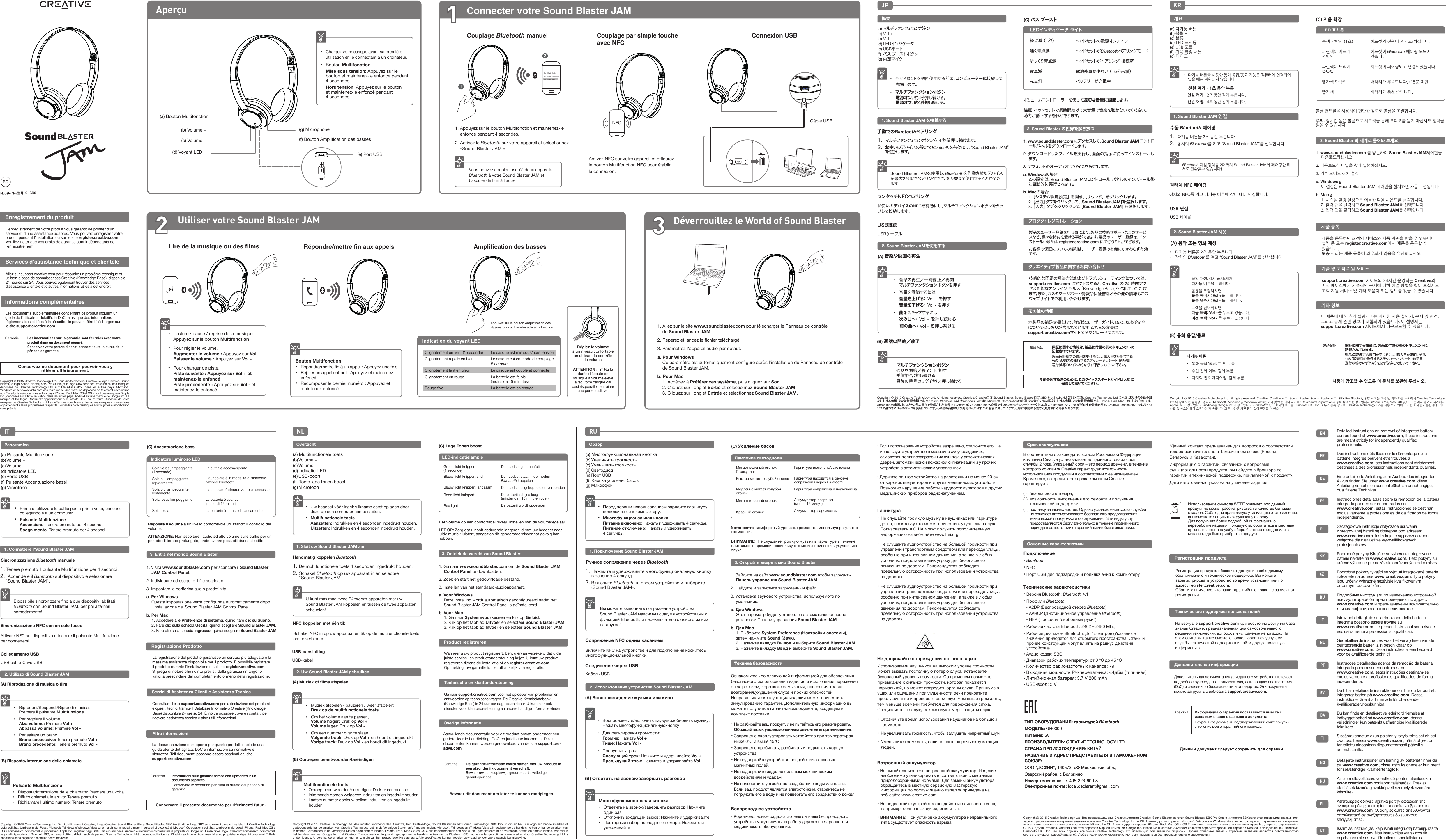 AperçuGH0300Connecter votre Sound Blaster JAM1Couplage par simple touche avec NFCConnexion USBVous pouvez coupler jusqu&apos;à deux appareils Bluetooth à votre Sound Blaster JAM et basculer de l&apos;un à l&apos;autre ! Activez NFC sur votre appareil et efﬂeurez le bouton Multifonction NFC pour établir la connexion. NFC(a) Bouton Multifonction(b) Volume +(c) Volume -(d) Voyant LED(f) Bouton Ampliﬁcation des basses(g) Microphone(e) Port USB Utiliser votre Sound Blaster JAM Déverrouillez le World of Sound Blaster2Lire de la musique ou des films•  Lecture / pause / reprise de la musique   Appuyez sur le bouton Multifonction•  Pour régler le volume, Augmenter le volume : Appuyez sur Vol + Baisser le volume : Appuyez sur Vol -•  Pour changer de piste, Piste suivante : Appuyez sur Vol + et      maintenez-le enfoncé  Piste précédente : Appuyez sur Vol - et      maintenez-le enfoncé Répondre/mettre fin aux appelsBouton Multifonction• Répondre/mettre ﬁn à un appel : Appuyez une fois• Rejeter un appel entrant : Appuyez et maintenez   enfoncé•  Recomposer le dernier numéro : Appuyez et    maintenez enfoncéAmplification des basses1. Allez sur le site www.soundblaster.com pour télécharger le Panneau de contrôle de Sound Blaster JAM.2. Repérez et lancez le ﬁchier téléchargé.3. Paramétrez l&apos;appareil audio par défaut.a. Pour WindowsCe paramètre est automatiquement conﬁguré après l&apos;installation du Panneau de contrôle de Sound Blaster JAM.b. Pour Mac1. Accédez à Préférences système, puis cliquez sur Son. 2. Cliquez sur l&apos;onglet Sortie et sélectionnez Sound Blaster JAM.3. Cliquez sur l&apos;onglet Entrée et sélectionnez Sound Blaster JAM.Indication du voyant LEDClignotement en vert  (1 seconde)Clignotement rapide en bleuClignotement lent en bleu Clignotement en rougeRouge ﬁxeLe casque est mis sous/hors tensionLe casque est en mode de couplage BluetoothLe casque est couplé et connectéLa batterie est faible(moins de 15 minutes)La batterie est en chargeEnregistrement du produitInformations complémentairesL’enregistrement de votre produit vous garantit de profiter d’un service et d’une assistance adaptés. Vous pouvez enregistrer votre produit pendant l&apos;installation ou sur le site register.creative.com.Veuillez noter que vos droits de garantie sont indépendants de l&apos;enregistrement.Allez sur support.creative.com pour résoudre un problème technique et utilisez la base de connaissances Creative (Knowledge Base), disponible 24 heures sur 24. Vous pouvez également trouver des services d’assistance clientèle et d’autres informations utiles à cet endroit.Les documents supplémentaires concernant ce produit incluent un guide de l&apos;utilisateur détaillé, la DoC, ainsi que des informations réglementaires et liées à la sécurité. Ils peuvent être téléchargés sur le site support.creative.com.Garantie  Les informations sur la garantie sont fournies avec votre produit dans un document séparé.  Conservez votre preuve d&apos;achat pendant toute la durée de la période de garantie.Conservez ce document pour pouvoir vous y référer ultérieurement.Copyright © 2015 Creative Technology Ltd. Tous droits réservés. Creative, le logo Creative, Sound Blaster, le logo Sound Blaster, SBX Pro Studio et le logo SBX sont des marques ou des marques déposées de Creative Technology Ltd. aux États-Unis et/ou dans les autres pays. Microsoft, Windows et Windows Vista sont des marques ou des marques déposées de Microsoft Corporation aux États-Unis et/ou dans les autres pays. iPhone, iPad, Mac OS et OS X sont des marques d&apos;Apple Inc., déposées aux États-Unis et/ou dans les autres pays. Android est une marque de Google Inc. La marque et les logos Bluetooth® appartiennent à Bluetooth SIG, Inc. et toute utilisation de telles marques par Creative Technology Ltd est effectuée sous licence. Les autres marques commerciales appartiennent à leurs propriétaires respectifs. Toutes les caractéristiques sont sujettes à modiﬁcation sans préavis.Services d’assistance technique et clientèleIT1. Connettere l&apos;Sound Blaster JAM(a) Pulsante Multifunzione(b) Volume +(c) Volume -(d) Indicatore  LED(e) Porta  USB(f) Pulsante Accentuazione bassi(g) MicrofonoSincronizzazione Bluetooth manualePanoramicaÈ possibile sincronizzare ﬁno a due dispositivi abilitati Bluetooth con Sound Blaster JAM, per poi alternarli comodamente! •  Prima di utilizzare le cufﬁe per la prima volta, caricarle      collegandole a un computer.• Pulsante Multifunzione Accensione: Tenere premuto per 4 secondi. Spegnimento: Tenere premuto per 4 secondi.(B) Risposta/Interruzione delle chiamatePulsante Multifunzione•  Risposta/Interruzione delle chiamate: Premere una volta•  Riﬁuto chiamata in arrivo: Tenere premuto•  Richiamare l&apos;ultimo numero: Tenere premuto2. Utilizzo di Sound Blaster JAM(A) Riproduzione di musica o ﬁlm•  Riproduci/Sospendi/Riprendi musica:   Premere il pulsante Multifunzione•  Per regolare il volume,  Alza volume: Premere Vol + Abbassa volume: Premere Vol -•  Per saltare un brano, Brano successivo: Tenere premuto Vol +   Brano precedente: Tenere premuto Vol - Regolare il volume a un livello confortevole utilizzando il controllo del volume.ATTENZIONE: Non ascoltare l&apos;audio ad alto volume sulle cufﬁe per un periodo di tempo prolungato, onde evitare possibili danni all&apos;udito.Spia verde lampeggiante  (1 secondo)Spia blu lampeggiante rapidamenteSpia blu lampeggiante lentamente   Spia rossa lampeggianteSpia rossaLa cufﬁa è accesa/spentaL&apos;auricolare è in modalità di sincroniz-zazione BluetoothL&apos;auricolare è sincronizzato e connessoLa batteria è scarica(meno di 15 minuti)La batteria è in fase di caricamento(C) Accentuazione bassi3. Entra nel mondo Sound Blaster1. Visita www.soundblaster.com per scaricare il Sound Blaster JAM Control Panel.2. Individuare ed eseguire il ﬁle scaricato.3. Impostare la periferica audio predeﬁnita.a. Per WindowsQuesta impostazione verrà conﬁgurata automaticamente dopo l&apos;installazione del Sound Blaster JAM Control Panel.b. Per Mac1. Accedere alle Preferenze di sistema, quindi fare clic su Suono. 2. Fare clic sulla scheda Uscita, quindi scegliere Sound Blaster JAM.3. Fare clic sulla scheda Ingresso, quindi scegliere Sound Blaster JAM.Registrazione ProdottoLa registrazione del prodotto garantisce un servizio più adeguato e la massima assistenza disponibile per il prodotto. È possibile registrare il prodotto durante l&apos;installazione o sul sito register.creative.com.Si prega di notare che i diritti previsti dalla garanzia rimangono validi a prescindere dal completamento o meno della registrazione.Consultare il sito support.creative.com per la risoluzione dei problemi e quesiti tecnici tramite il Database Informativo Creative (Knowledge Base) disponibile 24 ore su 24. È inoltre possibile trovare i contatti per ricevere assistenza tecnica e altre utili informazioni.La documentazione di supporto per questo prodotto include una guida utente dettagliata, DoC e informazioni su normative e sicurezza. Tali documenti possono essere scaricati dal sito support.creative.com. Garanzia Informazioni sulla garanzia fornite con il prodotto in un documento separato. Conservare lo scontrino per tutta la durata del periodo di garanzia.Conservare il presente documento per riferimenti futuri.Copyright © 2015 Creative Technology Ltd. Tutti i diritti riservati. Creative, il logo Creative, Sound Blaster, il logo Sound Blaster, SBX Pro Studio e il logo SBX sono marchi o marchi registrati di Creative Technology Ltd. negli Stati Uniti e/o in altri Paesi. Microsoft, Windows e Windows Vista sono marchi commerciali o marchi registrati di proprietà di Microsoft Corporation negli Stati Uniti e/o in altri paesi. iPhone, iPad, Mac OS e OS X sono marchi commerciali di proprietà di Apple Inc., registrati negli Stati Uniti e in altri paesi. Android è un marchio commerciale di proprietà di Google Inc. Il marchio e i logo Bluetooth® sono marchi commerciali registrati di proprietà di Bluetooth SIG, Inc. e ogni utilizzo di tali marchi da parte di Creative Technology Ltd è concesso sotto licenza. Gli altri marchi o nomi commerciali sono proprietà dei rispettivi proprietari. Tutte le speciﬁche sono soggette a modiﬁca senza preavviso.Servizi di Assistenza Clienti e Assistenza TecnicaAltre informazioniNL(a) Multifunctionele toets(b) Volume +(c) Volume -(d) Indicatie-LED(e) USB-poort(f)  Toets lage tonen boost(g) MicrofoonOverzicht1. Sluit uw Sound Blaster JAM aanHandmatig koppelen BluetoothU kunt maximaal twee Bluetooth-apparaten met uw Sound Blaster JAM koppelen en tussen de twee apparaten schakelen! •  Uw headset vóór ingebruikname eerst opladen door      deze op een computer aan te sluiten.• Multifunctionele toets Aanzetten: Indrukken en 4 seconden ingedrukt houden. Uitzetten: Indrukken en 4 seconden ingedrukt houden.NFC koppelen met één tikUSB-aansluitingSchakel NFC in op uw apparaat en tik op de multifunctionele toets om te verbinden. USB-kabelMultifunctionele toets•  Oproep beantwoorden/beëindigen: Druk er eenmaal op•  Inkomende oproep weigeren: Indrukken en ingedrukt houden•  Laatste nummer opnieuw bellen: Indrukken en ingedrukt           houden2. Uw Sound Blaster JAM gebruiken(A) Muziek of ﬁlms afspelen•  Muziek afspelen / pauzeren / weer afspelen:  Druk op de multifunctionele toets•  Om het volume aan te passen,  Volume hoger: Druk op Vol + Volume lager: Druk op Vol -•  Om een nummer over te slaan, Volgende track: Druk op Vol + en houdt dit ingedrukt  Vorige track: Druk op Vol - en houdt dit ingedrukt (B) Oproepen beantwoorden/beëindigenGroen licht knippert  (1 seconde)Blauw licht knippert snelBlauw licht knippert langzaam  Rood licht knippertRed lightDe headset gaat aan/uitDe headset staat in de modus Bluetooth koppelenDe headset is gekoppeld en verbondenDe batterij is bijna leeg(minder dan 15 minuten over)De batterij wordt opgeladen(C) Lage Tonen boostHet volume op een comfortabel niveau instellen met de volumeregelaar.LET OP: Zorg dat u nooit gedurende langere tijd met uw headset naar luide muziek luistert, aangezien dit gehoorstoornissen tot gevolg kan hebben.3. Ontdek de wereld van Sound Blaster1. Ga naar www.soundblaster.com om de Sound Blaster JAM Control Panel te downloaden.2. Zoek en start het gedownloade bestand.3. Instellen van het standaard-audioapparaat.a. Voor WindowsDeze instelling wordt automatisch geconﬁgureerd nadat het Sound Blaster JAM Control Panel is geïnstalleerd.b. Voor Mac1. Ga naar Systeemvoorkeuren en klik op Geluid.2. Klik op het tabblad Uitvoer en selecteer Sound Blaster JAM.3. Klik op het tabblad Invoer en selecteer Sound Blaster JAM.Product registrerenWanneer u uw product registreert, bent u ervan verzekerd dat u de juiste service- en productondersteuning krijgt. U kunt uw product registreren tijdens de installatie of op register.creative.com.Opmerking: uw garantie is niet afhankelijk van registratie.Ga naar support.creative.com voor het oplossen van problemen en antwoorden op technische vragen. De Creative Kennisdatabank (Knowledge Base) is 24 uur per dag beschikbaar. U kunt hier ook diensten voor klantondersteuning en andere handige informatie vinden.Aanvullende documentatie voor dit product omvat ondermeer een gedetailleerde handleiding, DoC en juridische informatie. Deze documenten kunnen worden gedownload van de site support.cre-ative.com.Garantie De garantie-informatie wordt samen met uw product in een afzonderlijk document verschaft.  Bewaar uw aankoopbewijs gedurende de volledige garantieperiode.Bewaar dit document om later te kunnen raadplegen.Copyright © 2015 Creative Technology Ltd. Alle rechten voorbehouden. Creative, het Creative-logo, Sound Blaster en het Sound Blaster-logo, SBX Pro Studio en het SBX-logo zijn handelsmerken of gedeponeerde handelsmerken van Creative Technology Ltd. in de Verenigde Staten en/of andere landen. Microsoft, Windows en Windows Vista zijn gedeponeerde handelsmerken of handelsmerken van Microsoft Corporation in de Verenigde Staten en/of andere landen. iPhone, iPad, Mac OS en OS X zijn handelsmerken van Apple Inc., geregistreerd in de Verenigde Staten en andere landen. Android is het handelsmerk van Google Inc. Het Bluetooth® woordmerk en logo&apos;s zijn gedeponeerde handelsmerken van de Bluetooth SIG, Inc. en ieder gebruik van deze merken door Creative Technology Ltd is onder licentie. Andere handelsmerken en -namen zijn die van hun respectievelijke eigenaars. Alle speciﬁcaties kunnen worden gewijzigd zonder voorafgaande kennisgeving.Technische en klantondersteuningOverige informatie3Sincronizzazione NFC con un solo toccoCollegamento USBAttivare NFC sul dispositivo e toccare il pulsante Multifunzione per connettersi. USB cable Cavo USBRéglez le volume  à un niveau confortable en utilisant le contrôle du volume.ATTENTION : limitez la durée d’écoute de musique à volume élevé avec votre casque car ceci risquerait d&apos;entraîner une perte auditive.Indicatore luminoso LED LED-indicatielampje Câble USB1. Tenere premuto il pulsante Multifunzione per 4 secondi.2.  Accendere il Bluetooth sul dispositivo e selezionare   &quot;Sound Blaster JAM&quot;.1. De multifunctionele toets 4 seconden ingedrukt houden.2. Schakel Bluetooth op uw apparaat in en selecteer     “Sound Blaster JAM”.•  Chargez votre casque avant sa première   utilisation en le connectant à un ordinateur.•  Bouton Multifonction Mise sous tension: Appuyez sur le      bouton et maintenez-le enfoncé pendant   4 secondes. Hors tension  Appuyez sur le bouton   et maintenez-le enfoncé pendant   4 secondes.Couplage Bluetooth manuel12Sound Blaster Evo Zx, Sound Blaster Evo Wireless, Sound Blaster JAM1. Appuyez sur le bouton Multifonction et maintenez-le enfoncé pendant 4 secondes.2. Activez le Bluetooth sur votre appareil et sélectionnez   «Sound Blaster JAM ».(a) 다기능 버튼(b) 볼륨 +(c) 볼륨 -(d) LED 표시등 (e) USB 포트(f)  저음 확장 버튼(g) 마이크KR1. Sound Blaster JAM 연결수동 Bluetooth 페어링개요Bluetooth 지원 장치를 2대까지 Sound Blaster JAM와 페어링한 뒤 서로 전환할수 있습니다! 장치의 NFC를 켜고 다기능 버튼에 갖다 대어 연결합니다. 원터치 NFC 페어링USB 케이블USB 연결2. Sound Blaster JAM 사용(A) 음악 또는 영화 재생•  다기능 버튼을 2초 동안 누릅니다.•  장치의 Bluetooth를 켜고 “Sound Blaster JAM”를 선택합니다.•  음악 재생/일시 중지/재개:  다기능 버튼을 누릅니다.    •  볼륨을 조절하려면   볼륨 높이기: Vol +를 누릅니다. 볼륨 낮추기: Vol - 를 누릅니다.•  트랙을 건너뛰려면 다음 트랙: Vol +를 누르고 있습니다.     이전 트랙: Vol - 를 누르고 있습니다. (B) 통화 응답/종료다기능 버튼 •  통화 응답/종료: 한 번 누름•  수신 전화 거부: 길게 누름•  마지막 번호 재다이얼: 길게 누름(C) 저음 확장녹색 깜박임 (1초) 파란색이 빠르게 깜박임파란색이 느리게 깜박임   빨간색 깜박임빨간색헤드셋의 전원이 켜지고/꺼집니다. 헤드셋이 Bluetooth 페어링 모드에 있습니다.헤드셋이 페어링되고 연결되었습니다. 배터리가 부족합니다. (15분 미만)배터리가 충전 중입니다.볼륨 컨트롤을 사용하여 편안한 정도로 볼륨을 조절합니다.주의: 장시간 높은 볼륨으로 헤드셋을 통해 오디오를 듣지 마십시오.청력을 잃을 수 있습니다.Copyright © 2015 Creative Technology Ltd. All rights reserved. Creative, Creative 로고, Sound Blaster, Sound Blaster 로고, SBX Pro Studio 및 SBX 로고는 미국 및 기타 다른 국가에서 Creative Technology Ltd.의 상표 또는 등록상표입니다. Microsoft, Windows 및 Windows Vista는 미국 및/또는 기타 국가에서 Microsoft Corporation의 등록 상표 또는 상표입니다. iPhone, iPad, Mac   OS 및 OS X는 미국 및 기타 국가에서 Apple Inc.의 상표입니다. Android는 Google Inc.의 상표입니다. Bluetooth® 단어 표시와 로고는 Bluetooth SIG, Inc. 소유의 등록 상표로, Creative Technology Ltd는 사용 허가 하에 그러한 표시를 사용합니다. 기타 상표 및 상호는 해당 소유자의 재산입니다. 모든 사양은 사전 통지 없이 변경될 수 있습니다.製品保証 保証に関する情報は、製品に付属の別のドキュメントに記 載 されています。 製品保証規定の適用を受けるには、購入日を証明できるもの（販売店の発行するステッカーやレシート、納品書、送付状等のいずれか）を必ず保存しておいて下さい。나중에 참조할 수 있도록 이 문서를 보관해 두십시오.제품 등록제품을 등록하면 최적의 서비스와 제품 지원을 받을 수 있습니다. 설치 중 또는 register.creative.com에서 제품을 등록할 수 있습니다.보증 권리는 제품 등록에 좌우되지 않음을 유념하십시오.support.creative.com 사이트의 24시간 운영되는 Creative의 지식 베이스에서 기술적인 문제에 대한 해결 방법을 찾아 보십시오. 고객 지원 서비스 및 기타 도움이 되는 정보를 찾을 수 있습니다.이 제품에 대한 추가 설명서에는 자세한 사용 설명서, 문서 및 안전, 그리고 규제 관련 정보가 포함되어 있습니다. 이 설명서는 support.creative.com 사이트에서 다운로드할 수 있습니다.기술 및 고객 지원 서비스기타 정보3. Sound Blaster 의 세계로 들어와 보세요.1. www.soundblaster.com 를 방문하여 Sound Blaster JAM제어판을 다운로드하십시오.2. 다운로드한 파일을 찾아 실행하십시오.3. 기본 오디오 장치 설정.a. Windows용이 설정은 Sound Blaster JAM 제어판을 설치하면 자동 구성됩니다.b. Mac용1. 시스템 환경 설정으로 이동한 다음 사운드를 클릭합니다. 2. 출력 탭을 클릭하고 Sound Blaster JAM를 선택합니다.3. 입력 탭을 클릭하고 Sound Blaster JAM를 선택합니다.LED 표시등1.  다기능 버튼을 2초 동안 누릅니다.2. 장치의 Bluetooth를 켜고 “Sound Blaster JAM”를 선택합니다.•  다기능 버튼을 사용한 통화 응답/종료 기능은 컴퓨터에 연결되어    있을 때는 지원되지 않습니다.•  전원 켜기 – 1초 동안 누름  전원 켜기 : 2초 동안 길게 누릅니다.  전원 꺼짐:  4초 동안 길게 누릅니다.(a) マルチファンクションボタン(b) Vol +(c) Vol -(d) LEDインジケータ(e) USBポート(f)  バス ブーストボタン(g) 内蔵マイク マルチファンクションボタン 通話を開始／終了：1回押す 受信拒否：押し続ける  最後の 番 号 のリダイヤル：押し続けるJP1. Sound Blaster JAM を接続する手動でのBluetoothペアリング概要Sound Blaster JAMを使用し、Bluetoothを作動させたデバイスを最大2台までペアリングでき、切り替えて使用することができま す 。 ワンタッチNFCペアリングUSB接続2. Sound Blaster JAMを 使 用 する(A) 音楽や映画の再生•  音楽の再生／一時停止／再開 マルチファンクションボタンを押す•  音量を調節するには   音 量 を 上 げ る： Vol + を押す 音 量 を 下 げ る： Vol - を押す•  曲 を ス キップ す る に は 次の曲へ： Vol + を押し続ける    前の曲へ： Vol - を押し続ける  USBケーブル(B) 通話の開始／終了お使いのデバイスのNFCを有効にし、マルチファンクションボタンをタップして接 続します。 Copyright © 2015 Creative Technology Ltd. All rights reserved. Creative、Creativeロゴ 、Sound Blaster、Sound Blasterロゴ、SBX Pro StudioおよびSBXロゴはCreative Technology Ltd.の米国、またはその他の国々における商標、または登録商標です。Microsoft、Windows、お よ び Windows Vistaは、Microsoft Corporationの米国、またはその他の国々における商標、または登録商標です。iPhone、iPad、Mac OS、お よ び OS Xは、Apple Inc.の米国、およびその他の国々で登録された商標です。Androidは、Google Inc.の 商 標です。Bluetooth®のワ ード マー クとロ ゴ は 、Bluetooth SIG, Inc.が所有する登録商標で、Creative Technology Ltdはライセンスに基づきこれらのマークを使用しています。その他の商標および商号はそれぞれの所有者に属しています。仕様は事前の予告なく変更される場合があります。製品保証 保証に関する情報は、製品に付属の別のドキュメントに記 載 されています。 製品保証規定の適用を受けるには、購入日を証明できるもの（販売店の発行するステッカーやレシート、納品書、送付状等のいずれか）を必ず保存しておいて下さい。今後参照する時のために、このクイックスタートガイドは大切に保 管 して お いてくだ さ い 。ボリュ ーム コントロ ー ラ ー を 使 って 適切な音量に調節します。注 意：ヘッドセットで長時間続けて大音量で音楽を聴かないでください。聴力が低下する恐れがあります。3. Sound Blaster の世界を解き放つ1. www.soundblaster.com にアクセスして、Sound Blaster JAM コントロールパネルをダウンロードします。2. ダウンロードしたファイルを実行し、画面の指示に従ってインストールします。3. デフォルトのオーディオ デバイスを設 定します。a. Windowsの場合この設定は、Sound Blaster JAMコントロール パネルのインストール後に自動的に実行されます。b. Macの場合1. ［システム環境設定］ を開き、［サウンド］ をクリックします。 2. ［ 出 力 ］タ ブ を ク リ ッ ク し て 、[ Sound Blaster JAM]を選 択します。3. ［入力] タブをクリックして、[Sound Blaster JAM] を選択します。プロダクトレジストレーション製品のユーザー登録を行う事により、製品の技術サポートなどのサービスなど、様々な特典を受ける事ができます。製品のユーザー登録は、インストール中または register.creative.com にて行うことが できます。お客様の保証についての権利は、ユーザー登録の有無にかかわらず有効です。技術的な問題の解決方法およびトラブルシューティングについては、support.creative.com にアクセスすると、Creative の 24 時間アクセ ス 可 能 な オ ン ラ イ ン  ヘ ル プ 、「 Knowledge Base」を ご 利 用 い た だ けます。また、カスタマーサポート情報や保証書などその他の情報もこのウェブサイトでご利用いただけます。本製品の補足文書として、詳細なユーザーガイド、DoC、お よ び 安 全についてのしおりが含まれています。これらの文 書はsupport.creative.comサ イトで ダ ウン ロ ー ドで きま す。クリエイティブ製品に関するお問い合わせ緑点滅 （1秒） 速く青点滅ゆっくり青点滅  赤点滅赤点灯ヘッドセットの 電 源 オン ／ オフヘッドセットが Bluetoothペアリング モ ードヘッドセットが ペアリン グ・接 続 済電池残量が少ない （15分未満）バッテリー が 充 電 中(C) バス ブーストその他の情報LEDインディケータ ライト1.  マルチファンクションボタンを 4 秒間押し続けます。2. お使いのデバイスの設定でBluetoothを 有 効 に し 、 Sound Blaster JAM     を選 択します。•  ヘッドセットを初回使用する前に、コンピューターに接続して  充 電します。•  マルチファンクションボタン  電源オン: 約4秒押し続ける。    電 源オフ: 約4秒押し続ける。RU(a) Многофункциональная кнопка(b) Увеличить громкость(c) Уменьшить громкость(d) Светодиод(e) Порт USB(f)  Кнопка усиления басов(g) МикрофонОбзор•  Перед первым использованием зарядите гарнитуру,    подключив ее к компьютеру.• Многофункциональная кнопка Питание включено: Нажать и удерживать 4 секунды. Питание отключено: Нажать и удерживать   4 секунды.1. Подключение Sound Blaster JAMРучное сопряжение через BluetoothВы можете выполнить сопряжение устройства Sound Blaster JAM максимум с двумя устройствами с функцией Bluetooth, и переключаться с одного из них на другое! Сопряжение NFC одним касаниемСоединение через USBВключите NFC на устройстве и для подключения коснитесь многофункциональной кнопки. Кабель USB(B) Ответить на звонок/завершить разговорМногофункциональная кнопка•  Ответить на звонок/завершить разговор Нажмите      один раз•  Отклонить входящий вызов: Нажмите и удерживайте•  Повторный набор последнего номера: Нажмите и      удерживайте2. Использование устройства Sound Blaster JAM(A) Воспроизведение музыки или кино•  Воспроизвести/включить паузу/возобновить музыку:   Нажать многофункциональнуюкнопку•  Для регулировки громкости:   Громче: Нажать Vol + Тише: Нажать Vol -•  Пропустить трэк: Следующий трек: Нажмите и удерживайте Vol +  Предыдущий трэк: Нажмите и удерживайте Vol - 1. Нажмите и удерживайте многофункциональную кнопку      в течение 4 секунд.2. Включите Bluetooth на своем устройстве и выберите   «Sound Blaster JAM».Установите  комфортный уровень громкости, используя регулятор громкости.ВНИМАНИЕ!  Не слушайте громкую музыку в гарнитуре в течение длительного времени, поскольку это может привести к ухудшению слуха.Мигает зеленый огонек (1 секунда)Быстро мигает голубой огонекМедленно мигает голубой огонек   Мигает красный огонекКрасный огонекГарнитура включена/выключенаГарнитура находится в режиме сопряжения через BluetoothГарнитура сопряжена и подключенаАккумулятор разряжен(менее 15 минут)Аккумулятор заряжается(C) Усиление басов3. Откройте дверь в мир Sound Blaster1. Зайдите на сайт www.soundblaster.com чтобы загрузить Панель управления Sound Blaster JAM.2. Найдите и запустите загруженный файл.3. Установка звукового устройства, используемого по умолчанию.a. Для WindowsЭтот параметр будет установлен автоматически после установки Панели управления Sound Blaster JAM.b. Для Mac1. Выберите System Preference (Настройки системы), затем нажмите Sound (Звук). 2. Нажмите вкладку Вывод и выберите Sound Blaster JAM.3. Нажмите вкладку Ввод и выберите Sound Blaster JAM.Техника безопасностиОзнакомьтесь со следующей информацией для обеспечения безопасного использования изделия и исключения поражения электротоком, короткого замыкания, нанесения травм, возгорания,ухудшения слуха и прочих опасностей. Неправильная эксплуатация изделия может привести каннулированию гарантии. Дополнительную информацию вы можете получить в гарантийномдокументе, входящем в комплект поставки.• Не разбирайте ваш продукт, и не пытайтесь его ремонтировать.Обращайтесь к уполномоченным ремонтным организациям.• Запрещено эксплуатировать устройство при температурах ниже 0°C и выше 45°C• Запрещено пробивать, разбивать и поджигать корпус   устройства.• Не подвергайте устройство воздействию сильных магнитных полей.• Не подвергайте изделие сильным механическим  воздействиям и ударам.• Не подвергайте устройство воздействию воды или влаги. Если ваш продукт является влагостойким, старайтесь не погружать его в воду и не подвергать его воздействию дождяЛампочка светодиода• Если использование устройства запрещено, отключите его. Не используйте устройство в медицинских учреждениях, самолетах, топливозаправочных пунктах, у автоматических дверей, автоматической пожарной сигнализаций и у прочих устройств с автоматическим управлением.• Держите данное устройство на расстоянии не менее 20 см от кардиостимуляторов и других медицинских устройств. Возможно нарушение работы кардиостимуляторов и других медицинских приборов радиоизлучением.В соответствии с законодательством Российской Федерации компания Creative устанавливает для данного товара срок службы 2 года. Указанный срок – это период времени, в течение которого компания Creative гарантирует возможность использования продукции в соответствии с ее назначением. Кроме того, во время этого срока компания Creative гарантирует:(i)  безопасность товара, (ii)  возможность выполнения его ремонта и получения       технической поддержки,  (iii) поставку запасных частей. Однако установление срока службы    не означает автоматического бесплатного предоставления    технической поддержки и обслуживания. Эти виды услуг    предоставляются бесплатно только в течение гарантийного    периода в оответствии с гарантийными обязательствами.Гарнитура•  Не слушайте громкую музыку в наушниках или гарнитуре долго, поскольку это может привести к ухудшению слуха. Пользователи в США могут получить дополнительную информацию на веб-сайте www.hei.org.• Не слушайте аудиоустройство на большой громкости при управлении транспортным средством или переходе улицы, особенно при интенсивном движении, а также в любых условиях, представляющих угрозу для безопасного движения по дорогам. Рекомендуется соблюдать предельную осторожность при использовании устройства на дорогах.• Не слушайте аудиоустройство на большой громкости при управлении транспортным средством или переходе улицы, особенно при интенсивном движении, а также в любых условиях, представляющих угрозу для безопасного движения по дорогам. Рекомендуется соблюдать предельную осторожность при использовании устройства на дорогах.Не допускайте повреждения органов слухаИспользовании наушников на высоком уровне громкости может вызвать постоянную потерю слуха. Установите безопасный уровень громкости. Со временем возможно привыкание к сильной громкости, которая покажется нормальной, но может повредить органы слуха. При шуме в ушах или ощущении приглушенности речи прекратите прослушивание и проверьте свой слух. Чем выше громкость, тем меньше времени требуется для повреждения слуха. Специалисты по слуху рекомендуют меры защиты слуха:• Ограничьте время использования наушников на большой громкости.• Не увеличивать громкость, чтобы заглушить неприятный шум.•  Уменьшите громкость, если не слышна речь окружающих людей.Встроенный аккумулятор• Не пытайтесь извлечь встроенный аккумулятор. Изделие необходимо утилизировать в соответствии с местными природоохранными нормами. Для замены аккумулятора обращайтесь в местную сервисную мастерскую. Информация по обслуживанию изделия приведена на веб-сайте www.creative.com.• Не подвергайте устройство воздействию сильного тепла,    например, солнечных лучей, огня и т.п.• ВНИМАНИЕ! При установке аккумулятора неправильного типа существует опасность взрыва.Срок эксплуатацииОсновные характеристикиПодключение• Bluetooth• NFC• Порт USB для подзарядки и подключения к компьютеруТехнические характеристики• Версия Bluetooth: Bluetooth 4.1• Профили Bluetooth:  - A2DP (Беспроводной стерео Bluetooth)  - AVRCP (Дистанционное управление Bluetooth)  - HFP (Профиль &quot;свободные руки&quot;)• Рабочая частота Bluetooth: 2402 – 2480 МГц• Рабочий диапазон Bluetooth: До 15 метров (Указанные значения приводятся для открытого пространства. Стены и прочие конструкции могут влиять на радиус действия устройства).• Аудио кодек: SBC• Диапазон рабочих температур: от 0 °C до 45 °C• Количество радиочастотных каналов: 79 • Выходная мощность РЧ-передатчика: &lt;4дБм (типичная)• Литий-ионная батарея: 3.7 V 200 mAh• USB-вход: 5 VРегистрация продуктаРегистрация продукта обеспечит доступ к необходимому обслуживанию и технической поддержке. Вы можете зарегистрировать устройство во время установки или по адресу register.creative.com.Обратите внимание, что ваши гарантийные права не зависят от регистрации.На веб-узле support.creative.com круглосуточно доступна база знаний Creative, предназначенная для самостоятельного решения технических вопросов и устранения неполадок. На этом сайте вы также сможете воспользоваться услугами службы технической поддержки и найти другую полезную информацию.Дополнительная документация для данного устройства включает подробное руководство пользователя, декларацию соответствия (DoC) и сведения о безопасности и стандартах. Эти документы можно загрузить с веб-сайта support.creative.com.Гарантия Информация о гарантии поставляется вместе с изделием в виде отдельного документа. Сохраняйте документ, подтверждающий факт покупки, в течение всего гарантийного периода.Данный документ следует сохранить для справки.Copyright© 2015 Creative Technology Ltd. Все права защищены. Creative, логотип Creative, Sound Blaster, логотип Sound Blaster, SBX Pro Studio и логотип SBX являются товарными знаками или зарегистрированными товарными  знаками компании Creative Technology Ltd.  в США и/или других странах. Microsoft, Windows  и Windows  Vista являются зарегистрированными товарными знаками или товарными знаками корпорации Microsoft в США и/или других странах. iPhone, iPad, Mac OS и OS X являются товарными знаками компании Apple Inc., зарегистрированной в США и других  странах. Android является торговой маркой  компании Google Inc.  Название и логотип  Bluetooth является зарегистрированной  торговой маркой, принадлежащей  компании Bluetooth  SIG,  Inc.,  во  всех  случаях  компания  Creative  Technology  Ltd  использует  эти  знаки  по  лицензии.  Прочие  товарные  знаки  и  торговые  названия  являются  собственностью соответствующих правообладателей. Любые технические характеристики могут изменяться без предварительного уведомления.Техническая поддержка пользователейДополнительная информацияИспользование символа WEEE означает, что данный продукт не может рассматриваться в качестве бытовых отходов. Соблюдая правильную утилизацию этого изделия, вы поможете защитить окружающую среду. Для получения более подробной информации о переработке изделия, пожалуйста, обратитесь в местные органы власти, в службу сбора бытовых отходов или в магазин, где был приобретен продукт. ТИП ОБОРУДОВАНИЯ: гарнитурой BluetoothМОДЕЛЬ: GH0300Питание: 5VПРОИЗВОДИТЕЛЬ: CREATIVE TECHNOLOGY LTD.СТРАНА ПРОИСХОЖДЕНИЯ: КИТАЙНАЗВАНИЕ И АДРЕС ПРЕДСТАВИТЕЛЯ В ТАМОЖЕННОМ СОЮЗЕ: ООО &quot;ДОФИН&quot;, 140573, рФ Московская обл., Озерский район, с БояркиноНомер телефона: +7-495-223-60-08Электронная почта: local.declarant@gmail.comТИП ОБОРУДОВАНИЯ: гарнитурой BluetoothМОДЕЛЬ: GH0300Питание: 5VПРОИЗВОДИТЕЛЬ: CREATIVE TECHNOLOGY LTD.СТРАНА ПРОИСХОЖДЕНИЯ: КИТАЙНАЗВАНИЕ И АДРЕС ПРЕДСТАВИТЕЛЯ В ТАМОЖЕННОМ СОЮЗЕ: ООО &quot;ДОФИН&quot;, 140573, рФ Московская обл., Озерский район, с БояркиноНомер телефона: +7-495-223-60-08Электронная почта: local.declarant@gmail.com            Беспроводное устройство• Коротковолновые радиочастотные сигналы беспроводного   устройства могут влиять на работу другого электронного и медицинского оборудования.*Данный контакт предназначен для вопросов о соответствии товара исключительно в Таможенном союзе (Россия, Беларусь и Казахстан).Информацию о гарантии, связанной с вопросами функциональности продукта, вы найдете в брошюре по гарантии и технической поддержке, прилагаемой к продукту.Дата изготовления указана на упаковке изделия.Appuyez sur le bouton Ampliﬁcation des Basses pour activer/désactiver la fonctionFRDEESPLCZSKRUITENPTSVDAFINLHUNOELLTDetailed instructions on removal of integrated battery can be found at www.creative.com, these instructions are meant strictly for independently qualiﬁed professionals.Des instructions détaillées sur le démontage de la batterie intégrée peuvent être trouvées à www.creative.com, ces instructions sont strictement destinées à des professionnels indépendants qualiﬁés.Eine detaillierte Anleitung zum Ausbau des integrierten Akkus ﬁnden Sie unter www.creative.com, diese Anleitung richtet sich ausschließlich an unabhängige, qualiﬁzierte Techniker.Instrucciones detalladas sobre la remoción de la batería integrada pueden ser encontradas en www.creative.com, estas instrucciones se destinan exclusivamente a profesionales de caliﬁcados de forma independiente.Szczegółowe instrukcje dotyczące usuwania zintegrowanej baterii są dostępne pod adresem www.creative.com. Instrukcje te są przeznaczone wyłączne dla niezależnie wykwaliﬁkowanych profesjonalistów.Podrobné pokyny týkajúce sa vyberania integrovanej batérie nájdete na www.creative.com. Tieto pokyny sú určené výhradne pre nezávisle oprávnených odborníkov.Podrobné pokyny týkající se vyjmutí integrované baterie naleznete na adrese www.creative.com. Tyto pokyny jsou určeny výhradně nezávisle kvaliﬁkovaným odborným pracovníkům.Подробные инструкции по извлечению встроенной аккумуляторной батареи приведены по адресу www.creative.com и предназначены исключительно для квалифицированных специалистов.Istruzioni dettagliate sulla rimozione della batteria integrata possono essere trovate su www.creative.com. Le presenti istruzioni sono rivolte esclusivamente a professionisti qualiﬁcati.Gedetailleerde instructies voor het verwijderen van de geïntegreerde batterij zijn beschikbaar op www.creative.com. Deze instructies alleen bedoeld voor gekwaliﬁceerde technici.Instruções detalhadas acerca da remoção da bateria integrada podem ser encontradas em www.creative.com, estas instruções destinam-se exclusivamente a proﬁssionais qualiﬁcados de forma independente.Du hittar detaljerade instruktioner om hur du tar bort ett integrerat batteri på www.creative.com. Dessa instruktioner är enbart menade för oberoende kvaliﬁcerade yrkeskunniga.Du kan ﬁnde en detaljeret vejledning til fjernelse af indbygget batteri på www.creative.com, denne vejledning er kun påtænkt uafhængige kvaliﬁcerede teknikere.Sisäänrakennetun akun poiston yksityiskohtaiset ohjeet ovat osoitteessa www.creative.com, nämä ohjeet on tarkoitettu ainoastaan riippumattomasti päteville ammattilaisille.Detaljerte instruksjoner om fjerning av batteriet ﬁnner du på www.creative.com, disse instruksjonene er kun ment for selvstendige kvaliﬁserte fagfolk.Az elem eltávolítására vonatkozó pontos utasítások a www.creative.com honlapon találhatóak. Ezek az utasítások kizárólag szakképzett személyek számára készültek.Λεπτομερείς οδηγίες σχετικά με την αφαίρεση της ενσωματωμένης μπαταρίας, μπορείτε να βρείτε στο www.creative.com. Οι οδηγίες αυτές απευθύνονται αποκλειστικά σε ανεξάρτητους ειδικευμένους επαγγελματίες.Išsamias instrukcijas, kaip išimti integruotą bateriją, rasite www.creative.com, šios instrukcijos yra skirtos tik nepriklausomiems kvaliﬁkuotiems specialistams.